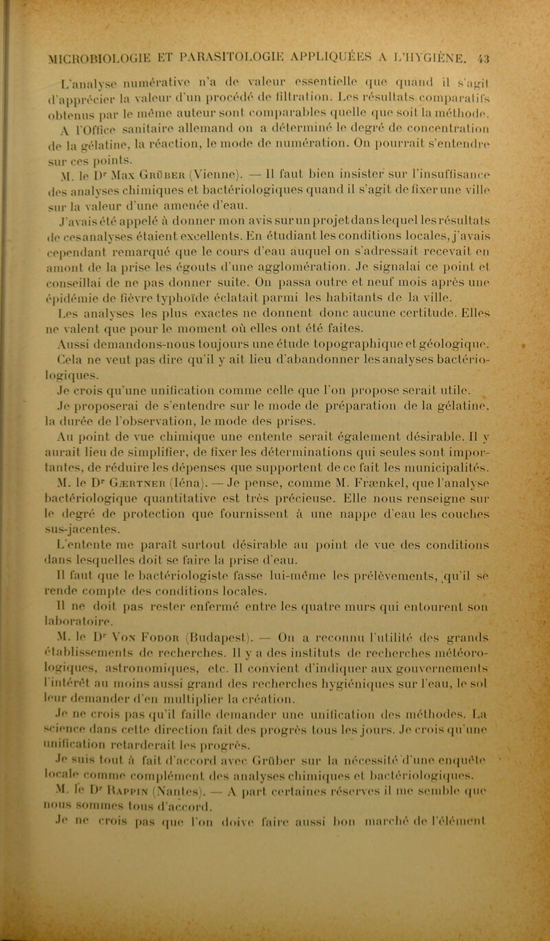 L'analyse numérative n’a de valeur essentielle que quand il s'agit d'apprécier la valeur d’un procédé île filtration. Les résultats comparatifs obtenus par le même auteur sont comparables quelle que soit la méthode. A l'Office sanitaire allemand on a déterminé le degré de concentration de la gélatine, la réaction, le mode de numération. On pourrait s’entendre sur ces points. M. le Dr Max Grüber (Vienne). — Il faut bien insister sur l'insuffisance des analyses chimiques et bactériologiques quand il s’agit de fixer une ville sur la valeur d’une amenée d’eau. J'avais été appelé à donner mon avis sur un projet dans lecj[uel les résultats de cesanalyses étaient excellents. En étudiant les conditions locales, j’avais cependant remarqué que le cours d’eau auquel on s’adressait recevait en amont de la prise les égouts d'une agglomération. Je signalai ce point et conseillai de ne pas donner suile. On passa outre et neuf mois après une épidémie de fièvre typhoïde éclatait parmi les habitants de la ville. Les analyses les plus exactes ne donnent donc aucune certitude. Elles ne valent que pour le moment où elles ont été faites. Aussi demandons-nous toujours une étude topographique et géologique. Cela ne veut pas dire qu'il y ait lieu d’abandonner les analyses bactério- logiques. Je crois qu’une unification comme celle que l'on propose serait utile. Je proposerai de s’entendre sur le mode de préparation de la gélatine, la durée de l'observation, le mode des prises. Au point de vue chimique une entente serait également désirable. Il y aurait lieu de simplifier, de fixer les déterminations qui seules sont impor- tantes, de réduire les dépenses que supportent de ce fait les municipalités. M. le Dr Gærtner (Iéna). — Je pense, comme M. Frænkel, que l’analyse bactériologique quantitative est très précieuse. Elle nous renseigne sur le degré de protection que fournissent à une nappe d’eau les couches sus-jacentes. L'entente me parait surtout désirable au point de vue des conditions dans lesquelles doit se faire la prise d'eau. Il faut que le bactériologiste fasse lui-même les prélèvements,,qu'il se rende compte des conditions locales. Il ne doit pas rester enfermé entre les quatre murs qui entourent son laboratoire. M. le L)r Von Fodor (Budapest). — Un a reconnu l'utilité des grands établissements de recherches. 11 y a des instituts de recherches météoro- logiques, astronomiques, etc. Il convient d'indiquer aux gouvernements l’intérêt au moins aussi grand des recherches hygiéniques sur l'eau, le sol leur demander d'en multiplier la création. Je ne crois pas qu’il faille demander une unification des méthodes. La science dans cette direction fait des progrès tous les jours. Je crois qu’une unification retarderait les progrès. Je suis tout à fait d’accord avec. Grüber sur la nécessité (l une enquête locale comme complément des analyses chimiques et bactériologiques. M. le Dr Rappin (Nantes). — A part certaines réserves il me semble que nous sommes tous d’accord. Je ne crois pas que l'on doive faire aussi bon marché de l'élément