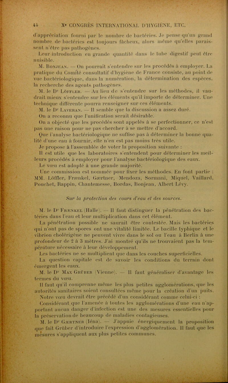<1 appréciation fourni par le nombre de bactéries. .Je pense qu'un grand nombre de bactéries est toujours fâcheux, alors même qu’elles parais- sent n’ôtre pas pathogènes. Leur introduction en grande quantité dans le tube digestif peut être nuisible. M. Bonjean. — On pourrait s’entendre sur les procédés à employer. La pratique du Comité consultatif d’hygiène de France consiste, au point de vue bactériologique, dans la numération, la détermination des espèces, la recherche des agents pathogènes. M. le D1’ Lôffler. —Au lieu de s’entendre sur les méthodes, il vau- drait mieux s’entendre sur les éléments qu’il importe de déterminer. Une technique différente pourra renseigner sur ces éléments. M. le Dr Làveran. — 11 semble que la discussion a assez duré. On a reconnu que l’unilication serait désirable. On a objecté que les procédés sont appelés à se perfectionner, ce n’esl pas une raison pour ne pas chercher à se mettre d’accord. Que l’analyse bactériologique ne suffise pas à déterminer la bonne qua- lité d’une eau à fournir, elle n’en est pas moins très utile. Je propose à l’assemblée de voter la proposition suivante : Il est utile que les laboratoires s’entendent pour déterminer les meil- leurs procédés à employer pour l’analyse bactériologique des eaux. Le vœu est adopté à une grande majorité. Une commission est nommée pour fixer les méthodes. En font partie : MM. Lôffler, Frænkel, Gærtner, Mendoza, Sormani, Miquel, Vaillard, Pouchet, Rappin, Chantemesse, Bordas, Bonjean, Albert Lévy. Sur la protection des cours d'eau et des sources. M. le D1'Frænkel (Halle). — Il faut distinguer la pénétration des bac- téries dans l’eau et leur multiplication dans cet élément. La pénétration possible ne saurait être contestée. Mais les bactéries qui n’ont pas de spores ont une vitalité limitée. Le bacille typhique et le vibrion cholérigène ne peuvent vivre dans le sol ou l’eau à Berlin à une profondeur de 2 à 3 mètres. J’ai montré qu’ils ne trouvaient pas la tem- pérature nécessaire à leur développement. Les bactéries ne se multiplient que dans les couches superficielles. La question capitale est de savoir les conditions du terrain dont émergent les eaux. M. le Dr Max Grürer (Vienne). — Il faut généraliser d'avantage les termes du vœu. Il faut qu’il comprenne même les j>1 us petites agglomérations, que les autorités sanitaires soient consultées même pour la création d'un puits. Notre vœu devrait être précédé d’un considérant comme celui-ci : Considérant.que l’amenée à toutes les agglomérations d’une eau n’ap- portant aucun danger d’infection est une des mesures essentielles pour la préservation de beaucoup de maladies contagieuses. M. le I)1' Gærtner (Iéna). — J’appuie énergiquement la proposition que fait Grübcr d’introduire l’expression d’agglomération. Il faut que les mesures s’appliquent aux plus petites communes.