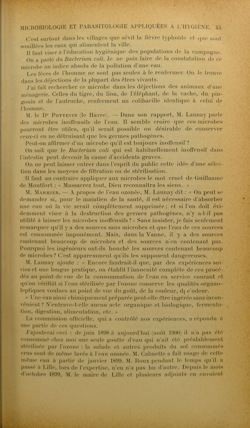 C'est surtout dans les villages que sévit la fièvre typhoïde ol que soûl souillées les eaux qui alimentent, la ville. 11 faut visera l'éducation hygiénique des populations de la campagne. On a parlé du Baclerium coli. Je ne puis faire de la constatation de ce microbe un indice absolu de la pollution d’une eau. Les fèces de l'homme ne sont pas seules à le renfermer. On le trouve dans les déjections de la plupart des êtres vivants. J'ai fait rechercher ce microbe dans les déjections des animaux d’une ménagerie. Celles du tigre, du lion, de l'éléphant, de la vache, du pin- gouin et de l'autruche, renferment un colibacille identique à celui de l’homme. M. le D1' Pottevin (le Havre). — Dans son rapport, M. Launay parle des microbes inoffensifs de l’eau. Il semble croire que ces microbes pourront être utiles, qu’il serait possible ou désirable de conserver ceux-ci en ne détruisant que les germes pathogènes. Peut-on affirmer d’un microbe cpi'il est toujours inoffensif? On sait que le Baclerium coli qui est habituellement inoffensif dans l'intestin peut devenir la cause d’accidents graves. On ne peut laisser entrer dans l’esprit du public cette idée d’une sélec- tion dans les moyens de filtration ou de stérilisation. Il faut au contraire appliquer aux microbes le mot cruel de Guillaume de Montfort : « Massacrez tout, Dieu reconnaîtra les siens. » M. Marmier. — A propos de l'eau ozonée, M. Launay dit : « On peut se demander si, pour le maintien de la santé, il est nécessaire d’absorber une eau où la vie serait complètement supprimée; et si l’on doit évi- demment viser à la destruction des germes pathogènes, n’y a-t-il pas utilité à laisser les microbes inoffensifs?» Sans insister, je fais seulement remarquer qu’il y a des sources sans microbes et que l’eau de ces sources est consommée impunément. Mais, dans la Vanne, il y a des sources contenant beaucoup de microbes et des sources n'en contenant pas. Pourquoi les ingénieurs ont-ils bouché les sources contenant beaucoup de microbes? C’est apparemment qu'ils les supposent dangereuses. M. Launay ajoute : « Encore faudrait-il que, par des expériences sui- vies et une longue pratique, on établît l’innocuité complète de ces procé- dés au point ch* vue de la consommation de l'eau en service courant et qu'on vérifiât si l'eau stérilisée par l’ozone conserve les qualités organo- leptiques voulues au point de vue du goût, de la couleur, d[ e’odeur. « Une eau ainsi chimiquement préparée peut-elle être ingérée sans incon- vénient? N’entrave-t-elle aucun acte organique et biologique, fermenta- tion, digestion, alimentation, etc. » La commission officielle, qui a contrôlé nos expériences, a répondu à une partie de ces questions. J'ajouterai ceci : de juin 1898 à aujourd'hui (aoùl 1900) il n'a pas été consommé chez moi une seule goutte d’eau qui n'ait été préalablement stérilisée par l'ozone : la salade cl. autres produits du sol consommés crus sont de même lavés à l'eau ozonée. M. Calmette a fait usage de cette même eau à partir de janvier 1899. M. Roux pendant le temps (pi il a passé à Lille, lors de l’expertise, n’en n’a pas bu d'autre. Depuis le mois d octobre 1899, M. le maire de Lille et plusieurs adjoints en envoient