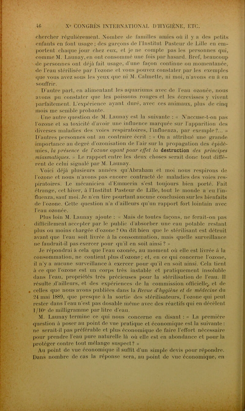 ' portent chaque jour chez eux, et je ne compte pas les personnes qui, que vous avez sous les yeux que ni M. Calmette, ni moi, n’avons eu à en souffrir. D’autre part, en alimentant les aquariums avec de l'eau ozonée, nous avons pu constater que les poissons rouges et les écrevisses y vivent parfaitement. L’expérience ayant duré, avec ces animaux, plus de cinq mois me semble probante. Une autre question de M. Launay est la suivante : « N'accuse-t-on pas l'ozone et sa toxicité d’avoir une influence marquée sur l’apparition des diverses maladies des voies respiratoires, l'influenza, par exemple ?... » D’autres personnes ont au contraire écrit : « On a attribué une grande importance au degré d’ozonisation de l’air sur la propagation des épidé- mies, la présence de l'ozone ayant pour e/J'el la destruction des principes miasmatiques. » Le rapport entre les deux choses serait donc tout diffé- rent de celui signalé par M. Launay. Voici déjà plusieurs années qu'Abraham et moi nous respirons de l’ozone et nous n’avons pas encore contracté de maladies des voies res- piratoires. Le mécanicien d'Emmerin s’est toujours bien porté. Fait étrange, cet hiver, à l’Institut Pasteur de Lille, tout le monde a eu l in- fluenza,sauf moi. Je n’en tire pourtant aucune conclusion sur les bienfaits de l’ozone. Cette question n’a d’ailleurs qu’un rapport fort lointain avec l’eau ozonée. Plus loin M. Launay ajoute : « Mais de toutes façons, ne ferait-on pas difficilement accepter par le public d’absorber une eau potable restant plus ou moins chargée d’ozone? On dit bien que le stérilisant est détruit avant que l’eau soit livrée à la consommation, mais quelle surveillance ne faudrait-il pas exercer pour qu'il en soit ainsi ? » Je répondrai à cela que l’eau ozonée, au moment où elle est livrée à la consommation, ne contient plus d’ozone; et, en ce qui concerne l'ozone, il n’y a aucune surveillance à exercer pour qu’il en soit ainsi. Cela tient à ce que l’ozone est un corps très instable et pratiquement insoluble dans l'eau, propriétés très précieuses pour la stérilisation de l’eau. Il résulte .d’ailleurs, et des expériences de la commission officielle^ et de , celles que nous avons publiées dans la Revue d'hygiène et de médecine du 24 mai 1889, que presque à la sortie des stérilisateurs, l’ozone qui peut rester dans l’eau n’est pas dosable même avec des réactifs qui en décèlcnl 1 /10e de milligramme par litre d’eau. M. Launay termine ce qui nous concerne en disant : « La première question à poser au point de vue pratique et économique est la suivante : ne serait-il pas préférable et plus économique de faire l'effort nécessaire pour prendre l’eau pure naturelle là où elle est en abondance et pour la protéger contre tout mélange suspect? » Au point de vue économique il suffit d’un simple devis pour répondre. Dans nombre de cas la réponse sera, au point de vue économique, en