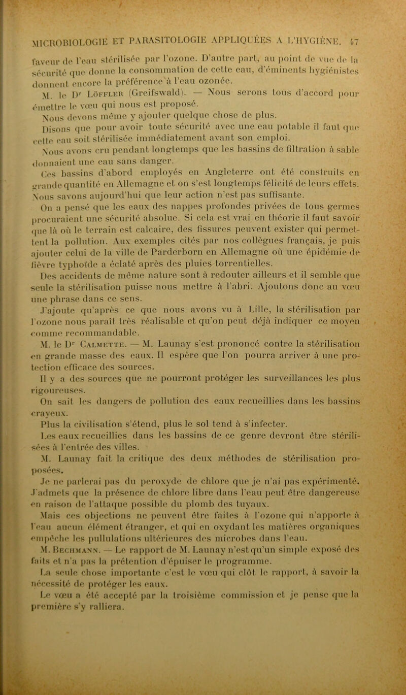faveur de l’eau stérilisée par l’ozone. D’autre part, au point de vue do In sécurité que donne la consommation de celle eau, d’éminents hygiénistes donnent encore la préférence à l’eau ozonée. >1 le Dr Lûffler (Greifswald). — Nous serons tous d’accord pour émettre le vœu qui nous est proposé. Nous devons même y ajouter quelque chose de plus. Disons que pour avoir toute sécurité avec une eau potable il faut que eette eau soit stérilisée immédiatement avant son emploi. Nous avons cru pendant longtemps que les bassins de filtration à sable donnaient une eau sans danger. Ces bassins d’abord employés en Angleterre ont été construits en «rrande quantité en Allemagne et on s’est longtemps félicité de leurs effets. Nous savons aujourd’hui que leur action n’est pas suffisante. On a pensé que les eaux des nappes profondes privées de tous germes procuraient une sécurité absolue. Si cela est vrai en théorie il faut savoir que là où le terrain est. calcaire, des fissures peuvent exister qui permet- tent la pollution. Aux exemples cités par nos collègues français, je puis ajouter celui de la ville de Parderborn en Allemagne où une épidémie do fièvre typhoïde a éclaté après des pluies torrentielles. Des accidents de môme nature sont à redouter ailleurs et il semble que seule la stérilisation puisse nous mettre à l'abri. Ajoutons donc au vœu une phrase dans ce sens. J'ajoute qu’après ce que nous avons vu à Lille, la stérilisation par l'ozone nous paraît très réalisable et qu’on peut déjà indiquer ce moyen comme recommandable. M. le Dr Calmette. — M. Launay s’est prononcé contre la stérilisation on grande masse des eaux. II espère que l’on pourra arriver à une pro- tection efficace des sources. Il y a îles sources que ne pourront protéger les surveillances les plus rigoureuses. On sait les dangers de pollution des eaux recueillies dans les bassins crayeux. Plus la civilisation s’étend, plus le sol tend à s’infecter. Les eaux recueillies dans les bassins de ce genre devront être stérili- sées à l’entrée des villes. M. Launay fait la critique des deux méthodes de stérilisation pro- posées. Je ne parlerai pas du peroxyde de chlore que je n’ai pas expérimenté. J'admets que la présence de chlore libre dans l’eau peut être dangereuse en raison de l’attaque possible du plomb des tuyaux. Mais ces objections ne peuvent être faites à l'ozone qui n’apporte à l'eau aucun élément étranger, et qui en oxydant les matières organiques empêche les pullulations ultérieures des microbes dans l’eau. M. Beciïmann. — Le rapport de M. Launay n’est qu’un simple exposé dos faits et n'a pas la prétention d’épuiser le programme. La seule chose importante c’est le vœu qui clôt le rapport, à savoir la nécessité de protéger les eaux. Le vœu a été accepté par la troisième commission et je pense que la première s'y ralliera.