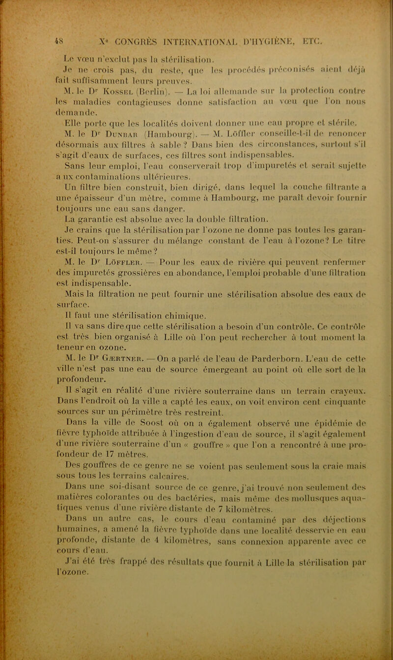Le vœu n’exclut pas la stérilisation. Je ne crois pas, du reste, que 1rs procédés préconisés aient fait suffisamment leurs preuves. déjà M. le IV Kossel (Berlin). — La loi allemande sur la protection contre les maladies contagieuses donne satisfaction au vœu que 1 on nous deman de. Elle porte que les localités doivent donner une eau propre et stérile. M. le D1' D unis au (Hambourg). — M. Lüffler conseille-t-il de renoncer désormais aux filtres à sable? Dans bien des circonstances, surtout s’il s'agit d’eaux de surfaces, ces filtres sont indispensables. Sans leur emploi, l’eau conserverait trop d’impuretés et serait sujette a ux contaminations ultérieures. Un filtre bien construit, bien dirigé, dans lequel la couche filtrante a une épaisseur d’un mètre, comme à Hambourg, me paraît devoir fournir toujours une eau sans danger. La garantie est absolue avec la double filtration. Je crains que la stérilisation par l’ozone ne donne pas toutes les garan- ties. Peut-on s’assurer du mélange constant de l’eau à l’ozone? Le titre est-il toujours le même? M. le Dr Lôffler. — Pour les eaux de rivière cjui peuvent renfermer des impuretés grossières en abondance, l’emploi probable d’une filtrai ion est indispensable. Mais la filtration ne peut fournir une stérilisation absolue des eaux de surface. 11 faut une stérilisation chimique. Il va sans dire que cette stérilisation a besoin d'un contrôle. Ce contrôle est très bien organisé à Lille où l’on peut rechercher à tout moment la teneur en ozone. M. le Dr Gærtner. —On a parlé de l’eau de Parderborn. L’eau de cetle ville n’est pas une eau de source émergeant au point où elle sort de la profondeur. Il s’agit en réalité d’une rivière souterraine dans un terrain crayeux. Dans l’endroit où la ville a capté les eaux, on voit environ cent cinquante sources sur un périmètre très restreint. Dans la ville de Soost où on a également observé une épidémie de fièvre typhoïde attribuée à l’ingestion d'eau de source, il s'agit également d une rivière souterraine d’un « gouffre » cpie l’on a rencontré à une pro- fondeur de 17 mètres. Des gouffres de ce genre ne se voient pas seulement sous la craie mais sous tous les terrains calcaires. Dans une soi-disant source de ce genre, j'ai trouvé non seulement des matières colorantes ou des bactéries, mais même des mollusques aqua- tiques venus d'une rivière distante de 7 kilomètres. Dans un autre cas, le cours d’eau contaminé par des déjections humaines, a amené la fièvre typhoïde dans une localité desservie eu eau profonde, distante de 4 kilomètres, sans connexion apparente avec ce cours d’eau. J’ai été très frappé des résultats que fournit à Lille la stérilisation par l’ozone.