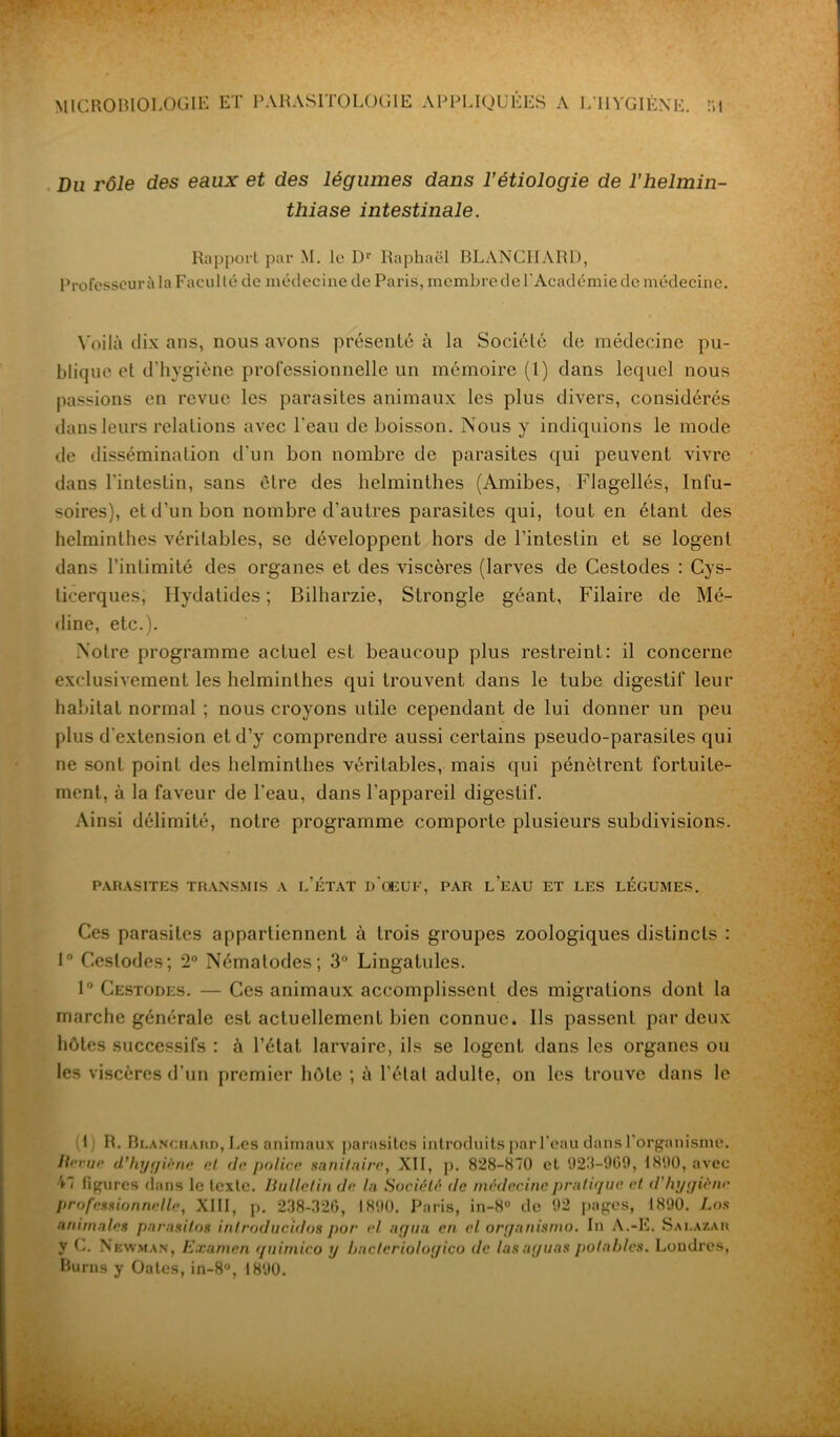Du rôle des eaux et des légumes dans l’étiologie de l’helmin- thiase intestinale. Rapport par M. le Dr Raphaël BLANCHARD, Professeur à la Faculté de médecine de Paris, membre de l’Académie de médecine. Voilà dix ans, nous avons présenté à la Société de médecine pu- blique et d’hygiène professionnelle un mémoire (1) dans lequel nous passions en revue les parasites animaux les plus divers, considérés dans leurs relations avec l'eau de boisson. Nous y indiquions le mode de dissémination d'un bon nombre de parasites qui peuvent vivre dans l'intestin, sans être des helminthes (Amibes, Flagellés, Infu- soires), et d'un bon nombre d’autres parasites qui, tout en étant des helminthes véritables, se développent hors de l’intestin et se logent dans l’intimité des organes et des viscères (larves de Cestodes : Cys- ticerques, Hydatides ; Bilharzie, Strongle géant, Filaire de Mé- dine, etc.). Notre programme actuel est beaucoup plus restreint: il concerne exclusivement les helminthes qui trouvent dans le tube digestif leur habitat normal ; nous croyons utile cependant de lui donner un peu plus d'extension et d’y comprendre aussi certains pseudo-parasites qui ne sont point des helminthes véritables, mais qui pénètrent fortuite- ment, à la faveur de l'eau, dans l'appareil digestif. Ainsi délimité, notre programme comporte plusieurs subdivisions. PARASITES TRANSMIS A l’ÉTAT D OGUE, PAR L’EAU ET LES LEGUMES. Ces parasites appartiennent à trois groupes zoologiques distincts : 1° Cestodes; 2° Nématodes; 3° Lingatules. 1° Cestodes. — Ces animaux accomplissent des migrations dont la marche générale est actuellement bien connue. Ils passent par deux hôtes successifs : à l’état larvaire, ils se logent dans les organes ou les viscères d’un premier hôte ; à l’étal adulte, on les trouve dans le (1) R. Blanchard, Les animaux parasites introduits par l'eau dans l'organisme. Ile rue d’hygiène et de police sanitaire, XII, p. 828-870 et 923-969, 1890, avec 47 figures clans le texte. Bulletin de. In Société de médecine pratique et d hygiène professionnelle, XIII, p. 238-326, 1890. Paris, in-8° de 92 pages, 1890. Los animales parasites inlroducidos por el arjtiu en cl organismo. In A.-E. Sai.azak y C. Newman, Examen qtiimico y bncteriologico de lasaguas potables. Loudres, Burns y Oates, in-8°, 1890.