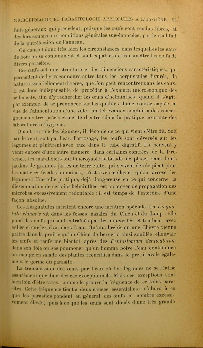 faits généraux qui précèdent, puisque les œufs sont rendus libres, et dès lors soumis aux conditions générales sus-énoncées, par le seul fait de la putréfaction de l’anneau. On conçoit donc très bien les circonstances dans lesquelles les eaux de boisson se contaminent et sont capables de transmettre les œufs de divers parasites. Ces œufs ont une structure et des dimensions caractéristiques, qui permettent de les reconnaître entre tous les corpuscules figurés, de nature essentiellement diverse, que l’on peut rencontrer dans les eaux. Il est donc indispensable de procéder à l’examen microscopique des sédiments, afin d’y rechercher les œufs d’helminthes, quand il s’agit, par exemple, de se prononcer sur les qualités d’une source captée en vue de l’alimentation d’une ville : un tel examen conduit à des rensei- gnements très précis et mérite d’entrer dans la pratique courante des laboratoires d’hygiène. Quant au rôle des légumes, il découle de ce qui vient d’être dit. Soit par le vent, soit par l’eau d’arrosage, les œufs sont déversés sur les légumes et pénètrent avec eux dans le tube digestif. Ils peuvent y venir encore d’une autre manière: dans certaines contrées de la Pro- vence, les maraîchers ont l'incroyable habitude de placer dans leurs jardins de grandes jarres de terre cuite, qui servent de récipient pour les matières fécales humaines ; c’est avec celles-ci qu’on arrose les légumes! Une telle pratique, déjà dangereuse en ce qui concerne la dissémination de certains helminthes, est un moyen de propagation des microbes excessivement redoutable : il est temps de l’interdire d’une façon absolue. Les Linguatules méritent encore une mention spéciale. La Lingua- tula rhinaris vit dans les fosses nasales du Chien et du Loup : elle pond des œufs qui sont entraînés par les mucosités et tombent avec celles-ci sur le sol ou dans l’eau. Qu’une brebis ou une Chèvre vienne paître dans la prairie qu’un Chien de berger a ainsi souillée, elle avale les œufs et renferme bientôt après des Penlastomum denliculatum dans son foie ou ses poumons; qu’un homme boive l’eau contaminée ou mange en salade des plantes recueillies dans le pré, il avale égale- ment le germe du parasite. La transmission des œufs par l’eau où les légumes ne se réalise assurément que dans des cas exceptionnels. Mais ces exceptions sont bien loin d’être rares, comme le prouve la fréquence de certains para- sites. Cette fréquence tient à deux causes essentielles : d abord à ce que les parasites pondent en général des œufs en nombre excessi- vement élevé ; puis à ce que les œufs sont doués d’une très grande