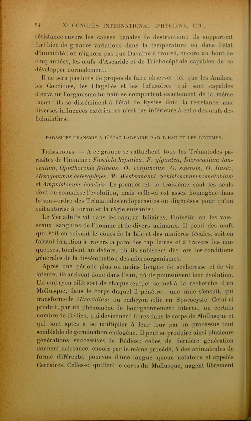 résistance envers les causes banales de destruction : ils supportent l'orl bien de grandes variations dans la température ou dans l’état d’humidité; on n’ignore pas que Davaine a trouvé, encore au bout de cinq années, les œufs d’Ascaride et de Trichocéphale capables de se développer normalement. Il ne sera pas hors de propos de faire observer ici que les Amibes, les Coccidies, les Flagellés et les Infusoires qui sont capables d’envahir l'organisme humain se comportent exactement de la môme façon : ils se disséminent à l'état de kystes dont la résistance aux diverses influences extérieures n’est pas inférieure à celle des œufs des helminthes. PARASITES TRANSMIS A L’ÉTAT LARVAIRE PAR L’EAU ET LES LECUMES. Trématodes. — A ce groupe se rattachent tous les Trématodes pa- rasites de l’homme: Fasciola hepatica, F. gigantea, Dicrocœlium lan- cecitam, Opisthorchis felineus, O. conjnnctus, O. sinensis, O. Baski, Mesogonimus helerophyes, M. Wèstermanni, Scliistosonum hæmatobium et Amphistomun hominis. Le premier et le troisième sont les seuls dont on connaisse l’évolution, mais celle-ci est assez homogène dans le sous-ordre des Trématodes endoparasites ou digenôses pour qu'on soit autorisé à formuler la règle suivante : Le Ver adulte vit dans les canaux biliaires, l’intestin ou les vais- seaux sanguins de l’homme et de divers animaux. Il pond des œufs qui, soit en suivant le cours de la bile et des matières fécales, soit en faisant irruption à travers la paroi des capillaires et à travers les mu- queuses, tombent au dehors, où ils subissent dès lors les conditions générales de la dissémination des microorganismes. Après une période plus ou moins longue de sécheresse et de vie latente, ils arrivent donc dans l’eau, où ils poursuivent leur évolution. Un embryon cilié sort de chaque œuf, et se met à la recherche d'un Mollusque, dans le corps duquel il pénètre : une mue s’ensuit, qui transforme le Miracidium ou embryon cilié en Sporocysle. Celui-ci produit, par un phénomène de bourgeonnement interne, un certain nombre de Rédies, qui deviennent libres dans le corps du Mollusque et qui sont aptes à se multiplier à leur tour par un processus tout semblable de germination endogène. Il peut se produire ainsi plusieurs générations successives de Rédies: celles de dernière génération donnent naissance, encore par le môme procédé, à des animalcules de forme différente, pourvus d’une longue queue natatoire et appelés Cercaires. Celles-ci quittent le corps du Mollusque, nagent librement