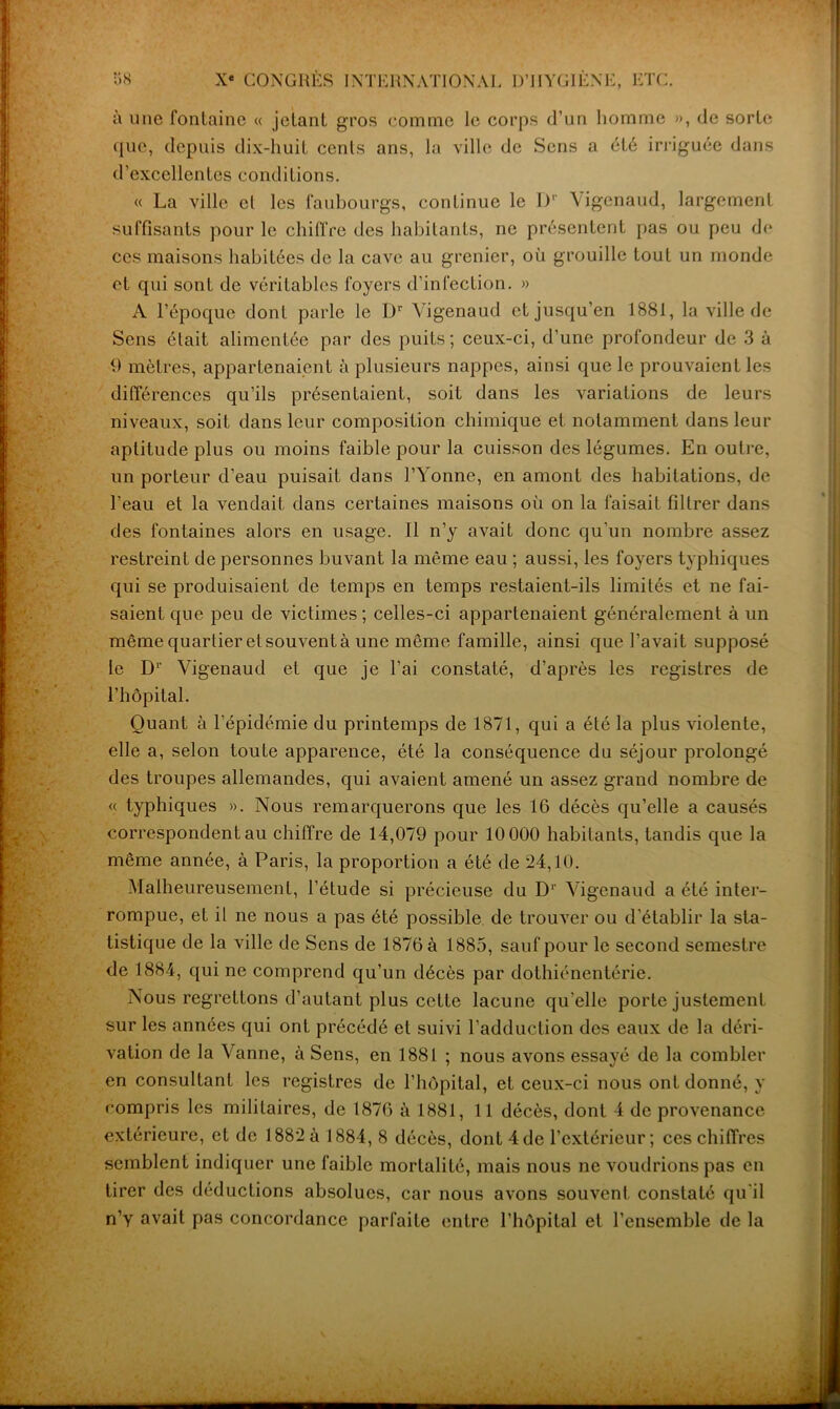 , • • ;' à une fontaine « jetant gros comme le corps d’un homme », de sorte que, depuis dix-huit cents ans, la ville de Sens a été irriguée dans d’excellentes conditions. « La ville et les faubourgs, continue le I)' Vigenaud, largement suffisants pour le chiffre des habitants, ne présentent pas ou peu de ces maisons habitées de la cave au grenier, où grouille tout un monde et qui sont de véritables foyers d’infection. » A l’époque dont parle le Dr Vigenaud et jusqu’en 1881, la ville de Sens était alimentée par des puits; ceux-ci, d’une profondeur de 3 à 9 mètres, appartenaient à plusieurs nappes, ainsi que le prouvaient les différences qu’ils présentaient, soit dans les variations de leurs niveaux, soit dans leur composition chimique et notamment dans leur aptitude plus ou moins faible pour la cuisson des légumes. En outre, un porteur d’eau puisait dans l’Yonne, en amont des habitations, de l’eau et la vendait dans certaines maisons où on la faisait filtrer dans des fontaines alors en usage. Il n’y avait donc qu’un nombre assez restreint de personnes buvant la même eau ; aussi, les foyers typhiques qui se produisaient de temps en temps restaient-ils limités et ne fai- saient que peu de victimes; celles-ci appartenaient généralement à un mêmequarlieretsouventà une même famille, ainsi que l’avait supposé le D1' Vigenaud et que je l’ai constaté, d’après les registres de l’hôpital. Quant à l’épidémie du printemps de 1871, qui a été la plus violente, elle a, selon toute apparence, été la conséquence du séjour prolongé des troupes allemandes, qui avaient amené un assez grand nombre de « typhiques ». Nous remarquerons que les 16 décès qu’elle a causés correspondent au chiffre de 14,079 pour 10 000 habitants, tandis que la même année, à Paris, la proportion a été de 24,10. Malheureusement, l’étude si précieuse du D1' Vigenaud a été inter- rompue, et il ne nous a pas été possible de trouver ou d’établir la sta- tistique de la ville de Sens de 1876 à 1885, sauf pour le second semestre de 1884, qui ne comprend qu’un décès par dothiénentérie. Nous regrettons d’autant plus cette lacune qu’elle porte justement sur les années qui ont précédé et suivi l’adduction des eaux de la déri- vation de la Vanne, à Sens, en 1881 ; nous avons essayé de la combler en consultant les registres de l’hôpital, et ceux-ci nous ont donné, y compris les militaires, de 1876 à 1881, 11 décès, dont 4 de provenance extérieure, et de 1882 à 1884, 8 décès, dont 4de l’extérieur; ces chiffres semblent indiquer une faible mortalité, mais nous ne voudrions pas en tirer des déductions absolues, car nous avons souvent constaté qu’il n’y avait pas concordance parfaite entre l’hôpital et l’ensemble de la --- —