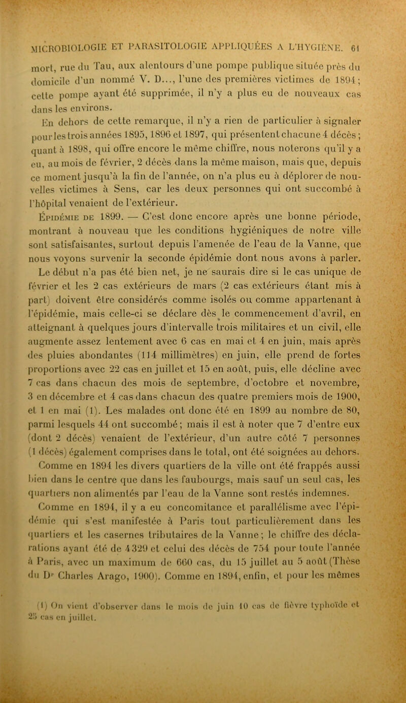 mort, rue du Tau, aux alentours d’une pompe publique située près du domicile d’un nommé Y. D..., l'une des premières victimes de 1894; cette pompe ayant été supprimée, il n’y a plus eu de nouveaux cas dans les environs. En dehors de cette remarque, il n’y a rien de particulier à signaler pour les trois années 1895,1896 et 1897, qui présentent chacune 4 décès; quant à 1898, qui olï’re encore le môme chiffre, nous noterons qu’il y a eu, au mois de février, 2 décès dans la meme maison, mais que, depuis ce moment jusqu’à la fin de l’année, on n’a plus eu à déplorer de nou- velles victimes à Sens, car les deux personnes qui ont succombé à l'hôpital venaient de l’extérieur. Épidémie de 1899. — C’est donc encore après une bonne période, montrant à nouveau que les conditions hygiéniques de notre ville sont satisfaisantes, surtout depuis l’amenée de l’eau de la Vanne, que nous voyons survenir la seconde épidémie dont nous avons à parler. Le début n’a pas été bien net, je ne saurais dire si le cas unique de février et les 2 cas extérieurs de mars (2 cas extérieurs étant mis à part) doivent être considérés comme isolés ou comme appartenant à l’épidémie, mais celle-ci se déclare dès le commencement d’avril, en atteignant à quelques jours d’intervalle trois militaires et un civil, elle augmente assez lentement avec 6 cas en mai et 4 en juin, mais après des pluies abondantes (114 millimètres) en juin, elle prend de fortes proportions avec 22 cas en juillet et 15 en août, puis, elle décline avec 7 cas dans chacun des mois de septembre, d’octobre et novembre, 3 en décembre et 4 cas dans chacun des quatre premiers mois de 1900, et 1 en mai (1). Les malades ont donc été en 1899 au nombre de 80, parmi lesquels 44 ont succombé; mais il est à noter que 7 d’entre eux (dont 2 décès) venaient de l’extérieur, d’un autre côté 7 personnes 1 décès) également comprises dans le total, ont été soignées au dehors. Comme en 1894 les divers quartiers de la ville ont été frappés aussi bien dans le centre que dans les faubourgs, mais sauf un seul cas, les quartiers non alimentés par l’eau de la Vanne sont restés indemnes. Comme en 1894, il y a eu concomitance et parallélisme avec l’épi- démie qui s’est manifestée à Paris tout particulièrement dans les quartiers et les casernes tributaires de la Vanne; le chiffre des décla- rations ayant été de 4329 et celui des décès de 754 pour toute l’année à Paris, avec un maximum de 660 cas, du 15 juillet au 5 août (Thèse du Dr Charles Arago, 1900). Comme en 1894, enfin, et pour les mômes (I) On vient d’observer dans le mois de juin 10 cas de fièvre typhoïde et 25 cas en juillet.