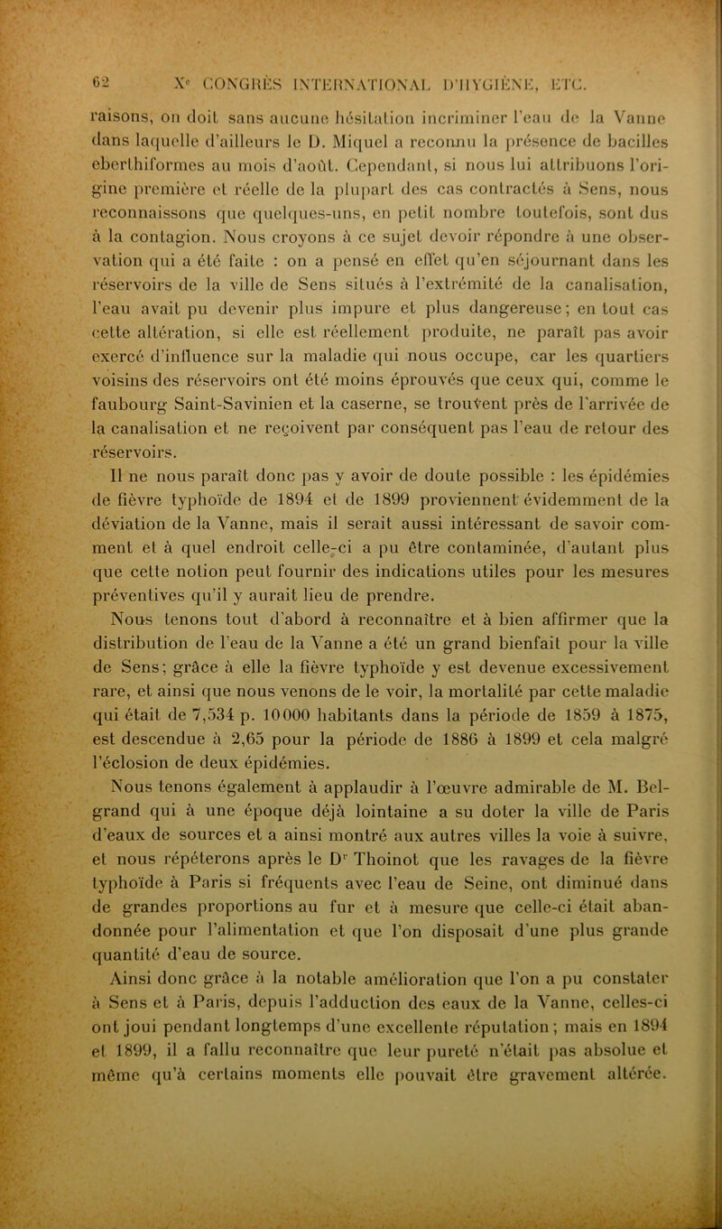 D’IIYGIENE, ETC raisons, on doit sans aucune hésitation incriminer l’eau de la Vanne dans laquelle d’ailleurs le D. Miquel a reconnu la présence de bacilles eberthifôrmes au mois d’août. Cependant, si nous lui attribuons l’ori- gine première et réelle de la plupart des cas contractés à Sens, nous reconnaissons que quelques-uns, en petit nombre toutefois, sont dus à la contagion. Nous croyons à ce sujet devoir répondre à une obser- vation qui a été faite : on a pensé en effet qu’en séjournant dans les réservoirs de la ville de Sens situés à l’extrémité de la canalisation, l’eau avait pu devenir plus impure et plus dangereuse; en tout cas cette altération, si elle est réellement produite, ne paraît pas avoir exercé d’influence sur la maladie qui nous occupe, car les quartiers voisins des réservoirs ont été moins éprouvés que ceux qui, comme le faubourg Saint-Savinien et la caserne, se trouvent près de l'arrivée de la canalisation et ne reçoivent par conséquent pas l’eau de retour des réservoirs. Il ne nous paraît donc pas y avoir de doute possible : les épidémies de fièvre typhoïde de 1894 et de 1899 proviennent'évidemment de la déviation de la Vanne, mais il serait aussi intéressant de savoir com- ment et à quel endroit celle-ci a pu être contaminée, d'autant plus que cette notion peut fournir des indications utiles pour les mesures préventives qu’il y aurait lieu de prendre. Nous tenons tout d’abord à reconnaître et à bien affirmer que la distribution de l’eau de la Vanne a été un grand bienfait pour la ville de Sens; grâce à elle la fièvre typhoïde y est devenue excessivement rare, et ainsi que nous venons de le voir, la mortalité par cette maladie qui était de 7,534 p. 10000 habitants dans la période de 1859 à 1875, est descendue à 2,65 pour la période de 1886 à 1899 et cela malgré l’éclosion de deux épidémies. Nous tenons également à applaudir à l’œuvre admirable de M. Bel- grand qui à une époque déjà lointaine a su doter la ville de Paris d’eaux de sources et a ainsi montré aux autres villes la voie à suivre, et nous répéterons après le Dr Thoinot que les ravages de la fièvre typhoïde à Paris si fréquents avec l’eau de Seine, ont diminué dans de grandes proportions au fur et à mesure que celle-ci était aban- donnée pour l’alimentation et que l’on disposait d’une plus grande quantité d’eau de source. Ainsi donc grâce à la notable amélioration que l’on a pu constater à Sens et à Paris, depuis l’adduction des eaux de la Vanne, celles-ci ont joui pendant longtemps d’une excellente réputation; mais en 1894 et 1899, il a fallu reconnaître que leur pureté n’était pas absolue et même qu’à certains moments elle pouvait être gravement altérée.