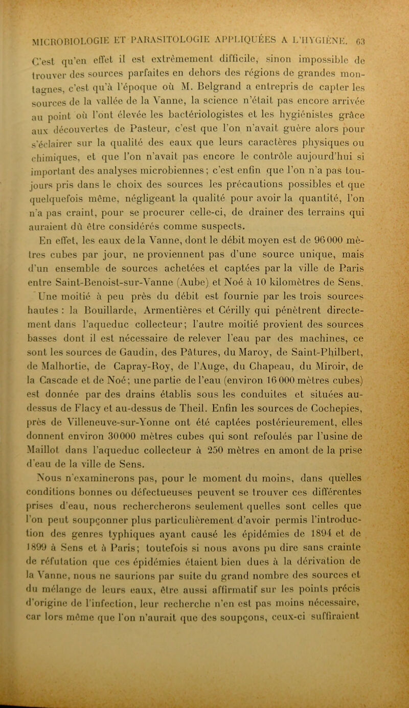 C’est qu’en effet il est extrêmement difficile, sinon impossible de trouver des sources parfaites en dehors des régions de grandes mon- tagnes, c’est qu’à l’époque où M. Belgrand a entrepris de capter les sources de la vallée de la Vanne, la science n’était pas encore arrivée au point où l’ont élevée les bactériologistes et les hygiénistes grâce aux découvertes de Pasteur, c’est que l’on n’avait guère alors pour s’éclairer sur la qualité des eaux que leurs caractères physiques ou chimiques, et que l’on n’avait pas encore le contrôle aujourd’hui si important des analyses microbiennes; c’est enfin que l’on n’a pas tou- jours pris dans le choix des sources les précautions possibles et que quelquefois même, négligeant la qualité pour avoir la quantité, l’on n'a pas craint, pour se procurer celle-ci, de drainer des terrains qui auraient dû être considérés comme suspects. En effet, les eaux delà Vanne, dont le débit moyen est de 96000 mè- tres cubes par jour, ne proviennent pas d’une source unique, mais d’un ensemble de sources achetées et captées par la ville de Paris entre Saint-Benoist-sur-Vanne (Aube) et Noé à 10 kilomètres de Sens. Une moitié à peu près du débit est fournie par les trois sources hautes : la Bouillarde, Armentières et Cérilly qui pénètrent directe- ment dans l’aqueduc collecteur; l’autre moitié provient des sources basses dont il est nécessaire de relever l’eau par des machines, ce sont les sources de Gaudin, des Pâtures, du Maroy, de Saint-Philbert, de Malhortie, de Capray-Roy, de l’Auge, du Chapeau, du Miroir, de la Cascade et de Noé; une partie de l’eau (environ 16 000 mètres cubes) est donnée par des drains établis sous les conduites et situées au- dessus de Flacy et au-dessus de Theil. Enfin les sources de Cochepies, près de Villeneuve-sur-Yonne ont été captées postérieurement, elles donnent environ 30000 mètres cubes qui sont refoulés par l’usine de Maillot dans l’aqueduc collecteur à 250 mètres en amont de la prise d'eau de la ville de Sens. Nous n’examinerons pas, pour le moment du moins, dans quelles conditions bonnes ou défectueuses peuvent se trouver ces différentes prises d’eau, nous rechercherons seulement quelles sont celles que l’on peut soupçonner plus particulièrement d’avoir permis l’introduc- tion des genres typhiques ayant causé les épidémies de 1894 et de 1899 à Sens et à Paris; toutefois si nous avons pu dire sans crainte de réfutation que ces épidémies étaient bien dues à la dérivation de la \anne, nous ne saurions par suite du grand nombre des sources et du mélange de leurs eaux, être aussi affirmatif sur les points précis d’origine de l’infection, leur recherche n’en est pas moins nécessaire, car lors même que l’on n’aurait que des soupçons, ceux-ci suffiraient