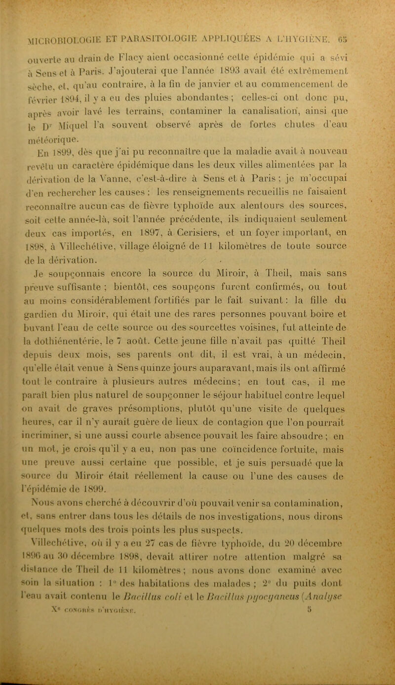 ouverte au drain de Flacy aient occasionné cette épidémie qui a sévi à Sens et à Paris. J’ajouterai que l’année 1893 avait été extrêmement sèche, et, qu’au contraire, à la fin de janvier et au commencement de février 1894, il y a eu des pluies abondantes ; celles-ci ont donc pu, après avoir lavé les terrains, contaminer la canalisation, ainsi que le Dr Miquel l'a souvent observé après de fortes chutes d’eau météorique. En 1899, dès que j’ai pu reconnaître que la maladie avait à nouveau revêtu un caractère épidémique dans les deux villes alimentées par la dérivation de la Vanne, c’est-à-dire à Sens et. à Paris; je m’occupai d'en rechercher les causes : les renseignements recueillis ne faisaient reconnaître aucun cas de fièvre typhoïde aux alentours des sources, soit celle année-là, soit l’année précédente, ils indiquaient seulement deux cas importés, en 1897, à Cerisiers, et un foyer important, en 1898, à Yillechétive, village éloigné de 11 kilomètres de toute source de la dérivation. /- Je soupçonnais encore la source du Miroir, à Theil, mais sans preuve suffisante ; bientôt, ces soupçons furent confirmés, ou tout au moins considérablement fortifiés par le fait suivant : la fille du gardien du Miroir, qui était une des rares personnes pouvant boire et buvant l'eau de cette source ou des sourcettes voisines, fut atteinte de la dothiénentérie, le 7 août. Cette jeune fille n’avait pas quitté Theil depuis deux mois, ses parents ont dit, il est vrai, à un médecin, qu'elle était venue à Sens quinze jours auparavant, mais ils ont affirmé tout le contraire à plusieurs autres médecins; en tout cas, il me parait bien plus naturel de soupçonner le séjour habituel contre lequel on avait de graves présomptions, plutôt qu’une visite de quelques heures, car il n’y aurait guère de lieux de contagion que l’on pourrait incriminer, si une aussi courte absence pouvait les faire absoudre ; en un mot, je crois qu’il y a eu, non pas une coïncidence fortuite, mais une preuve aussi certaine que possible, et je suis persuadé que la source du Miroir était réellement la cause ou l’une des causes de l’épidémie de 1899. Nous avons cherché à découvrir d’où pouvait venir sa contamination, et, sans entrer dans tous les détails de nos investigations, nous dirons quelques mots fies trois points les plus suspects. N illechétive, où il y a eu 27 cas de fièvre typhoïde, du 20 décembre 1896 au 30 décembre 1898, devait attirer notre attention malgré sa distance de Theil de 11 kilomètres; nous avons donc examiné avec soin la situation : 1° des habitations des malades; 2 du puits dont 1 eau avait contenu le Bacillus coli et le Bacillus pyocyaneus (Analyse X8 coNonÈs d’hygiène. 5