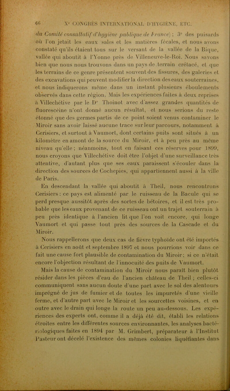 du Comité consultatif (Vhygiène publique de P rance) ; .‘1° des puisards où l’on jetait les eaux sales et les matières fécales, et nous avons constate qu’ils étaient tous sur le versant de la vallée de la Bique, vallée qui aboutit à l’Yonne près de Villcneuve-le-Koi. Nous savons bien que nous nous trouvons dans un pays de terrain crétacé, et que les terrains de ce genre présentent souvent des fissures, des galeries et des excavations qui peuvent modifier la direction des eaux souterraines, et nous indiquerons même dans un instant plusieurs éboulements observés dans cette région. Mais les expériences faites à deux reprises à Villechétive par le Dr Thoinot avec d’assez grandes quantités de fluorescéine n’ont donné aucun résultat, et nous serions du reste étonné que des germes partis de ce point soient venus contaminer le Miroir sans avoir laissé aucune trace sur leur parcours, notamment à Cerisiers, et surtout à Vaumort, dont certains puits sont situés à un kilomètre en amont de la source du Miroir, et à peu près au même niveau qu’elle; néanmoins, tout en faisant ces réserves pour 1899, nous croyons que Villechétive doit être l’objet d’une surveillance très attentive, d’autant plus que ses eaux paraissent s’écouler dans la direction des sources de Cochepies, qui appartiennent aussi à la ville de Paris. En descendant la vallée qui aboutit à Theil, nous rencontrons Cerisiers : ce pays est alimenté par le ruisseau de la Bacule qui se perd presque aussitôt après des sortes de bétoires, et il est très pro- bable que les eaux provenant de ce ruisseau ont un trajet souterrain à peu près identique à l’ancien lit que l’on voit encore, qui longe Vaumort et qui passe tout près des sources de la Cascade et du Miroir. Nous rappellerons que deux cas de fièvre typhoïde ont été importés à Cerisiers en août et septembre 1897 et nous pourrions voir dans ce fait une cause fort plausible de contamination du Miroir; si ce n'était encore l’objection résultant de l’innocuité des puits de Vaumort. Mais la cause de contamination du Miroir nous paraît bien plutôt résider dans les pièces d’eau de l’ancien château de Theil ; celles-ci communiquent sans aucun doute d’une part avec le sol des alentours imprégné de jus de fumier et de toutes les impuretés d'une vieille ferme, et d’autre part avec le Miroir et les sourcettes voisines, et en outre avec le drain qui longe la route un peu au-dessous. Les expé- riences des experLs ont, comme il a déjà été dit, établi les relations étroites entre les différentes sources environnantes, les analyses bacté- riologiques faites en 1894 par M. Grimbert, préparateur à l’Institut Pasteur ont décelé l’existence des mêmes colonies liquéfiantes dans