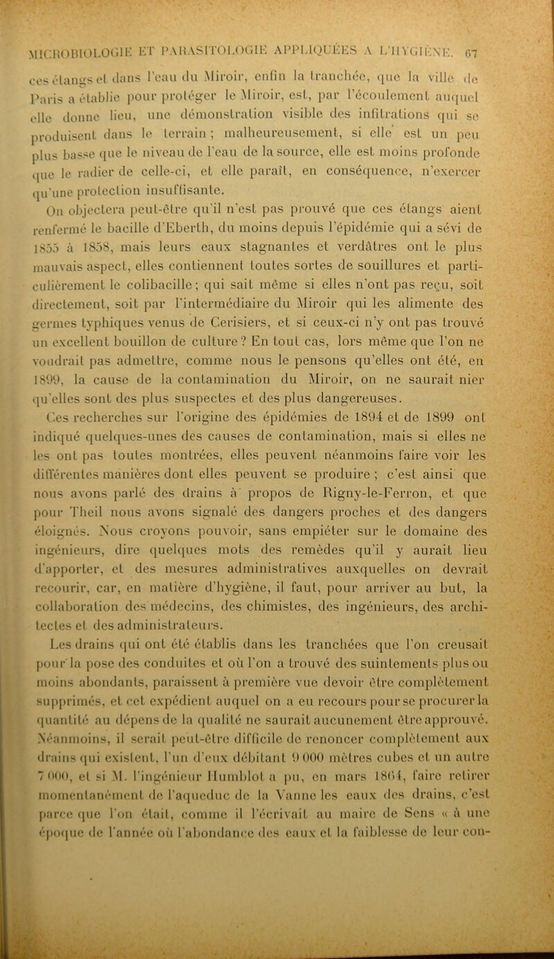 ces étangs el dans l’eau du Miroir, enfin la tranchée, que la ville de Paris a établie pour protéger le Miroir, est, par l’écoulement auquel elle donne lieu, une démonstration visible des infiltrations qui se produisent dans le terrain ; malheureusement, si elle est un peu plus basse que le niveau de l'eau de la source, elle est moins profonde que le radier de celle-ci, et elle parait, en conséquence, n’exercer qu’une protection insuffisante. On objectera peut-être qu'il n’est pas prouvé que ces étangs aient renfermé le bacille d’Eberth, du moins depuis l’épidémie qui a sévi de 1855 à 1858, mais leurs eaux stagnantes et verdâtres ont le plus mauvais aspect, elles contiennent toutes sortes de souillures et parti- culièrement le colibacille; qui sait même si elles n’ont pas reçu, soit directement, soit par l’intermédiaire du Miroir qui les alimente des germes typhiques venus de Cerisiers, et si ceux-ci n’y ont pas trouvé un excellent bouillon de culture? En tout cas, lors même que l’on ne voudrait pas admettre, comme nous le pensons qu’elles ont été, en 1899, la cause de la contamination du Miroir, on ne saurait nier qu’elles sont des plus suspectes et des plus dangereuses. Ces recherches sur l’origine des épidémies de 1894 et de 1899 ont indiqué quelques-unes des causes de contamination, mais si elles ne les ont pas toutes montrées, elles peuvent néanmoins faire voir les différentes manières dont elles peuvent se produire; c’est ainsi que nous avons parlé des drains à' propos de Rigny-le-Ferron, et que pour Theil nous avons signalé des dangers proches et des dangers éloignés. Nous croyons pouvoir, sans empiéter sur le domaine des ingénieurs, dire quelques mots des remèdes qu’il y aurait lieu d'apporter, et des mesures administratives auxquelles on devrait recourir, car, en matière d’hygiène, il faut, pour arriver au but, la collaboration des médecins, des chimistes, des ingénieurs, des archi- tectes et des administrateurs. Les drains qui ont été établis dans les tranchées que l’on creusait pour la pose des conduites et où l’on a trouvé des suintements plus ou moins abondants, paraissent à première vue devoir être complètement supprimés, et cet expédient auquel on a eu recours pour se procurer la quantité au dépens de la qualité ne saurait aucunement être approuvé. Néanmoins, il serait peut-être difficile de renoncer complètement aux drains qui existent, l'un d’eux débitant 9 000 mètres cubes et un autre 7 000, et si M. l’ingénieur Ilumblot a pu, en mars 1801, faire retirer momentanément de l’aqueduc de la Vanne les eaux des drains, c’est parce que l’on était, comme il l’écrivait au maire de Sens « à une époque de l'année où l’abondance des eaux et la faiblesse de leur cou-