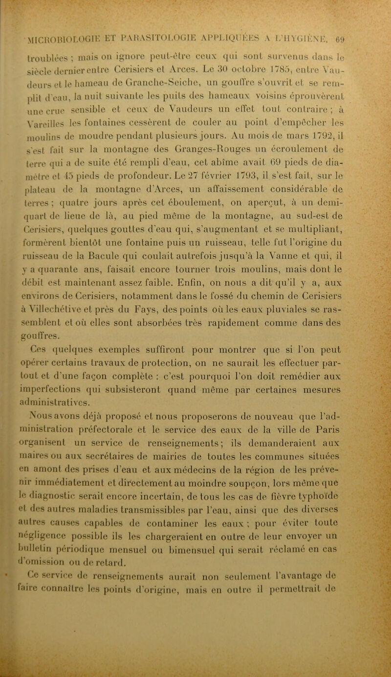 troublées; maison ignore peut-être ceux (jui sont survenus dans le siècle dernier entre Cerisiers et Arecs. Le 30 octobre J 785, entre Vau- deurs et le hameau de Granche-Seiche, un gouffre s’ouvrit et se rem- plit d'eau, la nuit suivante les puits des hameaux voisins éprouvèrent une crue sensible et ceux de Vaudeurs un effet tout contraire; à Vareilles les fontaines cessèrent de couler au point d’empêcher les moulins de moudre pendant plusieurs jours. Au mois de mars 1792, il s'est fait sur la montagne des Granges-Rouges un écroulement de terre qui a de suite été rempli d’eau, cet abîme avait 69 pieds de dia- mètre et 45 pieds de profondeur. Le 27 février 1793, il s’est fait, sur le plateau île la montagne d'Arces, un affaissement considérable de terres ; quatre jours après cet éboulement, on aperçut, à un demi- quart de lieue de là, au pied même de la montagne, au sud-est de Cerisiers, quelques gouttes d'eau qui, s’augmentant et se multipliant, formèrent bientôt une fontaine puis un ruisseau, telle fut l’origine du ruisseau de la Bacule qui coulait autrefois jusqu’à la Vanne et qui, il y a quarante ans, faisait encore tourner trois moulins, mais dont le débit est maintenant assez faible. Enfin, on nous a dit qu’il y a, aux environs de Cerisiers, notamment dans le fossé du chemin de Cerisiers à Yillechélive et près du Fays, des points où les eaux pluviales se ras- semblent et où elles sont absorbées très rapidement comme dans des gouffres. Ces quelques exemples suffiront pour montrer que si l'on peut opérer certains travaux de protection, on ne saurait les effectuer par- tout et d'une façon complète : c’est pourquoi l’on doit remédier aux imperfections qui subsisteront quand même par certaines mesures administratives. Vous avons déjà proposé et nous proposerons de nouveau que l’ad- ministration préfectorale èt le service des eaux de la ville de Paris organisent un service de renseignements; ils demanderaient aux maires ou aux secrétaires de mairies de toutes les communes situées en amont des prises d’eau et aux médecins de la région de les préve- nir immédiatement cl directement au moindre soupçon, lors même que le diagnostic serait encore incertain, de tous les cas de fièvre typhoïde el des autres maladies transmissibles par l’eau, ainsi que des diverses autres causes capables de contaminer les eaux ; pour éviter toute négligence possible ils les chargeraient en outre de leur envoyer un bulletin périodique mensuel ou bimensuel qui serait réclamé en cas d’omission ou de retard. Ge service de renseignements aurait non seulement l’avantage de faire connaître les points d’origine, mais en outre il permettrait de