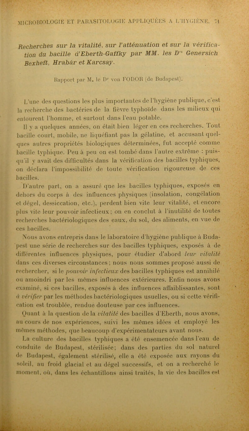 Recherches sur la vitalité, sur l’atténuation et sur la vérifica- tion du bacille d’Eberth-Gaffky par MM. les D's Genersich Bexheft, Hrabâr et Karcsay. Rapport par M, le D1' von FOD.OR (de Budapest). L’une des questions les plus importantes de l’hygiène publique, c’est la recherche des bactéries de la fièvre typhoïde dans les milieux qui entourent l'homme, et surtout dans l’eau potable. Il v a quelques années, on était bien léger en ces recherches. Tout bacille court, mobile, ne liquéfiant pas la gélatine, et accusant quel- ques autres propriétés biologiques déterminées, fut accepté comme bacille typhique. Peu à peu on est tombé dans l’autre extrême : puis- qu'il y avait des difficultés dans la vérification des bacilles typhiques, on déclara l’impossibilité de toute vérification rigoureuse de ces bacilles. D'autre part, on a assuré que les bacilles typhiques, exposés en dehors du corps à des influences physiques (insolation, congélation et dégel, dessiccation, etc.), perdent bien vite leur vitalité, et encore plus vite leur pouvoir infectieux ; on en conclut à l’inutilité de toutes recherches bactériologiques des eaux, du sol, des aliments, en vue de ces bacilles. Nous avons entrepris dans le laboratoire d’hygiène publique à Buda- pest une série de recherches sur des bacilles typhiques, exposés à de différentes influences physiques, pour étudier d’abord leur vitalité dans ces diverses circonstances; nous nous sommes proposé aussi de rechercher, si le pouvoir infectieux des bacilles lyphiques est annihilé ou amoindri par les mêmes influences extérieures. Enfin nous avons examiné, si ces bacilles, exposés à des influences affaiblissantes, sont à vérifier par les méthodes bactériologiques usuelles, ou si cette vérifi- cation est troublée, rendue douteuse par ces influences. Quant à la question delà vitalité des bacilles d’Eberth, nous avons, au cours de nos expériences, suivi les mêmes idées et employé les mêmes méthodes, que beaucoup d’expérimentateurs avant nous. La culture des bacilles typhiques a été ensemencée dans l'eau de conduite de Budapest, stérilisée; dans des parties du sol naturel de Budapest, également stérilisé, elle a été exposée aux rayons du soleil, au froid glacial et au dégel successifs, et on a recherché le moment, où, dans les échantillons ainsi traités, la vie des bacilles est