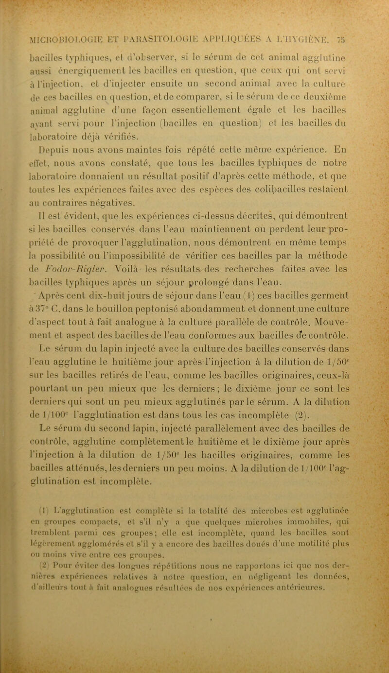 bacilles typhiques, et d'observer, si le sérum de cet animal agglutine aussi énergiquement les bacilles en question, que ceux qui onl servi à l’injection, et d’injecter ensuite un second animal avec la culture de ces bacilles en question, et de comparer, si le sérum de ce deuxième animal agglutine d’une façon essentiellement égale cl les bacilles avant servi pour l'injection (bacilles en question) et les bacilles du laboratoire déjà vérifiés. Depuis nous avons maintes fois répété celte même expérience. En eflét, nous avons constaté, que tous les bacilles typhiques de notre laboratoire donnaient un résultat positif d’après cette méthode, et que toutes les expériences faites avec des espèces des colibacilles restaient au contraires négatives. Il est évident, que les expériences ci-dessus décrites, qui démontrent si les bacilles conservés dans l’eau maintiennent ou perdent leur pro- priété de provoquer l’agglutination, nous démontrent en même temps la possibilité ou l’impossibilité de vérifier ces bacilles par la méthode de Foclor-Riyler. Voilà les résultats des recherches faites avec les bacilles typhiques après un séjour prolongé dans l’eau. ' Après cent dix-huit jours de séjour dans l’eau (1) ces bacilles germent à 37° C. dans le bouillon peptonisé abondamment et donnent une culture d'aspect tout à fait analogue à la culture parallèle de contrôle. Mouve- ment et aspect des bacilles de l’eau conformes aux bacilles cfe contrôle. Le sérum du lapin injecté avec la culture des bacilles conservés dans l'eau agglutine le huitième jour après l’injection à la dilution de 1/50 sur les bacilles retirés de l'eau, comme les bacilles originaires, ceux-là pourtant un peu mieux que les derniers; le dixième jour ce sont les derniers qui sont un peu mieux agglutinés parle sérum. A la dilution de 1 100 l’agglutination est dans tous les cas incomplète (2). Le sérum du second lapin, injecté parallèlement avec des bacilles de contrôle, agglutine complètementle huitième et le dixième jour après l'injection à la dilution de 1/50® les bacilles originaires, comme les bacilles atténués, les derniers un peu moins. A la dilution de 1/100 l’ag- glutination est incomplète. 1 L'agglutination est complète si la totalité des microbes est agglutinée en groupes compacts, et s’il n’y a que quelques microbes immobiles, (pii tremblent parmi ces groupes; elle est incomplète, quand les bacilles sont légèrement agglomérés et s’il y a encore des bacilles doués d’une motilité plus ou moins vive entre ces groupes. 'i Pour éviter des longues répétitions nous ne rapportons ici que nos der- nières expériences relatives à notre question, en négligeant les données, d ailleurs tout à fait analogues résultées de nos expériences antérieures.
