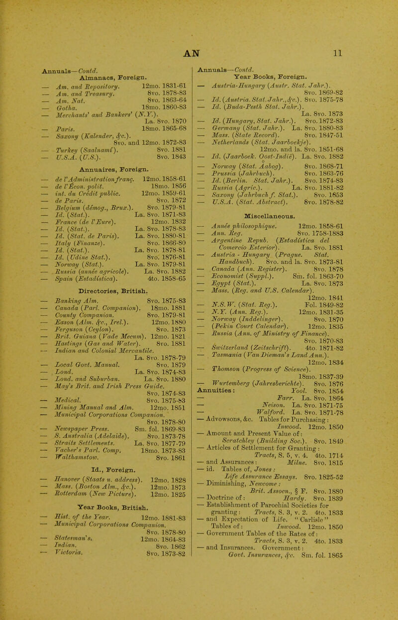 Annuals— Contd. Almanacs, Foreign. — Am. and Repository. 12mo. 1831-61 — Am. and Treasury. 8vo. 1878-83 — Am. Nat. 8vo. 1863-64 _ Gotha. ISmo. 1860-83 — Merchants' and Bankers’ (N.Y.). La. 8vo. 1870 — Paris. 18mo. 1865-68 — Saxony (Kalender, <fc). 8vo. and 12mo. 1872-83 — Turkei/ (Saalnami). 8vo. 1881 — U.S.A. (U.S.). 8vo. 1843 Annuaires, Foreign. — de VAdministration franq. — de VHcon. polit. — int. du Credit public. — de Paris. — Belgium (demoq., Brtix.). — Id. (Stat). — France (de VFure). — Id. (Stat.). — Id. (Stat. de Paris). — Italy (Finanze). — Id. (Stat). — Id. (Udine Stat). — Norway (Stat). — Russia (annee agricole). — Spain (Estadistica). 12mo. 1858-61 18mo. 1856 12rao. 1859-61 8vo. 1872 8 vo. 1879-81 La. 8vo. 1871-83 12mo. 1832 La. 8vo. 1878-83 La. 8vo. 1880-81 8vo. 1866-80 La. 8vo. 1878-81 8vo. 1876-81 La. 8vo. 1879-81 La. 8vo. 1882 4to. 1858-65 Directories, British. — Banking Aim. 8vo. 1875-83 — Canada (Pari. Companion). 18mo. 1881 — County Companion. 8vo. 1879-81 — Fason (Atm. Sfc., Irel). 12mo. 1880 — Ferguson (Ceylon). 8vo. 1873 — Brit. Guiana (Fade Mecum). 12mo. 1821 — Hastings (Gas and Water). 8vo. 1881 — Indian and Colonial Mercantile. La. 8vo. 1878-79 — Local Govt. Manual. 8vo. 1879 — Lond. La. 8vo. 1874-83 — Lond. and Suburban. La. 8vo. 1880 — May’s Brit, and Irish Press Guide. 8vo. 1874-83 — Medical. 8vo. 1875-83 — Mining Manual and Aim. 12rqo. 1851 — Municipal Corporations Companion. 8vo. 1878-80 — Newspaper Press. Sm. fol. 1869-83 — S. Australia (Adelaide). 8vo. 1873-78 — Straits Settlements. La. 8vo. 1877-79 — Vacher’s Pari. Comp. 18mo. 1873-83 — Walthamstow. 8vo. 1861 Id., Foreign. — Hanover (Staats u. address). — Mass. (Boston Aim., Sfc). — Rotterdam (New Picture). 12mo. 1828 12mo. 1873 12mo. 1825 Year Books, British. — Hist, of the Year. — Municipal Corporations — Statesman's, — Indian. — V ictoria. 12mo. 1881-83 Companion. 8vo. 1878-80 12mo. 1864-83 8vo. 1862 8vo. 1873-82 Annuals—Contd. Year Books, Foreign. — Austria-Hungary (Austr. Slat. Jahr). 8vo. 1869-82 — Id. (Austria. Slat. Jahr.,Sfc.). 8vo. 1875-78 — Id. (Buda-Pesth Stat. Jahr). La. 8vo. 1873 — Id. (Hungary, Slat. Jahr). 8vo. 1872-83 — Germany (Stat. Jahr). La. 8vo. 1880-83 — Mass. (State Record). 8vo. 1847-51 — Netherlands (Slat. Jaarboekje). 12mo. and la. 8vo. 1851-68 — Id. (Jaarboek. Oost-Indie). La. 8vo. 1882 — Norway (Stat. Aabog). 8vo. 1868-71 — Prussia (Jahrbuch). 8vo. 1863-76 — Id. (Berlin. Slat. Jahr). 8vo. 1874-83 — Russia (Agric). La. 8vo. 1881-82 — Saxony (Jahrbuch f. Slat). 8vo. 1853 — U.S.A. (Slat. Abstract). 8vo. 1878-82 Miscellaneous. — Annee philosophique. 12mo. 1858-61 — Ann. Reg. 8vo. 1758-1883 — Argentine Repub. (Fstadistica del Comercio Fsterior). La. 8vo. 1881 — Austria - Hungary (Prague. Stat. Handbuch). 8vo. and la. 8vo. 1873-81 — Canada (Ann. Register). 8vo. 1878 — Fconomist (Suppl). Sm. fol. 1863-70 — Fgypt (Stat). La. 8vo. 1873 — Mass. (Reg. and U.S. Calendar). 12mo. 1841 — N.S.W. (Stat. Reg). Fol. 1849-82 — N.Y. (Ann. Reg). 12mo. 1831-35 — Norway (Ind deling er). 8vo. 1870 — (Pekin Court Calendar). 12mo. 1835 — Russia (Ann. of Ministry of Finance). 8vo. 1870-83 — Switzerland (Zeitschrift). 4to. 1871-82 — Tasmania ( Van Pieman's Land Ann). 12mo. 1834 — Thomson (Progress of Science). 18mo. 1837-39 — Wurtemberg (Jahresberichte). 8vo. 1876 Annuities : Yool. 8vo. 1854 — Farr. La. 8vo. 1864 — Neison. La. 8vo. 1871-75 — Watford. La. 8vo. 1871-78 — Advowsons, &c. Tables for Purchasing: Inwood. 12mo. 1S50 — Amount and Present Value of: Scratchley (Building Soc). 8vo. 1849 — Articles of Settlement for Granting : Tracts, S. 5, v. 4. 4to. 1714 — and Assurances: Milne. Svo. 1815 — id. Tables of, Jones : Life Assurance Fssays. Svo. 1825-52 — Diminishing, Newcome : Brit. Assocn., § F. 8vo. 1880 — Doctrine of: Hardy. Svo. 1839 — Establishment of Parochial Societies for granting: Tracts, S. 3, v. 2. 4to. 1833 — and Expectation of Life. “ Carlisle ” Tables of: Inwood. 12mo. 1850 — Government Tables of the Rates of: Tracts, S. 3, v. 2. 4to. 1833 — and Insurances. Government: Govt. Insurances, cfc. Sm. fol. 1865