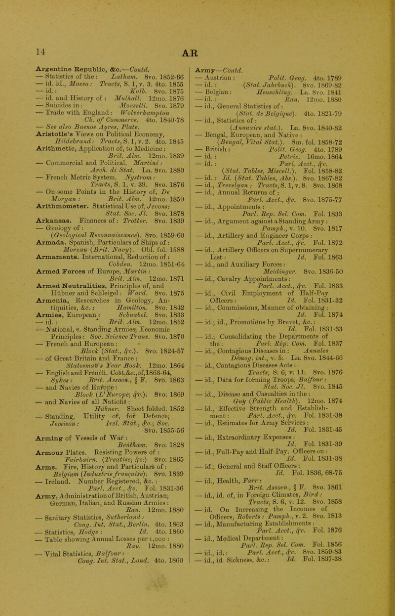 Argentine Republic, &c.—Contd. — Statistics of the : Latham. 8vo. 1852-66 — id. id., Maeso : Tracts, S. 1, v. 3. 4to. 1855 — id.: Kolb. 8vo. 1875 — id. and History of : Mulhall. 12mo. 1876 — Suicides in : Morselli. 8vo. 1879 — Trade with England: Wolverhampton Ch. of Commerce. 4to. 1840-78 — See also Buenos Ayres, Plate. Aristotle’s Views on Political Economy, Hildebrand: Tracts, S. 1, v. 2. 4to. 1845 Arithmetic, Application of, to Medicine : Brit. Aim. 12mo. 1839 — Commercial and Political. Martini : Arch, di Stat. La. 8vo. 1880 — French Metric System. Nystrom : Tracts, S. 1, v. 39. 8vo. 1876 — On some Points in the History of, Be Morgan : Brit. Aim. 12mo. 1850 Arithmometer. Statistical Use of, Jevons: Stat. Soc. Jl. 8vo. 1878 Arkansas. Finances of: Trotter. 8ro. 1839 — Geology of : (Geological Reconnaissance). 8vo. 1859-60 Armada. Spanish, Particulars of Ships of : Moreau (Brit. Navy). Obi. fol. 1588 Armaments. International, Reduction of : Cobden. 12mo. 1851-64 Armed Forces of Europe, Martin : Brit. Aim. 12mo. 1871 Armed Neutralities, Principles of, and Hiibner and Schleigel: Ward. 8vo. 1875 Armenia, Researches in Geology, An- tiquities, &c.: Hamilton. 8vo; 1842 Armies, European : Schnabel. 8vo. 1833 — id.: * Bril. Aim. 12mo. 1852 — National, v. Standing Armies; Economic Principles: Soc. Science Trans. 8vo. 1870 — French and European : Block (Stat:, Sfc.). 8vo: 1824-57 — of Great Britain and France : Statesman's Year Book. 12mo. 1864 — English and French. CoSt,&c.,of,1863-64, Sykes : Brit. Assocn., § F. 8v0. 1863 — and Navies of Eiif'ope : Block (L'Furope; $c.)i 8vo. 1869 — and Navies of all Nations : Hiibner: Sheet folded. 1852 — Standing, Utility of, for Defence; Jemison: Irel. St'dl., Sfc.\ Soc. 8 Vo. 1855-56 Arming of Vessels of War : Behtham: 8vo; 1828 Armour Plates. Resisting Powers of : Fairbairn. (Treatise-, S(c:) 8vo: 1865 Arms. Fire, History and Particulars of: Belgium (Industrie franqaise): 8vb. 1839 — Ireland. Number Registered, &c. : Pari. Acct., Sfc. Fol. 1831-36 Army, Administration of British, Austrian, German, Italian, and Russian Armies : Rau. 12mo. 1880 .— Sanitary Statistics, Sutherland: Cong. Int. Stat., Berlin. 4to. 1863 — Statistics, Hodge : Id. 4to. 1860 — Table showing Annual Losses per i ,ooo : Rau. 12mo. 1880 — Vital Statistics, Balfour : Cong. Int. Stat., Bond. 4to. 1860 Army—Contd. — Austrian : Polit. Geog. 4to. 1789 — id. : (S/al. Jahrbuch). 8vo. 1869-82 — Belgian : Heuschling. La. 8vo. 1841 — id. : Rau. 12mo. 1880 — id., General Statistics of: (Slat, de Belgique). 4to. 1821-79 — id., Statistics of : (Annuaire stat.). La. 8vo. 1840-82 — Bengal, European, and Native : (Bengal, Vital Stat.). Sm. fol. 1858-72 — British : Polit. Geog. 4to. 1789 — id.: Petrie. 16mo. 1864 — id. : Pari. Acct., Sfc. (Stat. Tables, Miscell.). Fol. 1858-82 — id.: Id. (Stat. Tables, Abs.). 8vo. 1867-82 — id., Trevelyan .- Tracts, S. 1, v. 8. 8vo. 1868 — id., Annual Returns of : Pari. Acct., Sfc. 8vo. 1875-77 — id., Appointments : Pari. Rep. Sel. Com. Fol. 1833 — id., Argument against a Standing Army : Pamph., v. 10. 8vo. 1817 — id., Artillery and Engineer Corps : Pari. Acct., S(c. Fol. 1872 — id., Artillery Officers on Supernumerary List: Id. Fol. 1863 — id., and Auxiliary Forces : Meidinger. 8vo. 1836-50 — id., Cavalry Appointments : Pari. Acct., 3{c. Fol. 1833 — id., Civil Employment of Half-Pay Officers: Id. Fol. 1831-32 — id., Commissions, Manner of obtaining : Id. Fol. 1874 — id.; id., Promotions by Brevet, &c.: Id. Fol. 1831-33 — id.; Consolidating the Departments of the : Pari: Rep: Com. Fol. 1837 — id., Contagious Diseases in : Annales Bemog: int., v. 5: La. 8vo. 1844-66 — id., Contagious Diseases Acts : Tracts', S; 6, V. 11: 8vo. 1876 — id., Data for forming Troops, Balfour: Stat. Soc. Jl. 8vo. 1845 — id., Disease and Casualties in the : Guy (Public Health). 12mo. 1874 — id., Effective Strehgth and Establish- ment : Pari. Acct., Sfc. Fol. 1831-38 — id., Estimates for Army Services : Id. Fol. 1831-45 — id;, Extraordinary Expenses : Id. Fol. 1831-39 — id., Full-Pay and Half-Pay: Officers on : Id. Fol. 1831-38 — id., General and Staff Officers : Id. Fol. 1836, 68-75 — id., Health, Farr » Brit. Assocn., § F. 8vo. 1861 — id., id. of, in Foreign Climates, Bird: Tracts, S. 6, v. 12. Svo. 1858 — id. On Increasing the Incomes of Officers; Roberts: Pamph., v. 2. Svo. 1813 — id., Manufacturing Establishments : Pari. Acct., ifc. Fol. 1876 — id., Medical Department: Pari. Rep. Sel. Com. Fol. 1856 — id., id.: Pari. Acct., 4'e- Svo. 1859-83 — id., id Sickness, &c.: Id. I ol. 1837-38