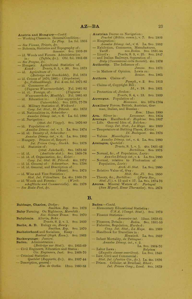 Austria and Hungary—Contd. — Working Classes in. General Condition : Le Play. La. fol. 1855 — See Vienna, Trieste, S(c. — Bohemia, Statistics and Topography of : Sommer. 8vo. 1833-38 — id. Woods and Forests. Administration in : (Tafeln, 4‘c.). Obi. fol. 1861-68 — See Prague, cfc. — Hungary. Agricultural Statistics of, Konek : Tracts, S. 5, r. 36. 8vo. 1873 — id. Agriculture of : (Beitrage zur Geschichte). Fol. 1873 — id. Census of 1870, 1881: ( Ergebnissi, cfc., Volkszahlung). Fol. & sm. fol. 1871-82 — id. Commerce of: ( Ungams Waarenverkehr). Fol. 1881-82 — id. id. Foreign, of: (Ungams Waarenverkehr, Monthly). Fol. 1881-83 — id. Education in : (has ungwrische Unterrichts). 8vo. 1875, 77-78 — id. Military Statistics of, Weikard : Cong. Int. Stat., St. Petersb. 4to. 1872 — id. Nationalities in, Schwicker : Annates hemog. int., r. 6. La. fol. 1880 — id. Navigation: (Stat. dei Viaggi). 8vo. 1876-80 — id. Population of : Annales hemog. int. v. 1. La. 8vo. 1874 — id. id. Density of, Schwicker: Annales hemog. int., v. 6. La. 8vo. 1882 — Hungary. Prisons of, Report: Int. Prison Cong., Stockh. 8vo. 1878 — id. Statistics of : (Stat. Jalirbuch). 8vo. 1872-83 — id. id. (Amtliche stat.). 8vo. 1868-78 — id. id. of, Organisation, &c., Keleti : Cong. Int. Stat. St. Petersb. 4to. 1872 — id. id. General of : Schwariner. 8vo. 1798 — id. id. General, and Description of: (Skizze). 8vo. 1873 — id. Wine and Vine Statistics : Stat. Int. Viticulture. La. 4to. 1860-73 — id. Woods and Forests : (Wirth- schaftliche tend Commercielle). 4to. 1878 — See Buda-Pest, Sfc. Austrian Decree on Navigation : Peuchel (Biblio. comm.), v. 7. 8vo. 1803 — Emigration: Annales hemog. int., v. 6. La. 8vo. 1882 — Exhibition, Commerce, Manufactures, Tariff : von Reden. 8vo. 1831-44 — Lloyd’s : Tracts, S. 5, v. 25. 8vo. 1847 — and Italian Railways, Separation of: Italy (Convenzioni colle Societd). 4to. 1876 Authority. The Influence of: Jevons. 8vo. 1871 — in Matters of Opinion. Lewis on : Senior. 8vo. 1865 Authors. Claims of: Pamph., v. 2. 8vo. 1813 — Claims of, Copyright Bill: Id., v. 18. 8vo. 1821 — Protection of, Jerdan: Tracts, S. 4, v. 13. 8vo. 1839 Auvergne. Population of: Messance. 4to. 1674-1764 Auxiliary Forces, British, Austrian, Ger- man, Italian, and Russian: Rau. 12mo. 1880 Ava. Silver in: Levasseur. 8vo. 1854 Average. Handbook of : Hopkins. 8vo. 1857 — Life. General Idea of, Balchen : Cong. Int. Stat., La Haye. 4to. 1869 — Temperature at Bathing Places, Korosi: Id. Budapest. 4to. 1876 — Values. Messedaglia: Annales hemog. int., v. 4. La. 8vo. 1880 Averages, Quetelet: Tracts, S. 1, v. 1. 4to. 1831-42 — Bertillion. 8vo. 1875 — Normal, &c., of Population, Lexis: Annzles hemog. int., v. 4. La.8vo. 1880 — Normal, relative to Fluctuation of Population, Lexis: Arch, di Slat. La. 8vo, 1880 — Relative Value of, Guy : Stat. Soc. Jl. 8vo. 1850 — Theory, kc., Bertillon: (Paris Soc., Stat. Jl.). v. 15 and v. 17. La. 8vo. 1874-76 Azores. Mineral Waters of: Portugal (San Miguel, Eaux Ther males). 8vo. 1873 Babbage, Charles, hodge: Smithsn. Rep. 8vo. 1873 Baby Farming. On Righteous, Meredith : Soc. Science Trans. 8vo. 1870 Babylonia. Alluvia, Beke: Tracts, S. 2, v. 1. 8vo. 1839 Bache, A. D. Eulogy on, Henry : Smithsn. Rep. 8vo. 1870 Bachelorhood and Socialism. Essay : Bastiat (Soph. £con.). 8vo. 1863 Backergunge: Jess ore. Baden. Administration: (Beitrage zur Stat.). 4to. 1855-69 — Civil Engineers, Education and Status : Civ. Engineers, Inst. 8vo. 1868-70 — Criminal Statistics : Quetelet (Rapports, Sfc.). 4to. 1837-44 — Description, general: Aim. de Gotha. 12mo. 1860-83 B. Baden—Contd. — Elementary Educational Statistics : U.S.A. (Compt. Stat.). 8vo. 1873 — Finance Statistics : Annuaire int. 12mo. 1859-61 — Finances, Details : Reden. 8vo. 1851-53 — Fisheries, Regulation, Hardeck: Cong. Int. Stat., La Haye. 4to. 1869 — Handbook for Travellers in : Heunisch. La. 8vo. 1837 — Infant Mortality, de Tubingue: Annales hemog. int., v. 2. La. 8vo. 1864-76 — Labor Laws : Belgium (Enqu&te classes ouvribres). La. 8vo. 1840 — Law, Civil and Commercial: Slat. Int. (Justice Civ., ifc.). La. 4to. 1876 — Prison. Cellular, at Bruchsal, Ekert: Int. Prison Cong., Loud. 8vo. 1872