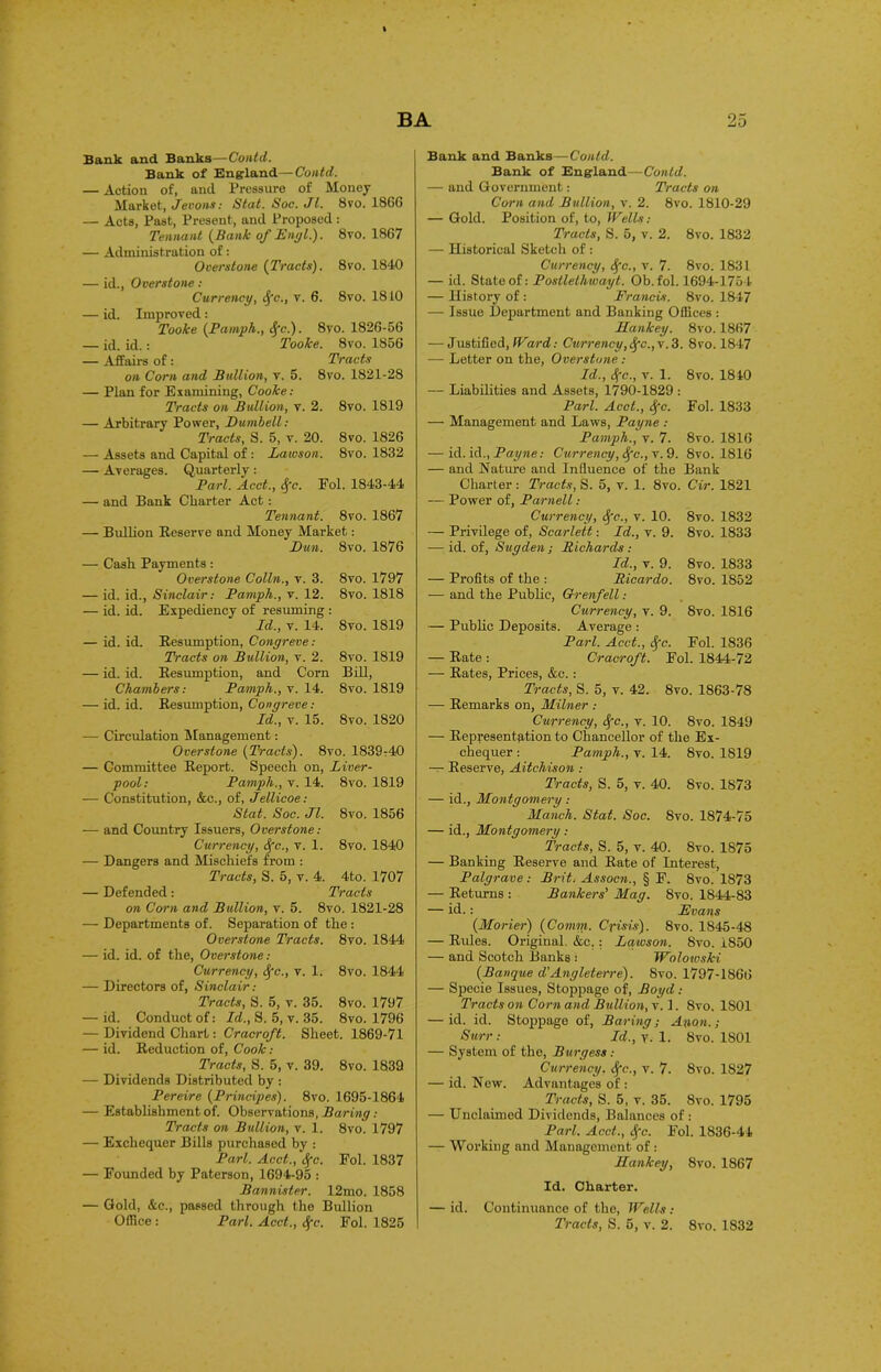 Bank and Banks—Contd. Bank of England— Contd. — Action of, and Pressure of Money Market, Jevons: Stat. Soc. Jl. 8vo. 1866 — Acts, Past, Present, and Proposed : Tennant [Bank of Engl.). 8vo. 1867 — Administration of: Overstone {Tracts). 8vo. 1840 — id., Overstone : Currency, Sfc., v. 6. 8vo. 1810 — id. Improved: Tooke {Pamph., Sfc.). 8vo. 1826-56 — id. id.: Tooke. 8vo. 1856 — Affairs of : Tracts on Corn and Bullion, v. 5. 8vo. 1821-28 — Plan for Examining, Cooke: Tracts on Bullion, v. 2. 8vo. 1819 — Arbitrary Power, Dtimbell : Tracts, S. 5, v. 20. 8vo. 1826 — Assets and Capital of: Lawson. 8vo. 1832 — Averages. Quarterly: Pari. Acct., Sfc. Eol. 1843-44 — and Bank Charter Act: Tennant. 8vo. 1867 — Bullion Beserve and Money Market: Dun. 8vo. 1876 — Cash Payments: 8 vo. 1797 Overstone Colin., v. 3. — id. id., Sinclair: Pamph., v. 12. 8vo. 1818 — id. id. Expediency of resuming : Id., v. 14. 8vo. 1819 — id. id. Resumption, Congreve: Tracts on Bullion, v. 2. 8vo. 1819 — id. id. Resumption, and Corn BiU, Chambers: Pamph., v. 14. 8vo. 1819 — id. id. Resumption, Congreve: Id., v. 15. 8vo. 1820 — Circulation Management: Overstone {Tracts). 8vo. 1839-40 — Committee Report. Speech on, Liver- pool: Pamph., v. 14. 8vo. 1819 — Constitution, &c., of, Jellicoe: Stat. Soc. Jl. 8vo. 1856 — and Country Issuers, Overstone: Currency, Sfc., v. 1. 8vo. 1840 — Dangers and Mischiefs from : Tracts, S. 5, v. 4. 4to. 1707 — Defended: Tracts on Corn and Bullion, v. 5. 8vo. 1821-28 — Departments of. Separation of the : Overstone Tracts. 8vo. 1844 — id. id. of the, Overstone: Currency, Sfc., v. 1. 8vo. 1844 — Directors of, Sinclair: Tracts, S. 5, v. 35. 8vo. 1797 — id. Conduct of: Id., S. 5, v. 35. 8vo. 1796 — Dividend Chart: Cracroft. Sheet. 1869-71 — id. Reduction of, Cook: Tracts, S. 5, v. 39. 8vo. 1839 — Dividends Distributed by : Pereire {Prindpes). 8vo. 1695-1864 — Establishment of. Observations, Baring: Tracts on Bullion, v. 1. 8vo. 1797 — Exchequer Bills purchased by : Pari. Acct., Sfc. Fol. 1837 — Founded by Paterson, 1694-95 : Bannister. 12mo. 1858 — Gold, &c., passed through the Bullion Office : Pari. Acct., Sfc. Fol. 1825 Bank and Banks —Could. Bank of England—Contd. — and Government: Tracts on Corn and Bullion, v. 2. 8vo. 1810-29 — Gold. Position of, to, Wells: Tracts, S. 5, v. 2. 8vo. 1832 — Historical Sketch of : Currency, Sfc., v. 7. 8vo. 1831 — id. State of: Postlelhwayt. Ob. fol. 1694-1754 — History of : Francis. 8vo. 1847 — Issue Department and Banking Offices : Hankey. 8vo. 1867 — Justified, Ward: Currency,Sfc.,v.3. 8vo. 1847 — Letter on the, Overstone: Id., Sfc., v. 1. 8vo. 1840 — Liabilities and Assets, 1790-1829 : Pari. Acct., Sfc. Fol. 1833 — Management and Laws, Payne : Pamph., v. 7. 8vo. 1816 — id. id., Payne: Currency, Sfc., v. 9. 8vo. 1816 — and Nature and Influence of the Bank Charter : Tracts, S. 5, v. 1. 8vo. Cir. 1821 — Power of, Parnell: Currency, Sfc., v. 10. 8vo. 1832 — Privilege of, Scarlett: Id., v. 9. 8vo. 1833 — id. of, Sugden ; Richards: Id., v. 9. 8vo. 1833 — Profits of the : Ricardo. 8vo. 1852 -— and the Public, Grenfell: Currency, v. 9. 8vo. 1816 — Public Deposits. Average : Pari. Acct., Sfc. Fol. 1836 — Rate : Cracroft. Fol. 1844-72 — Rates, Prices, &c.: Tracts, S. 5, v. 42. 8vo. 1863-78 — Remarks on, Milner : Currency, Sfc., r. 10. 8vo. 1849 — Representation to Chancellor of the Ex- chequer : Pamph., v. 14. 8vo. 1819 — Reserve, Aitchison : Tracts, S. 5, v. 40. 8vo. 1873 — id., Montgomery : Manch. Stat. Soc. 8vo. 1874-75 — id., Montgomery: Tracts, S. 5, v. 40. 8vo. 1875 — Banking Reserve and Rate of Interest, Palgrave : Brit. Assocn., § F. 8vo. 1873 — Returns : Bankers' Mag. 8vo. 1844-83 — id. : Evans {Morier) {Comm. Crisis). 8vo. 1845-48 — Rules. Original. &c. : Lawson. 8vo. 1850 — and Scotch Banks : Wolowski {Banque d'Angleterre). 8vo. 1797-1866 — Specie Issues, Stoppage of, Boyd: Tracts on Corn and Bullion, v. 1. 8vo. 1801 — id. id. Stoppage of, Baring; Anon.; Surr: Id., y. 1. 8vo. 1801 — System of the, Burgess: Currency. Sfc., v. 7. 8vo. 1827 — id. New. Advantages of : Tracts, S. 5, v. 35. 8vo. 1795 — Unclaimed Dividends, Balances of : Pari. Acct., Sfc. Fol. 1836-44 — Working and Management of: Hankey, 8vo. 1867 Id. Charter. — id. Continuance of the, Wells: Tracts, S. 5, v. 2. 8vo. 1832