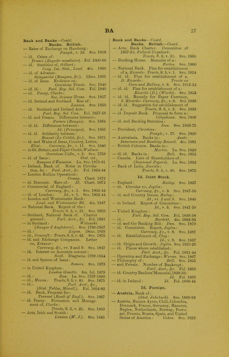 Bank and Banks—Contd. Banks. British. — Rates of Exchange on Hamburg : Pamph., v. 15. 8vo. 1819 — id. Crises of: France (Fnquite monetaire). Fol. 1800-66 — id. Statistics of, Gilbert : Cong. hit. Stat., Land. 4to. 1860 — id. of Advance : Seinguerlet (Banques, Sfc.). 12mo. 1865 — id. of Issue. Evidence on : Overstone Tracts. 8vo. 1840 — id. id.: Pari. Rep. Sel. Com. Fol. 1840 — id. Penny, Clarke: Soc. Science Trans. 8vo. 1857 — id. Ireland and Scotland. Rise of : Lawson. 8vo. 1850 — id. Scotland and Ireland Acts : Pari. Rep. Sel. Com. Fol. 1857-58 — id. and France. Differences between : Periere (Banque). 8vo. 1864 — id. id. Differences between : Id. (Principes). 8vo. 1865 — id. id. Solidarity between : Bonnet (Le Credit, <Sfc.). 8vo. 1875 — id. and Wales of Issue, Country, Letter, Fliot: Currency, Sfc., v. 11. 8vo. 1840 — inGt. Britain, and Paper Credit, Wallace: Overstone Colin., v. 3. 8vo. 1758 — id. of Issue : Stat. int., Banques d'Emission. La. 8vo. 1870-81 — Ireland, Bank of. Notes in Circula- tion, &c.: Pari. Acct., Sfc. Fol. 1834-44 — London Bullion Operations : Crump. Chart. 1872 — id. Discount. Rate of: Id. Chart. 1872 — Commercial, of England : Currency, Sfc., y. 1. 8vo. 1802-44 — id. of London : Id., y. 1. 8vo. 1802-44 — London and Westminster Bank : Lond. and Westminster Bk. 4to. 1847 — National Bank. Report of the : Tracts, S. 5, y. 31. 8vo. 1859 — Scotland, National Bank of. Charter granted : Pari. Acct., Sfc. Fol. 1831 — in Scotland : Wolowski (Banque d’Angleterre). 8vo. 1789-1867 — id.: Logan. 18mo. 1839 — id., Cracroft: Tracts, S. 5, v. 42. 8vo. 1875 — id. and Exchange Companies. Letter on, Kinnear: Currency, Sfc., vv. 3 and 9. 8vo. 1847 — id. Interest on Accounts current: Scott. Diagrams. 1789-1854 — id. and System of Issue : Somers. 8yo. 1873 — in United Kingdom : London Gazette. Sm. fol. 1879 — id.: Rau. La. 8vo. 1797-1830 — id., Moxon : Tracts, S. 5, v. 40. 8vo. 1875 — id.: Pari. Acct., Sfc., (Stat. Tables, Miscell.). Fol. 1854-82 — id. Bank, Proposal for : Tennant (Bank of Fngl.). 8vo. 1867 — id. Penny. Formation and Manage- ment of, Clarke : Tracts, S. 5, v. 31. 8vo. 1859 — Acts, Irish and Scotch : Lawson (W. J.). 8vo. 1845 Bank and Banks—Contd. Banks. British—Contd. — Acts, Bank Charter. Committee of 1857-51, Pollard-Urquhart: Tracis, S. 5, v. 31. 8vo. 1860 — Banking House. Memoirs of a : Forbes. 8vo. 1860 — National Bank. Plan for establishment of a, Ricardo: Tracts, S. 5, v. 1. 8vo. 1824 — id. id. Plan for establishment of a, JJ. Ricardo: Tracts on Corn and Bullion, v. 3. 8vo. 1812-24 — id. id. Plan for establishment of a : Ricardo (D.) (Works). 8vo. 1852 — id. id. Remedy for Paper Currency, S. Ricardo: Currency, Sfc., y. 8. 8vo. 1838 — id. id. Suggestion for establishment of a : Tracts, S. 5, v. 2. 8vo. 1833 — id. Deposit Bank. Proposal to form a: Colquhoun. 8vo. 1806 — id. and Banking Statistics : Dun. 8vo. 1826-75 — Provident, Christian: Pamph., y. 17. 8vo. 1820 — Australasia. Banks in : Austr. Insurance and Banking Record. 4to. 1881 -— British Colonies. Banks in : Martin. La. 8vo. 1839 — id. id. Banks in : Bell. 8vo. 1855 — Canada. Lists of Shareholders of : (Sessional Papers). La. 8vo. 1882 — Bank of India, Daniels: Tracts, S. 5, v. 40. 8vo. 1879 Id. Joint Stock. — England : Bailey. 8vo. 1837 — id. Circular on, Joplin: Currency, Sfc., v. 3. 8vo. 1847-50 — id. and Country Issues, Bailey: Id , vv. 2 and 3. 8vo. 1840 — in Ireland. Report of Committee : Id., v. 3. 8vo. 1847-50 -— United Kingdom : Pari. Rep. Sel. Com. Fol. 1836-38 -— id. : Burdett. 4to. 1882-83 — id. and the Banking Bill: Dun. 8vo. 1879 — id. Committee. Report, Joplin: Currency, Sfc., v. 8. 8vo. 1387 — id. Establishment of, Clay: Id., y. 8. 8vo. 1837 — id. Origin and Growth : Joplin. Svo. 1810-26 — id. Places where established : Pari. Acct., Sfc. Fol. 1831-44 — Operation and Exchange: Worms. 8vo. 1867 — Philosophy of: Bell. 8vo. 1855 — and Private. Number of Bankrupt: Pari. Acct., Sfc. Fol. 1833 — id. Country Bankers’Memorial, 1828-33: Id. Fol. 1833 — id. in Ireland : Id. Fol. 1836-44 Id. Foreigai. — Austria, Bank of: (Stat. Jahrbuch). 8vo. 1869-82 — Austria, Buenos Ayres, Chili, Colombia, Denmark, France, Germany, Hanover, Naples, Netherlands, Norway, Portu- gal, Prussia, Russia, Spain, and United States of America : Cohen. 8vo. 1822