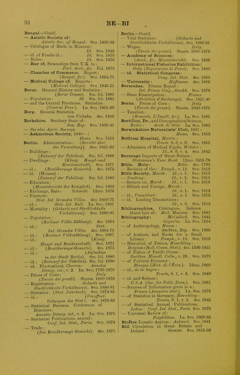 3G BE—BT Bengal—Contd. — Asiatic Society of: Asiatic Sou. of Bengal. 8vo. 1806-83 — Catalogue of Birds in Museum : Id. 8vo. 1849 — id. of Fossils id.: Id. 8vo. 1859 — Rules: Id. 8vo. 1876 — Bay of, Steamships from U.K. to : Bari. Acct., Sfc. Fol. 1875 — Chamber of Commerce. Report: (Bengal, Sfc). 8vo. 1854-71 ■— Medical College of. Reports : (Medical College). 8vo. 1845-51 Berar. General History and Statistics : (Iie.rar Census). Sm. fol. 1881 — Population : Id. Sm. fol. 1881 — and the Central Provinces. Statistics : (Central Prov.). La. 8vo. 1861-69 Berg. General Statistics. von Viebahn. 4to. 1836 Berkshire. Sanitary State of : San. Rep. 8vo. 1839-41 — See also Agric. Stirveys. — Ashmolean Society, 1840— : Hume. 8vo. 1853 Berlin. Administration : (Bericht iiber die Verwaltung). 8vo. 1851-60 — Buildings : (Entwurf der Tabellen). Sm. fol. .1880 — Dwellings : (ICdnig. Haupt- und . Restdenzstadt). 8vo. 1871 — id.: (Bevolkerungs Geiberbe). 4to. 1875 — id. (Houses) : (Entwurf der Tabellen). Sm. fol. 1880 — Education: (Monatsbericht der koniglich). 8vo. 1869 — Exchange, Rate : Schmidt. 12mo. 1876 — Finances : Stat. Int. Grande? Villes. 4to: 1869-75 — id.: Stat. Int. Bull. La. 8vo. 1881 — Mortality: (Geburts und Sterblichkeits Yerhdltnisse). 8vo. 1880-81 — Population: (Berliner Vdlks-Zdhlung). 4to. 1864 — id.: Stat. Int. Grandes T.illes. 4to. 1864-75 — id.: (Berliner Yolkszdhlung). 8to. 1867 — id.: (Konig. Haupt-und Residenzsiadt). 8vo. 1871 — id.: (Bevolkerungs- Gewerbe). 4to. 1875 id.: (Aufnahme in der Stadt Berlin). Sm. fol. 1880 — id.: (Entwurf der Tabellen). Sm. fol. 1880 -— id. Fluctuations, Chervin : Annales Demog. int., t: 2. La: 8vo; 1796-1876 — Prices of Corn: Italy (Tavole dei prezzi). Sheets. 1600-1876 — Registration : Geburts und Sterblichkeits- VerhaVtwisse). 8vo. 1880-81 .— Statistics: (Stat. Jalirbuch). 8vo. 1874-83 id. : ( Veroffent- lichungen des Stat.). 4to. 1879-83 — Statistical Bureaus. Conference of Directors : Annales Demog. int., v. 3. La. 8vo. 1875 — Statistical Publications, annual: Conf. Int. Stat., Paris. 8vo. 1878 — Trade: (Die Bevolkerungs Gewerbe). 4to. 187o Berlin—Contd. — Vital Statistics : (Geburts und Sterblichkeits- Terhaltnisse). 8vo. 1880-81 — Wages: Italy (Tavole dei prezzi). Sheets. 1600-1876 — Academy of Sciences : (Acad., Sfc., Monatsbericht). 8vo. 1869 — International Fisheries Exhibition: Italy (Esposizione di Pesca). 8vo. 1880 — id. Statistical Congress : Cong. Int. Stat. 4to. 1863 — University : Hoffmann. 4to. 1866 Bermudas. Prisons Report: Int. Prison Cong., Stockh. 8vo. 1878 — Slave Emancipation : France (Abolition d'Esclavage). 8vo. 1821-40 Berne. Prices of Corn : Italy (Tavole dei prezzi). Sheets. 1600-1876 — Taxation: (Brussels, L'Impot, Sfc). La. 8vo. 1881 Bertillon, Dr., and Demographical Science, Bodi.o : Arch. di. Stat. La. 8vo. 1882 Berwickshire Naturalists’ Club, 1831: Hume. 8vo. 1853 Bethlem Hospital, Martin: Tracts S. 6, v. 6. 8vo. 1853 — Admission of Medical Pupils, Webster : Id., S. 6, v. 4. 8vo. 1842 Beverage Imports of Great Britain : Statesman's Year Book. 12mo. 1858-78 Bible. Holy: Bible. 4to. 1769 — Revision of the: Pamph., v. 13. 8vo. 1819 Bible Society, Marsh : Id., v. 1. 8vo. 1813 — Daubeny : Id., v. 5. 8vo. 1815 — Sermon on, Marsh : Id., v. 1. 8vo. 1813 — British and Foreign, Marsh : Id., v. 1. 8vo. 1813 — id., Yansittart: Id., v. 1. 8vo. 1813 — id. Leading Transactions: Id., v. 6. 8vo. 1815 Bibliographies, Catalogues, Indexes. Land List cif: Brit;. Museum. 8vo. 1881 Bibliography: McCulloch. 8vo. 1845 —• Coquelin. La. 8vo. 1854 — of Anthropology, Mason : Sfnithsn, Rep. 8vo. 1880 -— of Authors, and Books for a Small Library : Pamph., v. 13. 8vo. 1819 — Historical, of France, Heuschling : Belgium (Bull. Comm. Stat.). 4to. 1596-1851 — of Fishes of Pacific Ocean : Smithsn. Miscell. Colin., v. 23. 8vo. 1879 — of Political Economy : Blanqui (Hist, de VBoon). 12mo. 1860 — id., de la Sagra : Tracts, S. 1, v. 3. 8vo. 1849 — id. and Science : U.S.A. (Soc.for Polit. Econ.). 8vo. 1SS1 — Sources of Information given in a : France (Annuaire stat.). La. 8vo. 1878 — of Statistics in Germany, Heuschling : Tracts, S. 1, v. 2. 4lo. 1845 — of Statistical Annual Publications, Lebon : Conf. Int. Stat., Paris. 8vo. 1878 — Universal Review of : Polybiblion. La. 8vo. 1868-83 Bicetre Lunatic Asylum : Aubanel. 8vo. 1841 Bill Circulation in Great Britain and Ireland: Gemini. 8vo. 1815-39