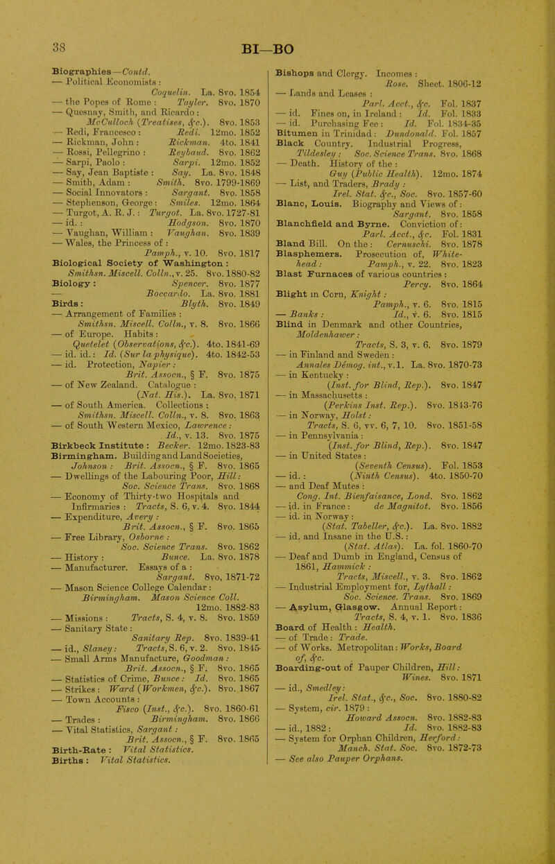 Biographies—Contd. — Political Economists: Coquelin. La. 8vo. 1854 — the Popes of Rome : Tayler. 8vo. 1870 — Quesnay, Smith, and Ricardo : McCulloch (Treatises, cfc.). 8vo. 1853 — Redi, Francesco : — Rickman, John : — Rossi, Pellegrino : — Sarpi, Paolo : — Say, Jean Baptiste : — Smith, Adam : — Social Innovators : Redi. 12mo. 1852 Rickman. 4to. 1841 Reybaud. 8vo. 1862 Sarpi. 12mo. 1852 Say. La. 8vo. 1848 Smith. 8vo. 1799-1869 Sargant. 8vo. 1858 — Stephenson, George: Smiles. 12mo. 1864 — Turgot, A. R. J.: Turgot. La. 8vo. 1727-81 — id. : Hodgson. 8vo. 1870 — Vaughan, William : Vaughan. 8vo. 1839 — Wales, the Princess of : Pamph., v. 10. 8vO. 1817 Biological Society of Washington : Smithsn. Miscell. Colin.,v. 25. 8vo. 1880-82 Biology : Spencer. 8vo. 1877 — Boccardo. La. 8vo. 1881 Birds : Blyth. 8vo. 1849 — Arrangement of Families : Smithsn. Miscell. Colin., v. 8. 8vo. 1866 — of Europe. Habits : Quetelet (Observations, cfc.). 4to. 1841-69 — id. id.: Id. (Sur la physique). 4to. 1842-53 — id. Protection, Napier : Brit. Assocn., § F. 8vo. 1875 — of Hew Zealand. Catalogue : (Nat. His.). La. 8vo. 1871 — of South America. Collections : Smithsn. Miscell. Colin., v. 8. 8vo. 1863 — of South Western Mexico, Laivrence : Id., v. 13. 8vo. 1875 Birkbeck Institute : Becker. 12mo. 1823-83 Birmingham. Building and Land Societies, Johnson : Brit. Assocn., § F. 8vo. 1865 — Dwellings of the Labouring Poor, Hill: Soc. Science Trans. 8vo. 1868 — Economy of Thirty-two Hospitals and Infirmaries : Tracts, S. 6, v. 4. 8vo. 1844 — Expenditure, Avery : Brit. Assocn., § F. 8vo. 1865 — Free Library, Osborne .- Soc. Science Trans. 8vo. 1862 — History : Bunce. La. 8vo. 1878 — Manufacturer. Essays of a : Sargant. 8yo, 1871-72 — Mason Science College Calendar : Birmingham. Mason Science Coll. 12mo. 1882-83 — Missions : Tracts, S. 4, v. 8. 8vo. 1859 — Sanitary State: Sanitary Rep. 8vo. 1839-41 — id., Slaney: Tracts, S.6, v. 2. 8vo. 1845- — Small Arms Manufacture, Goodman : Brit. Assocn., § F. 8vo. 1865 — Statistics of Crime, Bunce: Id. 8vo. 1865 — Strikes : Ward (Workmen, Sfc). 8vo. 1867 — Town Accounts : Fisco (Inst., cfc.). 8vo. 1860-61 — Trades : Birmingham. 8vo. 1866 — Vital Statistics, Sargant: Brit. Assocn., § E. 8vo. 1865 Birth-Bate : Vital Statistics. Births : Vital Statistics. Bishops and Clergy. Incomes : Rose. Sheet. 1806-12 — Lands and Leases : Pari. Acct., tf'c. Fol. 1837 — id. Fines on, in Ireland : Id. Fol. 1833 — id. Purchasing Fee: Id. Fol. 1834-35 Bitumen in Trinidad: Dundonald. Fol. 1857 Black Country. Industrial Progress, Tildesley : Soc. Science Trans. 8vo. 1868 — Death. History of the : Guy (Public Health). 12mo. 1874 — List, and Traders, Brady .- Irel. Stat. Sfc., Soc. 8vo. 1857-60 Blanc, Louis. Biography and Views of: Sargant. 8vo. 1858 Blanchfield and Byrne. Conviction of: Pari. Acct., Sjc. Fol. 1831 Bland Bill. On the : Cernuschi. 8vo. 1878 Blasphemers. Prosecution of, White- head : Pamph., v. 22. 8vo. 1823 Blast Furnaces of various countries : Percy. 8vo. 1864- Blight in Corn, Knight: Pamph., v. 6. 8vo. 1815 — Banks : Id., v. 6. 8vo. 1815 Blind in Denmark and other Countries, Moldenhaiver: Tracts, S. 3, v. 6. 8vo. 1879 — in Finland and Sweden : Annales Demog. int., v.l. La. 8vo. 1870-73 -—- in Kentucky : (Inst, for Blind, Rep.). 8vo. 1847 — in Massachusetts : (Perkins Inst. Rep.). 8vo. 1813-76 — in Norway, Holst .- Tracts, S. 6, vv. 6, 7, 10. 8vo. 1851-58 — in Pennsylvania: (Inst, for Blind, Rep). 8vo. 1847 — in United States : (Seventh Census). Fol. 1853 — id. : (Ninth Census). 4to. 1850-70 — and Deaf Mutes : Cong. Int. Bienfaisance, Land. 8vo. 1862 — id. in France : de Magnitot. 8vo. 1856 — id. ip Norway : (Stat. Tabeller, S(c). La. 8vo. 1882 — id. and Insane in the U.S. : (Stat. Atlas). La. fol. 1860-70 — Deaf and Dumb in England, Census of 1861, Hammick : Tracts, Miscell., v. 3. 8vo. 1862 — Industrial Employment for, Lythall: Soc. Science. Trans. 8vo. 1869 — Asylum, Glasgow. Annual Report: Tracts, S. 4, v. 1. 8vo. 1836 Board of Health : Health. — of Trade : Trade. — of Works. Metropolitan: Works, Board of Sfc- Boarding-out of Pauper Children, Hill: Wittes. 8vo. 1S71 — id., Smedley: Irel. Stat., tfc., Soc. 8vo. 1880-82 — System, cir. 1879 : Howard Assocn. 8vo. 1882-83 — id., 1882 : Id. Svo. 1882-83 — System for Orphan Children, Herford: Manch. Stat. Soc. Svo. 1872-73 — See also Pauper Orphans.