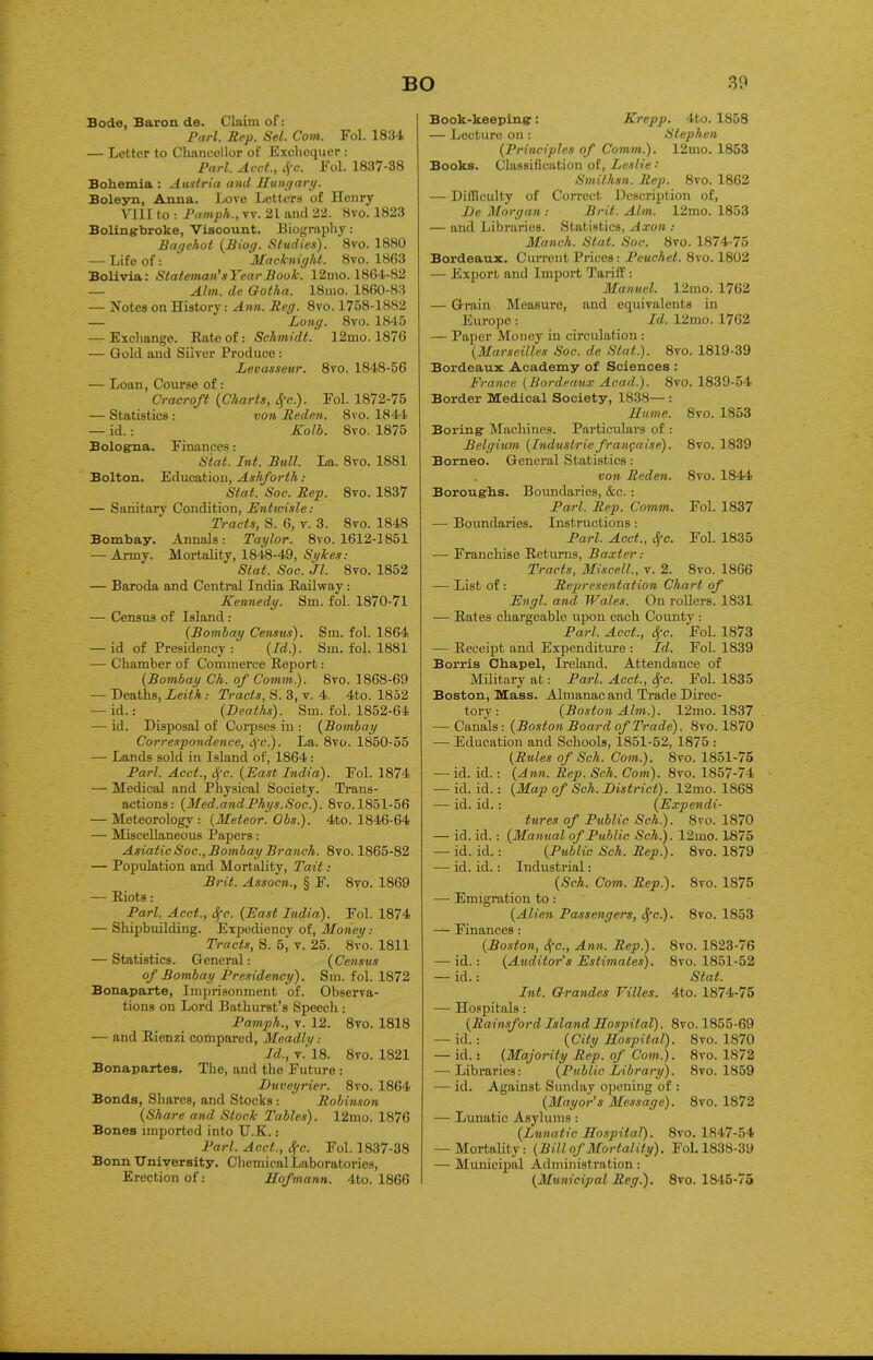 Bode, Baron de. Claim of: Pari. Rep. Sel. Com. Fol. 1834 — Letter to Chancellor of Exchequer: Pari. Acct., tfc. Fol. 1837-38 Bohemia : Austria ancl Hungary. Boleyn, Anna. Love Letters of Henry VIII to : Pamph., vv. 21 and 22. 8vo. 1823 Boling-broke, Viscount. Biography: Bagehot (B tog. Studies'). 8vo. 1880 — Life of: Macknight. 8vo. 1863 Bolivia: Stateman’sYearBook. 12mo. 1864-82 — Aim. de Gotha. 18mo. 1860-83 — Notes on History: Ann. Reg. 8vo. 1758-1882 — Long. 8vo. 1845 — Exchange. Rate of: Schmidt. 12mo. 1876 — Gold and Silver Produce : Levasseur. 8vo. 1848-56 — Loan, Course of: Cracroft (Charts, tj'c.). Fol. 1872-75 — Statistics : von Reden. 8vo. 1844 — id.: Kolb. 8vo. 1875 Bologna. Finances: Stat. Int. Bull. La. 8vo. 1881 Bolton. Education, Ashforth : Stat. Soc. Rep. 8vo. 1837 — Sanitary Condition, Enturisle: Tracts, S. 6, v. 3. 8vo. 1848 Bombay. Annals: Taylor. 8vo. 1612-1851 — Army. Mortality, 1848-49, Sykes: Stat. Soc. Jl. 8vo. 1852 — Baroda and Central India Railway : Kennedy. Sm. fol. 1870-71 — Census of Island: (Bombay Census). Sm. fol. 1864 — id of Presidency : (Id.). Sm. fol. 1881 — Chamber of Commerce Report: (Bombay Ch. of Comm). 8vo. 1868-69 — Heaths, Leith: Tracts, S. 3, v. 4. 4to. 1852 — id.: (Deaths). Sm. fol. 1852-64 — id. Disposal of Corpses in : (Bombay Correspondence, dfc). La. 8vo. 1850-55 — Lands sold in Island of, 1864: Pari. Acct., <fc. (East India). Fol. 1874 — Medical and Physical Society. Trans- actions: (Med.andPhys.Soc.). 8vo. 1851-56 — Meteorology: (Meteor. Obs.). 4to. 1846-64 — Miscellaneous Papers: Asiatic Soc., Bombay Branch. 8vo. 1865-82 — Population and Mortality, Tait: Brit. Assocn., § F. 8vo. 1869 — Riots: Pari. Acct., 8[c. (East India). Fol. 1874 — Shipbuilding. Expediency of, Money: Tracts, S. 5, v. 25. 8vo. 1811 — Statistics. General: (Census of Bombay Presidency). Sm. fol. 1872 Bonaparte, Imprisonment of. Observa- tions on Lord Bathurst’s Speech : Pamph., v. 12. 8vo. 1818 — and Rienzi compared, Mnadly Id., v.' 18. 8vo. 1821 Bonapartes. The, and the Future : Duveyrier. 8vo. 1864 Bonds, Shares, and Stocks : Robinson (Share and Stock Tables). 12mo. 1876 Bones imported into U.K.: Pari. Acct., Sfc. Fol. 1837-38 Bonn University. Chemical Laboratories, Erection of: Hofmann. 4to. 1866 Book-keeping: Krepp. 4to. 1858 — Lecture on : Stephen (Principles of Comm.). 12mo. 1853 Books. Classification of, Leslie : Smithsn. Rep. 8vo. 1862 — Difficulty of Correct Description of, He Morgan : Brit. Aim. 12mo. 1853 — and Libraries. Statistics, Axon : Manch. Slat. Soc. 8vo. 1874-75 Bordeaux. Current Prices: Peuchel. 8vo. 1802 — Export and Import Tariff : Manuel. 12mo. 1762 — Grain Measure, and equivalents in Europe : Id. 12mo. 1762 — Paper Money in circulation : (Marseilles Soc. de Stat). 8vo. 1819-39 Bordeaux Academy of Sciences : France (Bordeaux Acad). 8vo. 1839-54 Border Medical Society, 1838— : Hume. 8vo. 1853 Boring Machines. Particulars of : Belgium (Industrie franfwise). 8vo. 1839 Borneo. General Statistics: , von Reden. 8vo. 1844 Boroughs. Boundaries, &c. : Pari. Rep. Comm. Fol. 1837 — Boundaries. Instructions: Pari. Acct., cfc. Fol. 1835 — Franchise Returns, Baxter: Tracts, Miscell., v. 2. 8vo. 1866 — List of : Representation Chart of Engl, and Wales. On rollers. 1831 — Rates chargeable upon each County : Pari. Acct., dfc. Fol. 1873 — Receipt and Expenditure : Id. Fol. 1839 Borris Chapel, Ireland. Attendance of Military at: Pari. Acct., fyc. Fol. 1835 Boston, Mass. Almanac and Trade Direc- tory : (Boston Aim). 12mo. 1837 — Canals: (Boston Board of Trade). 8vo. 1870 — Education and Schools, 1851-52, 1875 : (Rules of Sch. Com). 8vo. 1851-75 — id. id.: (Ann. Rep. Sch. Com). 8vo. 1857-74 — id. id.: (Map of Sch. District). 12mo. 1868 — id. id.: (Expendi- tures of Public Sch). 8vo. 1870 — id. id.: (Manual of Public Sch). 12mo. 1875 — id. id.: (Public Sch. Rep). 8vo. 1879 — id. id.: Industrial: (Sch. Com. Rep). 8vo. 1875 — Emigration to : (Alien Passengers, <^c.). 8vo. 1853 — Finances: (Boston, <$fc., Ann. Rep). 8vo. 1823-76 — id.: (Auditor’s Estimates). 8vo. 1851-52 — id. : Stat. Int. Grandes Villes. 4to. 1874-75 — Hospitals: (Rainsford Island Hospital). 8vo. 1855-69 — id.: (City Hospital). 8vo. 1870 — id.: (Majority Rep. of Com). 8vo. 1872 — Libraries: (Public Library). 8vo. 1859 — id. Against Sunday opening of : (Mayor's Message). 8vo. 1872 — Lunatic Asylums : (Lunatic Hospital). 8vo. 1847-54 — Mortality: (Bill of Mortality). Fol. 1838-39 — Municipal Administration: (Municipal Reg). 8vo. 1845-75