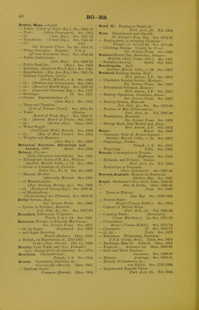 Boston, Mass.—Contd. — l’oliee: (Chief of Police Rep). 8vo. 1851-72 — Poor: (Alien Passengers). 8\’o. 1853 — itl : (Ann. Rep). 8vo. 1871-72 — Population: (Census Rep). 8vo. 1845-55 — id. : Stat. Int. Grandes Villes. La. 4to. 1864-75 — Prison Discipline. Reports: U.S.A. (Prison Discipline Soc). 8vo. 1849-52 — Public Institutions : (Ann. Rep). 8vo. 1868-73 — Public Park for : (Rep) 8vo. 1869 — Railways: (Railroad Track Rep). 8vo. 1851 — Registration: (Reg. Ann. Rep). 8vo. 1851-78 — Sanitary Condition, Curtis ; Tracts, Miscell., v. 3. 8vo. 1849 — id.: (Statutes and Ordinances). 8vo. 1873 — id.: (Board of Health Rep). 8vo. 1873-79 — id.: (Improved Sewerage Rep.). 8vo. 1877 — Sewerage : Id. 8vo. 1877 — Streets. Superintendent of : (Ann. Rep). 8vo. 1876 — Taxes and Taxation : (List of Persons Taxed). 8vo. 1850, 65 — Trade : (Boston. Board of Trade Rep). 8vo. 1859-71 — id.: (Boston. Board of Trade). 8vo. 1870 — id.: (Boston Aim). 12mo. 1873 — Water Supply : (Cochituate Water Board). 8vo. 1864 — id.: (Rep. of Med. Comm). 8vo. 1874 — Weights and Measures : (Ann. Rep). 8vo. 1870 Botanical Societies, Edinburgh, and London, 1836 : Hume. 8vo. 1853 Botany, Piccone : Italy (Istruzioni scientifiche). 8yo. 1881 — Bibliograph. Index of N. Am., Watson : Smithsn. Miscell. Colin., v. 15. 8vo. 1878 — Guide to Literature of, Jackson : Index Soc., No. 8. Sin. 4to. 1880 — Manual, Hooker: Admiralty Manual. 8vo. 1851 — of Massachusetts : (Rep. Geology, Botany, $'c). 8vo. 1833 — id. (Zoological Survey Rep.). 8vo. 1839-41 — of Mecklenburg : (Entwickelung der PJlanzen). 8vo. 1854-55 Bothy System, Begg : Soc. Science Trans. 8yo. 1860 — System in Scotland, Hancock : Irel. Stat., <Sfc., Soc. 8yo. 1857-60 Boundary Differences, Urquhart : Tracts, S. 4, v. 14. 8yo. 1841 Bounties, Foreign, on Exports, Martineau : Soc. Science Trans. 8vo. 1875 — id. on Sugar : Shepheard. 8vo. 1878 — and Sugar Bounties : Powell (Baden-). 12mo. 1883 — British, on Exportation of, 1760-1827 : Cooke (Stat. Charts). Obi. fol. 1828 Bounty, Corn Trade, and Goy. Pownall’s Act: Young (Polit. Arithmetic). 8yo. 1774 Bourbons. Chateaubriand: Pamph., v. 3. 8vo. 1814 Bourse. Operations, Statistics, &c.: Courtois fils (Bourse). 12mo. 1855 — Practical Guide: Crampon (Bourse). 12mo 1864 Boyd, Mr. Putting t.o Death of : Pari. Aact., Sfc. Fol. 1834 Boys. Development and Growth : St. George's Hosp. Rep. 8vo. 1874-76 — Employment, in sweeping Chimnies : Pamph., vv. 10 and 22. 8vo. 1817-23 — Climbing, Sweeps. Cruelty to, Wood : Soc. Science Trans. 8vo. 1859 Brabant Hearth Tax, Busleiden; Schayes : Belgium (Bull. Comm. Slat). 4to. 1495 — Statistics General: Smith. 8yo. 1827 Brachiopoda. Dali: Smithsn. Miscell. Colin., v. 13. 8vo. 1877 Bradford Building Trades, Neill: Brit. Assocn., § F. 8vo. 1873 — Charitable Inquiry Society, Macturk : Soc. Science Trans. 8vo. 1859 — Educational Statistics, Hanson : Brit. Assocn., § F. 8vo. 1873 — Factory Operatives. Condition, James : Soc. Science Trans. 8vo. 1859 — Factory System, Hancock : Irel. Stat., <$fc., Soc. 8vo. L857-60 — Number of Met. Police sent to : Pari. Acct., Spc. Fol. 1837-38 — Prostitution, Marshall: Soc. Science Trans. 8vo. 1859 — Savings Bank, East Morley and, Haig : Brit. Assocn., § F. 8vo. 1873 Brain: Mouat. 8vo. 1848 — Character, Dual of, Brown-Sequard : Smithsn. Miscell. Colin., v. 15. 8yo. 1877 — Organology, Forster : Pamph., v. 5. 8vo. 1815 — Physiology : Nolle. 8vo. 1846 Brandy Consumption in Prussia : Hoffmann. 8vo. 1843 — Hollands, and Tobacco. Duties : Pari. Acct., Sfc. Fol. 1834 — Production in Denmark : (Stat. Tabelvcerk). 4to. 1870-80 Bravais,Auguste. Memoir, De Beaumont : Smithsn. Rep. 8vo. 1869 Brazil: Statesman’s Year Book. 12mo. 1864-82 Aim. de Gotha. 18mo. 1860-83 — Long. 8vo. 1846 — Notes on History : Ann. Reg. 8vo. 1758-1882 — Present State: Brazil (Vienna Exhib). 8vo. 1873 — Capture of British Ships : Pari. Acct., Sfc. Fol. 1820-32 — Coasting Trade : (Estatistica Comm. Maritimo). La. 8vo. 1871-72 — Colonization: Brazil (Vienna Exhib). 8vo. 1871-72 — Commerce : Id. 8vo. 1836-71 — id., &c.: Yeats. 8vo. 1872 — Education. Elementary, Statistics : U.S.A. (Comp. Stat). Table, 8vo. 1874 — Exchange, Rate of : Schmidt. 12mo. 1876 — Finances : Annuaire int. 12mo. 1859-61 — Gold and Silver Produce : Levasseur. 8vo. 1848-56 — History : Armitage. 8vo. 1808-31 — History of Commerce, &c.: von Giilich. 8vo. 1755-1828 — Imports and Exports Value : Pari. Acct., Afc. Fol. 1844