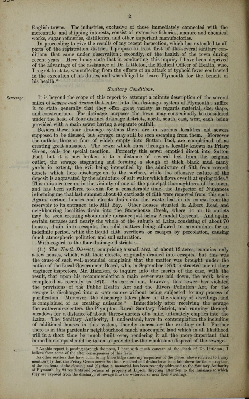 English, towns. The industries, exclusive of those immediately connected with the mercantile and shipping interests, consist of extensive fisheries, manure and chemical works, sugar refineries, distilleries, and other important manufactories. In proceeding to give the results of my recent inspection, which has extended to all parts of the registration district, I propose to treat first of the several sanitary con- ditions that came under observation; secondly, of the health of the town during recent years. Here I may state that in conducting this inquiry I have been deprived of the advantage of the assistance of Dr. Littleton, the Medical Officer of Health, who, I regret to state, was suffering from the effects of an attack of typhoid fever contracted in the execution of his duties, and was obliged to leave Plymouth for the benefit of his health.* Sanitary Conditions. Sewerage. It is beyond the scope of this report to attempt a minute description of the several miles of sewers and drains that enter into the drainage system of Plymouth; suffice it to state generally that they offer great variety as regards material, size, shape, and construction. For drainage purposes the town may conveniently be considered under the head of four distinct drainage districts, north, south, east, west, each being provided with a main sewer having a separate outfall. Besides these four drainage systems there are in various localities old sewers supposed to be disused, but sewage may still be seen escaping from them. Moreover the outlets, three or four of which empty into Sutton Pool, are complained of as creating great nuisance. The sewer which runs through a locality known as Friary Green, calls for special mention. Formerly this sewer emptied direct into Sutton Pool, but it is now broken in to a distance of several feet from the original outlet, the sewage stagnating and forming a slough of thick black mud many yards in extent, the evil being intensified by the admixture of filth from several closets which here discharge on to the surface, while the offensive nature of the deposit is aggravated by the admixture of salt water which flows over it at spring tides.* This nuisance occurs in the vicinity of one of the principal thoroughfares of the town, and has been suffered to exist for a considerable time, the Inspector of Nuisances informing me that last summer about 40 cartloads of filth were removed from this spot. Again, certain houses and closets drain into the waste leat in its course from the reservoir to its entrance into Mill Bay. Other houses situated in Albert Boad and neighbouring localities drain into the Stonehouse Creek, where 14 or 15 outlets may be seen creating abominable nuisance just below Arundel Crescent. And again, certain terraces and nearly the whole of the suburb of Laira, consisting of about 70 houses, drain into cesspits, the solid matters being allowed to accumulate for an indefinite period, while the liquid filth overflows or escapes by percolation, causing much atmospheric pollution and soil saturation. With regard to the four drainage districts :— (1.) The North District, comprising a small area of about 13 acres, contains only a few houses, which, with their closets, originally drained into cesspits, but this was the cause of such well-grounded complaint that the matter was brought under the notice of the Local Government Board, who, in September 1873, instructed one of their engineer inspectors, Mr. Harrison, to inquire into the merits of the case, with the result, that upon his recommendation a main sewer was laid down, the work being completed as recently as 1876. As carried out, however, this sewer has violated the provisions of the Public Health Act and the Fivers Pollution Act, for the sewage is discharged into a watercourse without being subjected to any process of purification. Moreover, the discharge takes place in the vicinity of dwellings, and is complained of as creating nuisance.* Immediately after receiving the sewage the watercourse enters the Plympton Rural Sanitary District, and running through meadows for a distance of about three-quarters of a mile, ultimately empties into the Laira. The Sanitary Authority, I understand, have in contemplation the including of additional houses in this system, thereby increasing the existing evil. Further there is in this particular neighbourhood much unoccupied land which in all likelihood will in a short time be much built over, rendering it all the more important that immediate steps should be taken to provide for the wholesome disposal of the sewage. ( * As this report is passing through the press, I hear with much concern of the death of Dr. Littleton ; I believe from some of the after consequences of this fever. As other matters that have come to my knowledge since my inspection of the places above referred to I may mention (1) that the Friary Green sewer has been repaired and drains have been laid down for the conveyance of the contents of the closets ; and (2) that a memorial has been recently addressed to the Sanitary Authority of Plymouth by 24 residents and owners of property at Lipson, directing attention to the nuisance to which they are exposed from the discharge of sewage into the watercourse near their dwellings.