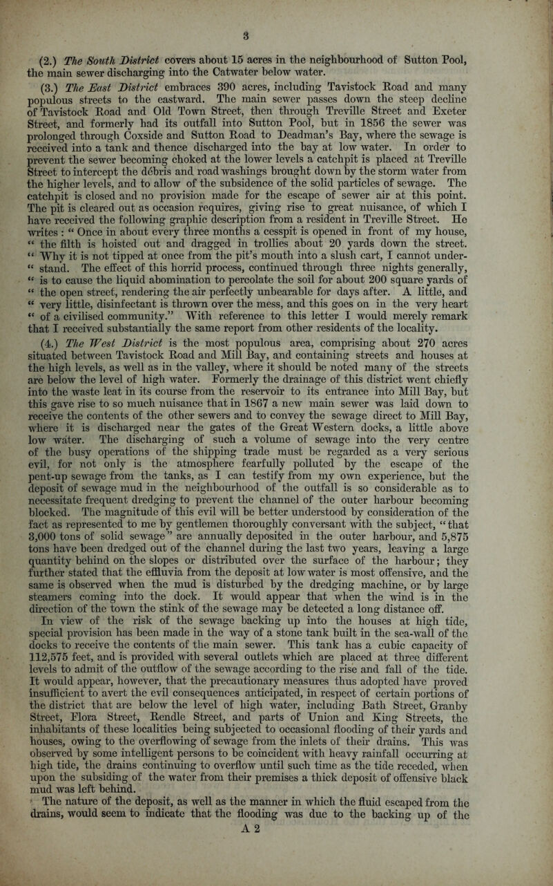 (2.) The South District covers about 15 acres in the neighbourhood of Sutton Pool, the main sewer discharging into the Catwater below water. (3.) The East District embraces 390 acres, including Tavistock Road and many populous streets to the eastward. The main sewer passes down the steep decline of Tavistock Road and Old Town Street, then through Treville Street and Exeter Street, and formerly had its outfall into Sutton Pool, but in 1856 the sewer was prolonged through Coxside and Sutton Road to Deadman’s Bay, where the sewage is received into a tank and thence discharged into the bay at low water. In order to prevent the sewer becoming choked at the lower levels a catchpit is placed at Treville Street to intercept the debris and road washings brought down by the storm water from the higher levels, and to allow of the subsidence of the solid particles of sewage. The catchpit is closed and no provision made for the escape of sewer air at this point. The pit is cleared out as occasion requires, giving rise to great nuisance, of which I have received the following graphic description from a resident in Treville Street. He writes : “ Once in about every three months a cesspit is opened in front of my house, “ the filth is hoisted out and dragged in trollies about 20 yards down the street. “ Why it is not tipped at once from the pit’s mouth into a slush cart, I cannot under- “ stand. The effect of this horrid process, continued through three nights generally, “ is to cause the liquid abomination to percolate the soil for about 200 square yards of “ the open street, rendering the air perfectly unbearable for days after. A little, and “ very little, disinfectant is thrown over the mess, and this goes on in the very heart “ of a civilised community.” With reference to this letter I would merely remark that I received substantially the same report from other residents of the locality. (4.) The West District is the most populous area, comprising about 270 acres situated between Tavistock Road and Mill Bay, and containing streets and houses at the high levels, as well as in the valley, where it should be noted many of the streets are below the level of high water. Eormerly the drainage of this district went chiefly into the waste leat in its course from the reservoir to its entrance into Mill Bay, but this gave rise to so much nuisance that in 1867 a new main sewer was laid down to receive the contents of the other sewers and to convey the sewage direct to Mill Bay, where it is discharged near the gates of the Great Western docks, a little above low water. The discharging of such a volume of sewage into the very centre of the busy operations of the shipping trade must be regarded as a very serious evil, for not only is the atmosphere fearfully polluted by the escape of the pent-up sewage from the tanks, as I can testify from my own experience, but the deposit of sewage mud in the neighbourhood of the outfall is so considerable as to necessitate frequent dredging to prevent the channel of the outer harbour becoming blocked. The magnitude of this evil will be better understood by consideration of the fact as represented to me by gentlemen thoroughly conversant with the subject, “that 3,000 tons of solid sewage ” are annually deposited in the outer harbour, and 5,875 tons have been dredged out of the channel during the last two years, leaving a large quantity behind on the slopes or distributed over the surface of the harbour; they further stated that the effluvia from the deposit at low water is most offensive, and the same is observed when the mud is disturbed by the dredging machine, or by large steamers coming into the dock. It would appear that when the wind is in the direction of the town the stink of the sewage may be detected a long distance off. In view of the risk of the sewage backing up into the houses at high tide, special provision has been made in the way of a stone tank built in the sea-wall of the docks to receive the contents of the main sewer. This tank has a cubic capacity of 112,575 feet, and is provided with several outlets which are placed at three different levels to admit of the outflow of the sewage according to the rise and fall of the tide. It would appear, however, that the precautionary measures thus adopted have proved insufficient to avert the evil consequences anticipated, in respect of certain portions of the district that are below the level of high water, including Bath Street, Granby Street, Elora Street, Rendle Street, and parts of Union and King Streets, the inhabitants of these localities being subjected to occasional flooding of their yards and houses, owing to the overflowing of sewage from the inlets of their drains. This was observed by some intelligent persons to be coincident with heavy rainfall occurring at high tide, the drains continuing to overflow until such time as the tide receded, when upon the subsiding of the water from their premises a thick deposit of offensive black mud was left behind. * The nature of the deposit, as well as the manner in which the fluid escaped from the drains, would seem to indicate that the flooding was due to the backing up of the