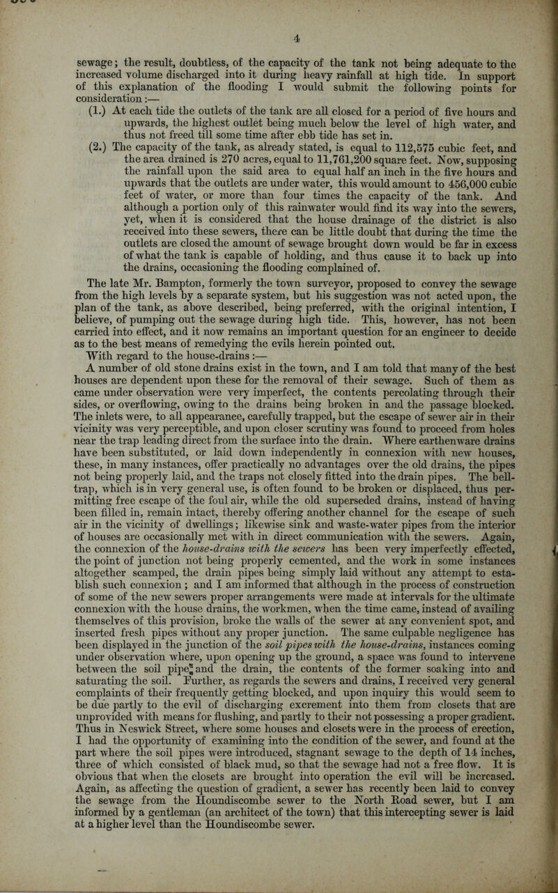 sewage; the result, doubtless, of the capacity of the tank not being adequate to the increased volume discharged into it during heavy rainfall at high tide. In support of this explanation of the flooding I would submit the following points for consideration:— (1.) At each tide the outlets of the tank are all closed for a period of five hours and upwards, the highest outlet being much below the level of high water, and thus not freed till some time after ebb tide has set in. (2.) The capacity of the tank, as already stated, is equal to 112,575 cubic feet, and the area drained is 270 acres, equal to 11,761,200 square feet. Now, supposing the rainfall upon the said area to equal half an inch in the five hours and upwards that the outlets are under water, this would amount to 456,000 cubic feet of water, or more than four times the capacity of the tank. And although a portion only of this rainwater would find its way into the sewers, yet, when it is considered that the house drainage of the district is also received into these sewers, there can he little doubt that during the time the outlets are closed the amount of sewage brought down would he far in excess of what the tank is capable of holding, and thus cause it to hack up into the drains, occasioning the flooding complained of. The late Mr. Bampton, formerly the town surveyor, proposed to convey the sewage from the high levels by a separate system, hut his suggestion was not acted upon, the plan of the tank, as above described, being preferred, with the original intention, I believe, of pumping out the sewage during high tide. This, however, has not been carried into effect, and it now remains an important question for an engineer to decide as to the best means of remedying the evils herein pointed out. With regard to the house-drains :— A number of old stone drains exist in the town, and I am told that many of the best houses are dependent upon these for the removal of their sewage. Such of them as came under observation were very imperfect, the contents percolating through their sides, or overflowing, owing to the drains being broken in and the passage blocked. The inlets were, to all appearance, carefully trapped, but the escape of sewer air in their vicinity was very perceptible, and upon closer scrutiny was found to proceed from holes near the trap leading direct from the surface into the drain. Where earthenware drains have been substituted, or laid down independently in connexion with new houses, these, in many instances, offer practically no advantages over the old drains, the pipes not being properly laid, and the traps not closely fitted into the drain pipes. The bell- trap, which is in very general use, is often found to be broken or displaced, thus per- mitting free escape of the foul air, while the old superseded drains, instead of having been filled in, remain intact, thereby offering another channel for the escape of such air in the vicinity of dwellings; likewise sink and waste-water pipes from the interior of houses are occasionally met with in direct communication with the sewers. Again, the connexion of the house-drains with the sewers has been very imperfectly effected, the point of junction not being properly cemented, and the work in some instances altogether scamped, the drain pipes being simply laid without any attempt to esta- blish such connexion ; and I am informed that although in the process of construction of some of the new sewers proper arrangements were made at intervals for the ultimate connexion wTith the house drains, the workmen, when the time came, instead of availing themselves of this provision, broke the walls of the sewer at any convenient spot, and inserted fresh pipes without any proper junction. The same culpable negligence has been displayed in the junction of the soil pipes with the house-drains, instances coming under observation where, upon opening up the ground, a space was found to intervene between the soil pipe® and the drain, the contents of the former soaking into and saturating the soil. Further, as regards the sewers and drains, I received very general complaints of their frequently getting blocked, and upon inquiry this would seem to be due partly to the evil of discharging excrement into them from closets that are unprovided with means for flushing, and partly to their not possessing a proper gradient. Thus in Neswick Street, wrhere some houses and closets were in the process of erection, I had the opportunity of examining into the condition of the sewer, and found at the part where the soil pipes were introduced, stagnant sewage to the depth of 14 inches, three of which consisted of black mud, so that the sewage had not a free flow. It is obvious that when the closets are brought into operation the evil will be increased. Again, as affecting the question of gradient, a sewer has recently been laid to convey the sewage from the Houndiscombe sewrer to the North Hoad sewer, but I am informed by a gentleman (an architect of the town) that this intercepting sewer is laid at a higher level than the Houndiscombe sewer.