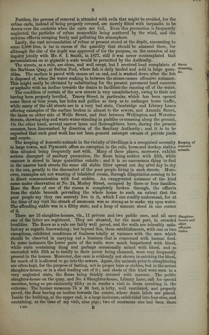 Further, the process of removal is attended with evils that might be avoided, for the refuse carts, instead of being properly covered, are merely fitted with tarpaulin to be drawn over the contents when the carts are full. Even this precaution is frequently neglected, the particles of refuse meanwhile being scattered by the wind, and the noxious effluvia escaping freely and polluting the atmosphere. Lastly, the vast accumulation of refuse at present stored at the depot, amounting to some 3,000 tons, is far in excess of the quantity that should be amassed there, for although the site of the dep6t was approved of for the purpose, on the occasion of my inquiry jointly with Mr. S. I. Smith, in 1877, still it was never contemplated that accumulations on so gigantic a scale would be permitted by the Authority. The streets, as a rule, are clean, and well swept, but I received loud complaints of the Barbican Quay, at Sutton Pool, where fish is daily landed and sold in large quan- tities. The surface is paved with stones set on end, and is washed down after the fish is disposed of, when the water soaking in between the stones causes offensive nuisance. This might easily be obviated by substituting for the present pavement hard concrete or asphalte with an incline towards the drains to facilitate the running off of the water. The condition of certain of the new streets is very unsatisfactory, owing to their not having been properly levelled. Tracey Street, in particular, which has been opened some three or four years, has holes and gullies so deep as to endanger horse traffic, while many of the old streets are in a very bad state, Cambridge and Library Lanes offering examples of the surface broken in almost to the sewers, and Armada Street, the lanes on either side of Wells Street, and that between Wellington and Waterloo Streets, showing slop and waste water standing in puddles or coursing along the ground. On the other hand, several narrow lanes and thoroughfares have, during the present summer, been limewashed by direction of the Sanitary Authority; and it is to be regretted that such good work has not been general amongst owners of private yards and courts. The keeping of domestic animals in the vicinity of dwellings is a recognised necessity in large towns, and Plymouth offers no exception to the rule, horse and donkey stables thus situated being frequently met with. Many of these places, moreover, exhibit serious disregard of sanitary precaution, the floors being sodden with filth, while manure is stored in large quantities outside; and it is no uncommon thing to find in the narrow back streets the same old stable litter spread out day after day to dry in the sun, greatly to the discomfort of the poor people living in such streets. More- over, examples are not wanting of inhabited rooms, through dilapidation coming to be in direct communication with foul stables. An exaggerated nuisance of the kind came under observation at No. 24, Morley Street, occupied by three or four families. Here the floor of one of the rooms is completely broken through, the effluvia from the stable beneath pervading the whole house to such an extent that the poor people say they can scarcely live in it, which I can readily understand, for at the time of my visit the stench of ammonia was so strong as to make my eyes water. The offending stable was in a filthy state, and a heap of manure stood in one corner of it. There are 13 slaughter-houses, viz., 11 private and two public ones, and all save one of the latter are registered. They are situated, for the most part, in crowded localities. The floors as a rule are fairly well paved, and the walls are tolerably satis- factory as regards limewashing; but beyond this, these establishments, with one or two exceptions, exhibited conditions of foulness totally at variance with the care which should he observed in carrying out a business that is concerned with human food. In some instances the lower parts of the walls were much bespattered with blood, while carts containing dung and garbage occasionally mixed with blood, and so encrusted with filth as to testify to their never being cleansed, were very frequently present in the houses. Moreover, due care is evidently not shown in catching the blood, for much of it is allowed to go into the sewers. Again, the animals prior to slaughtering are often kept, for the purpose of fasting, not in proper lairs or stables, but in the actual slaughter-house, or in a shed leading out of it; and sheds of this kind were seen in a very neglected state, the floors being thickly covered with manure. The public slaughter-house on the quay, and No. 4 Slaughter-house, Library Lane, call for special mention, being so pre-eminently filthy as to render a visit to them revolting in the extreme. The former measures 75 X 36 feet, is lofty, well ventilated, and properly paved, the floor having an incline towards the centre, where drain inlets are placed. Inside the building, at the upper end, is a large inclosure, subdivided into four sties, and containing, at the time of my visit, nine pigs; two of enormous size had been there I 4S8. 3 Street cleansing, &c. Keeping of domestic animals. Slaughter- houses and other offensive trades.