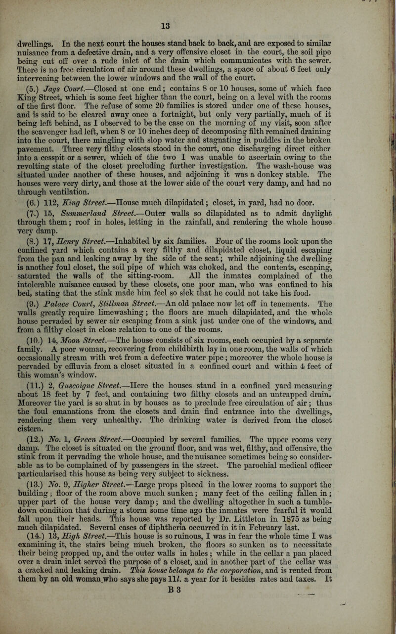 dwellings. In the next court the houses stand back to hack, and are exposed to similar nuisance from a defective drain, and a very offensive closet in the court, the soil pipe being cut off over a rude inlet of the drain which communicates with the sewer. There is no free circulation of air around these dwellings, a space of about 6 feet only intervening between the lower windows and the wall of the court. (5.) Jays Court.—Closed at one end; contains 8 or 10 houses, some of which face King Street, which is some feet higher than the court, being on a level with the rooms of the first floor. The refuse of some 20 families is stored under one of these houses, and is said to be cleared away once a fortnight, but only very partially, much of it being left behind, as I observed to be the case on the morning of my visit, soon after the scavenger had left, when 8 or 10 inches deep of decomposing filth remained draining into the court, there mingling with slop water and stagnating in puddles in the broken pavement. Three very filthy closets stood in the court, one discharging direct either into a cesspit or a sewer, which of the two I was unable to ascertain owing to the revolting state of the closet precluding further investigation. The wash-house was situated under another of these houses, and adjoining it was a donkey stable. The houses were very dirty, and those at the lower side of the court very damp, and had no through ventilation. (6.) 112, King Street.—House much dilapidated; closet, in yard, had no door. (7,) 15, Summerland Street.—Outer walls so dilapidated as to admit daylight through them; roof in holes, letting in the rainfall, and rendering the whole house very damp. (8.) 17, Henry Street.—Inhabited by six families. Four of the rooms look upon the confined yard which contains a very filthy and dilapidated closet, liquid escaping from the pan and leaking away by the side of the seat; while adjoining the dwelling is another foul closet, the soil pipe of which was choked, and the contents, escaping, saturated the walls of the sitting-room. All the inmates complained of the intolerable nuisance caused by these closets, one poor man, who was confined to his bed, stating that the stink made him feel so sick that he could not take his food. (9.) Palace Courts Stillman Street.—An old palace now let off in tenements. The walls greatly require limewashing ; the floors are much dilapidated, and the whole house pervaded by sewer air escaping from a sink just under one of the windows, and from a filthy closet in close relation to one of the rooms. (10.) 14, Moon Street.—The house consists of six rooms, each occupied by a separate family. A poor woman, recovering from childbirth lay in one room, the walls of which occasionally stream with wet from a defective water pipe; moreover the whole house is pervaded by effluvia from a closet situated in a confined court and within 4 feet of this woman’s window. (11.) 2, Gascoigne Street.—Here the houses stand in a confined yard measuring about 18 feet by 7 feet, and containing two filthy closets and an untrapped drain. Moreover the yard is so shut in by houses as to preclude free circulation of air; thus the foul emanations from the closets and drain find entrance into the dwellings, rendering them very unhealthy. The drinking water is derived from the closet cistern. (12.) No. 1, Green Street.—Occupied by several families. The upper rooms very damp. The closet is situated on the ground floor, and was wet, filthy, and offensive, the stink from it pervading the whole house, and the nuisance sometimes being so consider- able as to be complained of by passengers in the street. The parochial medical officer particularised this house as being very subject to sickness. (13.) No. 9, Higher Street.—Large props placed in the lower rooms to support the building ; floor of the room above much sunken; many feet of the ceiling fallen in ; upper part of the house very damp; and the dwelling altogether in such a tumble- down condition that during a storm some time ago the inmates were fearful it would fall upon their heads. This house was reported by Dr. Littleton in 1875 as being much dilapidated. Several cases of diphtheria occurred in it in February last. (14.) 13, High Street.—This house is so ruinous, I was in fear the whole time I was examining it, the stairs being much broken, the floors so sunken as to necessitate their being propped up, and the outer walls in holes ; while in the cellar a pan placed over a drain inlet served the purpose of a closet, and in another part of the cellar was a cracked and leaking drain. This house belongs to the corporation, and is rented from them by an old woman who says she pays 11/. a year for it besides rates and taxes. It