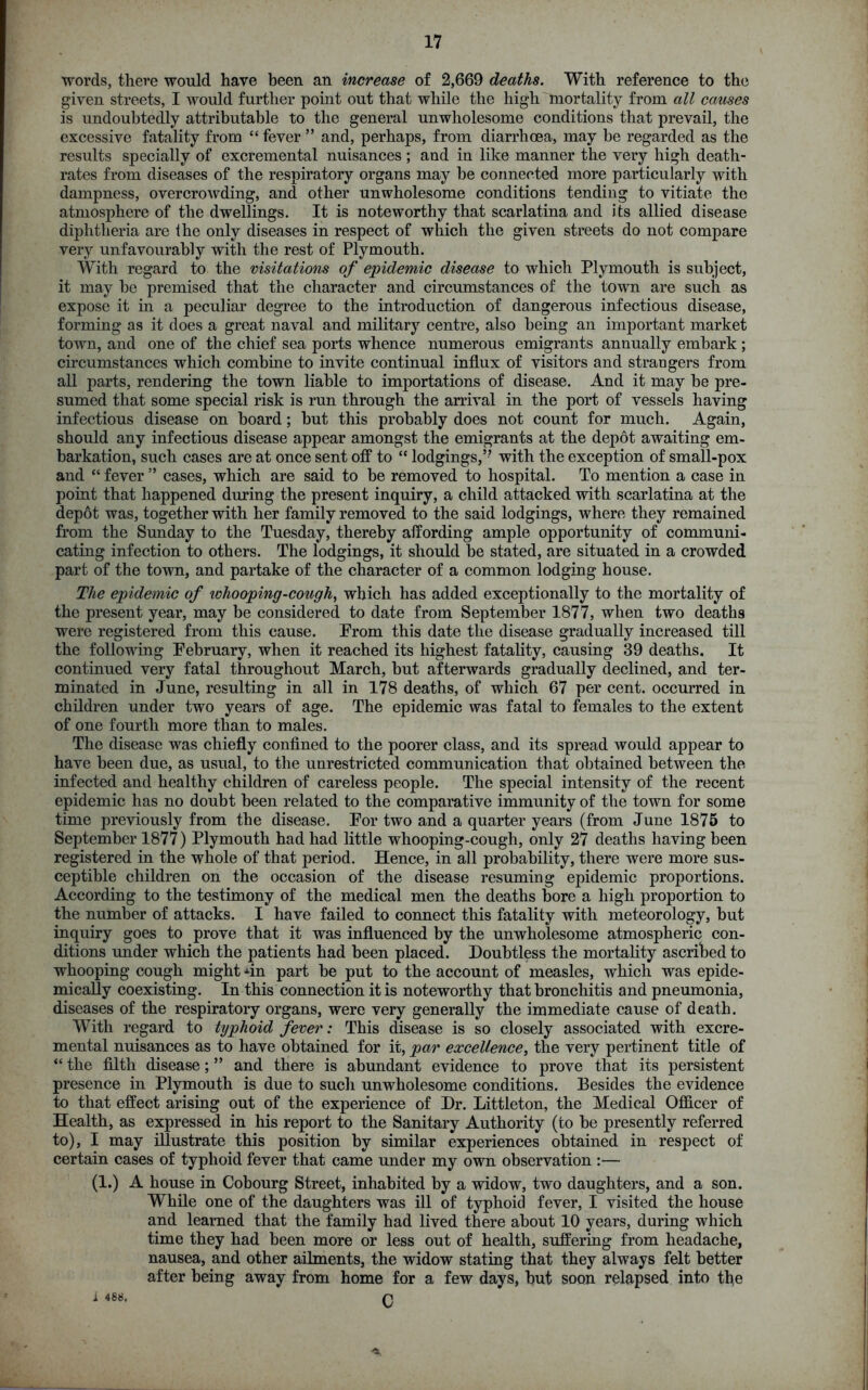 words, there would have been an increase of 2,669 deaths. With reference to the given streets, I would further point out that while the high mortality from all causes is undoubtedly attributable to the general unwholesome conditions that prevail, the excessive fatality from “ fever ” and, perhaps, from diarrhoea, may he regarded as the results specially of excremental nuisances; and in like manner the very high death- rates from diseases of the respiratory organs may he connected more particularly with dampness, overcrowding, and other unwholesome conditions tending to vitiate the atmosphere of the dwellings. It is noteworthy that scarlatina and its allied disease diphtheria are the only diseases in respect of which the given streets do not compare very unfavourably with the rest of Plymouth. With regard to the visitations of epidemic disease to which Plymouth is subject, it may he premised that the character and circumstances of the town are such as expose it in a peculiar degree to the introduction of dangerous infectious disease, forming as it does a great naval and military centre, also being an important market town, and one of the chief sea ports whence numerous emigrants annually embark ; circumstances which combine to invite continual influx of visitors and strangers from all parts, rendering the town liable to importations of disease. And it may be pre- sumed that some special risk is run through the arrival in the port of vessels having infectious disease on board; hut this probably does not count for much. Again, should any infectious disease appear amongst the emigrants at the depot awaiting em- barkation, such cases are at once sent off to “ lodgings,” with the exception of small-pox and “ fever ” cases, which are said to be removed to hospital. To mention a case in point that happened during the present inquiry, a child attacked with scarlatina at the depot was, together with her family removed to the said lodgings, where they remained from the Sunday to the Tuesday, thereby affording ample opportunity of communi- cating infection to others. The lodgings, it should be stated, are situated in a crowded part of the town, and partake of the character of a common lodging house. The epidemic of ivhooping-cough, which has added exceptionally to the mortality of the present year, may be considered to date from September 1877, when two deaths were registered from this cause. From this date the disease gradually increased till the following February, when it reached its highest fatality, causing 39 deaths. It continued very fatal throughout March, but afterwards gradually declined, and ter- minated in June, resulting in all in 178 deaths, of which 67 per cent, occurred in children under two years of age. The epidemic was fatal to females to the extent of one fourth more than to males. The disease was chiefly confined to the poorer class, and its spread would appear to have been due, as usual, to the unrestricted communication that obtained between the infected and healthy children of careless people. The special intensity of the recent epidemic has no doubt been related to the comparative immunity of the town for some time previously from the disease. For two and a quarter years (from June 1875 to September 1877) Plymouth had had little whooping-cough, only 27 deaths having been registered in the whole of that period. Hence, in all probability, there were more sus- ceptible children on the occasion of the disease resuming epidemic proportions. According to the testimony of the medical men the deaths bore a high proportion to the number of attacks. I have failed to connect this fatality with meteorology, but inquiry goes to prove that it was influenced by the unwholesome atmospheric con- ditions under which the patients had been placed. Doubtless the mortality ascribed to whooping cough might *in part be put to the account of measles, which was epide- mically coexisting. In this connection it is noteworthy that bronchitis and pneumonia, diseases of the respiratory organs, were very generally the immediate cause of death. With regard to typhoid fever: This disease is so closely associated with excre- mental nuisances as to have obtained for it, par excellence, the very pertinent title of “ the filth disease; ” and there is abundant evidence to prove that its persistent presence in Plymouth is due to such unwholesome conditions. Besides the evidence to that effect arising out of the experience of Dr. Littleton, the Medical Officer of Health, as expressed in his report to the Sanitary Authority (to be presently referred to), I may illustrate this position by similar experiences obtained in respect of certain cases of typhoid fever that came under my own observation :— (1.) A house in Cobourg Street, inhabited by a widow, two daughters, and a son. While one of the daughters was ill of typhoid fever, I visited the house and learned that the family had lived there about 10 years, during which time they had been more or less out of health, suffering from headache, nausea, and other ailments, the widow stating that they always felt better after being away from home for a few days, but soon relapsed into the i 488. n *1.