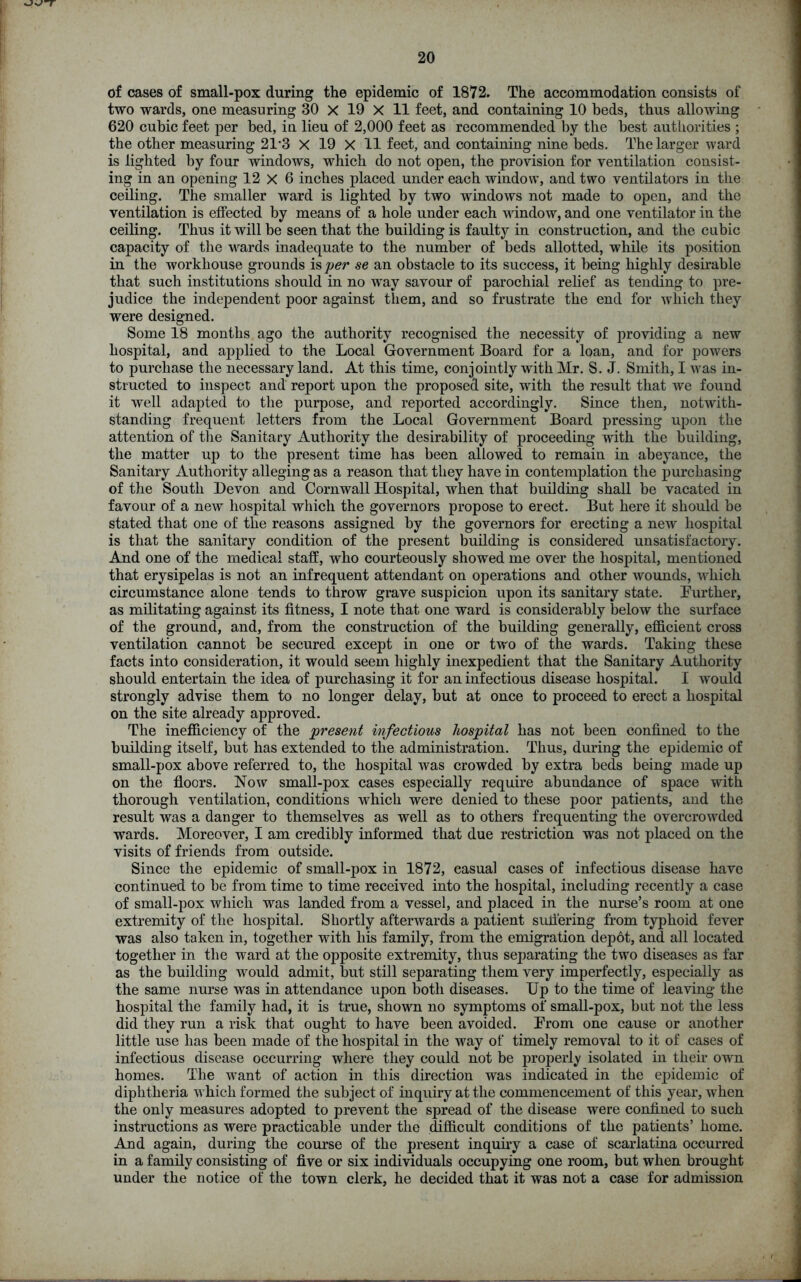 of cases of small-pox during the epidemic of 1872. The accommodation consists of two wards, one measuring 30 X 19 X 11 feet, and containing 10 beds, thus allowing 620 cubic feet per bed, in lieu of 2,000 feet as recommended by the best authorities ; the other measuring 2T3 X 19 X 11 feet, and containing nine beds. The larger ward is lighted by four windows, which do not open, the provision for ventilation consist- ing in an opening 12 X 6 inches placed under each window, and two ventilators in the ceiling. The smaller ward is lighted by two windows not made to open, and the ventilation is effected by means of a hole under each window, and one ventilator in the ceiling. Thus it will be seen that the building is faulty in construction, and the cubic capacity of the wards inadequate to the number of beds allotted, while its position in the workhouse grounds is per se an obstacle to its success, it being highly desirable that such institutions should in no way savour of parochial relief as tending to pre- judice the independent poor against them, and so frustrate the end for which they were designed. Some 18 months ago the authority recognised the necessity of providing a new hospital, and applied to the Local Government Board for a loan, and for powers to purchase the necessary land. At this time, conjointly with Mr. S. J. Smith, I was in- structed to inspect and report upon the proposed site, with the result that we found it well adapted to the purpose, and reported accordingly. Since then, notwith- standing frequent letters from the Local Government Board pressing upon the attention of the Sanitary Authority the desirability of proceeding with the building, the matter up to the present time has been allowed to remain in abeyance, the Sanitary Authority alleging as a reason that they have in contemplation the purchasing of the South Devon and Cornwall Hospital, when that building shall be vacated in favour of a new hospital which the governors propose to erect. But here it should be stated that one of the reasons assigned by the governors for erecting a new hospital is that the sanitary condition of the present building is considered unsatisfactory. And one of the medical staff, who courteously showed me over the hospital, mentioned that erysipelas is not an infrequent attendant on operations and other wounds, which circumstance alone tends to throw grave suspicion upon its sanitary state. Further, as militating against its fitness, I note that one ward is considerably below the surface of the ground, and, from the construction of the building generally, efficient cross ventilation cannot be secured except in one or two of the wards. Taking these facts into consideration, it would seem highly inexpedient that the Sanitary Authority should entertain the idea of purchasing it for an infectious disease hospital. I would strongly advise them to no longer delay, but at once to proceed to erect a hospital on the site already approved. The inefficiency of the present infectious hospital has not been confined to the building itself, but has extended to the administration. Thus, during the epidemic of small-pox above referred to, the hospital was crowded by extra beds being made up on the floors. Now small-pox cases especially require abundance of space with thorough ventilation, conditions which were denied to these poor patients, and the result was a danger to themselves as well as to others frequenting the overcrowded wards. Moreover, I am credibly informed that due restriction was not placed on the visits of friends from outside. Since the epidemic of small-pox in 1872, casual cases of infectious disease have continued to be from time to time received into the hospital, including recently a case of small-pox which was landed from a vessel, and placed in the nurse’s room at one extremity of the hospital. Shortly afterwards a patient suffering from typhoid fever was also taken in, together with his family, from the emigration depot, and all located together in the ward at the opposite extremity, thus separating the two diseases as far as the building would admit, but still separating them very imperfectly, especially as the same nurse was in attendance upon both diseases. Up to the time of leaving the hospital the family had, it is true, shown no symptoms of small-pox, but not the less did they run a risk that ought to have been avoided. From one cause or another little use has been made of the hospital in the way of timely removal to it of cases of infectious disease occurring where they could not be properly isolated in their own homes. The want of action in this direction was indicated in the epidemic of diphtheria which formed the subject of inquiry at the commencement of this year, when the only measures adopted to prevent the spread of the disease were confined to such instructions as were practicable under the difficult conditions of the patients’ home. And again, during the course of the present inquiry a case of scarlatina occurred in a family consisting of five or six individuals occupying one room, but when brought under the notice of the town clerk, he decided that it was not a case for admission