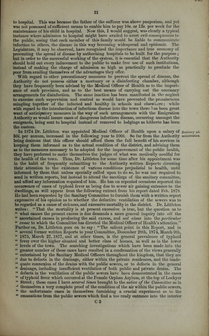 to hospital. This was because the father of the sufferer was above pauperism, ancl yet was not possessed of sufficient means to enable him to pay 10s. or 12s. per week for the maintenance of his child in hospital. Now this, I would suggest, was clearly a typical instance where admission to hospital might have availed to avert evil consequences to the public, seeing that each member of this family would be liable to communicate infection to others, the disease in this way becoming widespread and epidemic. The Legislature, it may be observed, have recognised the importance and true economy of preventing the spread of disease by authorising hospitals to be built for the purpose ; but in order to the successful working of the system, it is essential that the Authority should hold out every inducement to the public to make free use of such institutions, instead of making the charge of admission so high as practically to preclude the poor from availing themselves of the advantages they offer. With regard to other precautionary measures to prevent the spread of disease, the Authority do not possess either a mortuary or a disinfecting chamber, although they have frequently been advised by the Medical Officer of Health as to the import- ance of such provision, and as to the best means of carrying out the necessary arrangements for disinfection. The same inaction has been manifested in the neglect to exercise such supervision and control as would have prevented the promiscuous mingling together of the infected and healthy in schools and elsewhere; while with regard to the introduction of infectious disease into the town there lias been great want of anticipatory measures in the way of such arrangements with the Emigration Authority as would insure cases of dangerous infectious disease, occurring amongst the emigrants, being sent to hospital instead of removed to lodgings as hitherto has been the custom. In 1874 Dr. Littleton was appointed Medical Officer of Health upon a salary of Sanitary ad- 50h per annum, increased in the following year to 100/. So far from the Authority ministration, being desirous that this officer should afford them the full benefit of his services in keeping them informed as to the actual condition of the district, and advising them as to the measures necessary to be adopted for the improvement of the public health, they have preferred to make themselves the judges of what was medically needful for the health of the town. Thus, Dr. Littleton for some time after his appointment was in the habit of frequently submitting to the Authority written Deports directing their attention to the existence of various conditions prejudicial to health, until informed by them that unless specially called upon to do so, he was not required to send in written reports, but instead to attend the meetings of the sanitary committee, and afford any information required of him. He has on repeated occasions reported the occurrence of cases of typhoid fever as being due to sewer air gaining entrance to the dwellings, as will appear from the following extract from his report dated Eeb. 1878. He had been requested by the Sanitary Committee to furnish them with a written report expressive of his opinion as to whether the defective ventilation of the sewers was to be regarded as a cause of sickness, and excessive mortality in the district. Dr. Littleton writes: “ That the mortality is at present excessive is true, but the question as to “ what causes the present excess is due demands a more general inquiry into all the “ ascertained causes in producing the said excess, and not alone into the particular “ cause to which the Committee has directed the Medical Officer of Health’s attention.” Eurther on, Dr. Littleton goes on to say : “ The salient point in this Deport, and in “ several former written Deports to your Committee, December 28th, 1874, March 9th, “ 1875, March 27,1877, and at other times, is the general prevalence of typhoid “ fever over the higher situated and better class ot‘ houses, as well as in the lower “ levels of the town. The searching investigations which have been made into the “ greater number of these cases have resulted in a confirmation of the views generally “ entertained by the Sanitary Medical Officers throughout the kingdom, that they are “ due to defects in the drainage, either within the private residences, and the inade- “ quate connexion of the drains with the public sewers, or to defects in the general “ drainage, including insufficient ventilation of both public and private drains. The “ defects in the ventilation of the public sewers have been demonstrated in the cases “ of typhoid fever which occurred at the Eemale Orphan Asylum, at the top of Lockyer “ Street; these cases I have several times brought to the notice of the Committee as in themselves a very complete proof of the condition of the air within the public sewers, “ the unfortunate cases in themselves furnishing a crucial experiment as to the “ emanations from the public sewers which find a too ready entrance into the interior