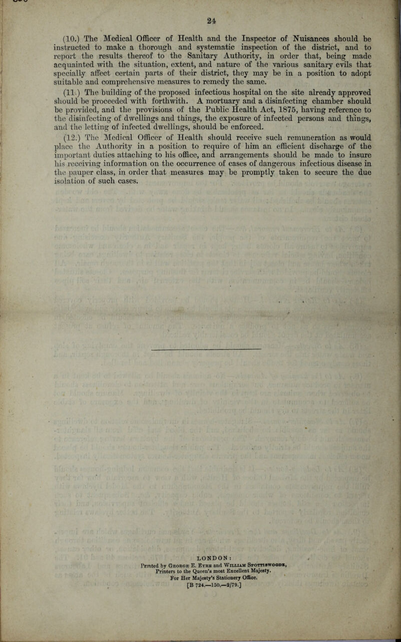 (10.) The Medical Officer of Health and the Inspector of Nuisances should be instructed to make a thorough and systematic inspection of the district, and to report the results thereof to the Sanitary Authority, in order that, being made acquainted with the situation, extent, and nature of the various sanitary evils that specially affect certain parts of their district, they may be in a position to adopt suitable and comprehensive measures to remedy the same. (11.) The building of the proposed infectious hospital on the site already approved should be proceeded with forthwith. A mortuary and a disinfecting chamber should be provided, and the provisions of the Public Health Act, 1875, having reference to the disinfecting of dwellings and things, the exposure of infected persons and things, and the letting of infected dwellings, should be enforced. (12.) The Medical Officer of Health should receive such remuneration as would place the Authority in a position to require of him an efficient discharge of the important duties attaching to his office, and arrangements should be made to insure his receiving information on the occurrence of cases of dangerous infectious disease in the pauper class, in order that measures may be promptly taken to secure the due isolation of such cases. ;jj*> •. dto LONDON: Printed by George E. Eyre and William Spottiswoodb, Printers to the Queen’s most Excellent Majesty. Eor Her Majesty’s Stationery Office, [B 724.-150.-2/79.]