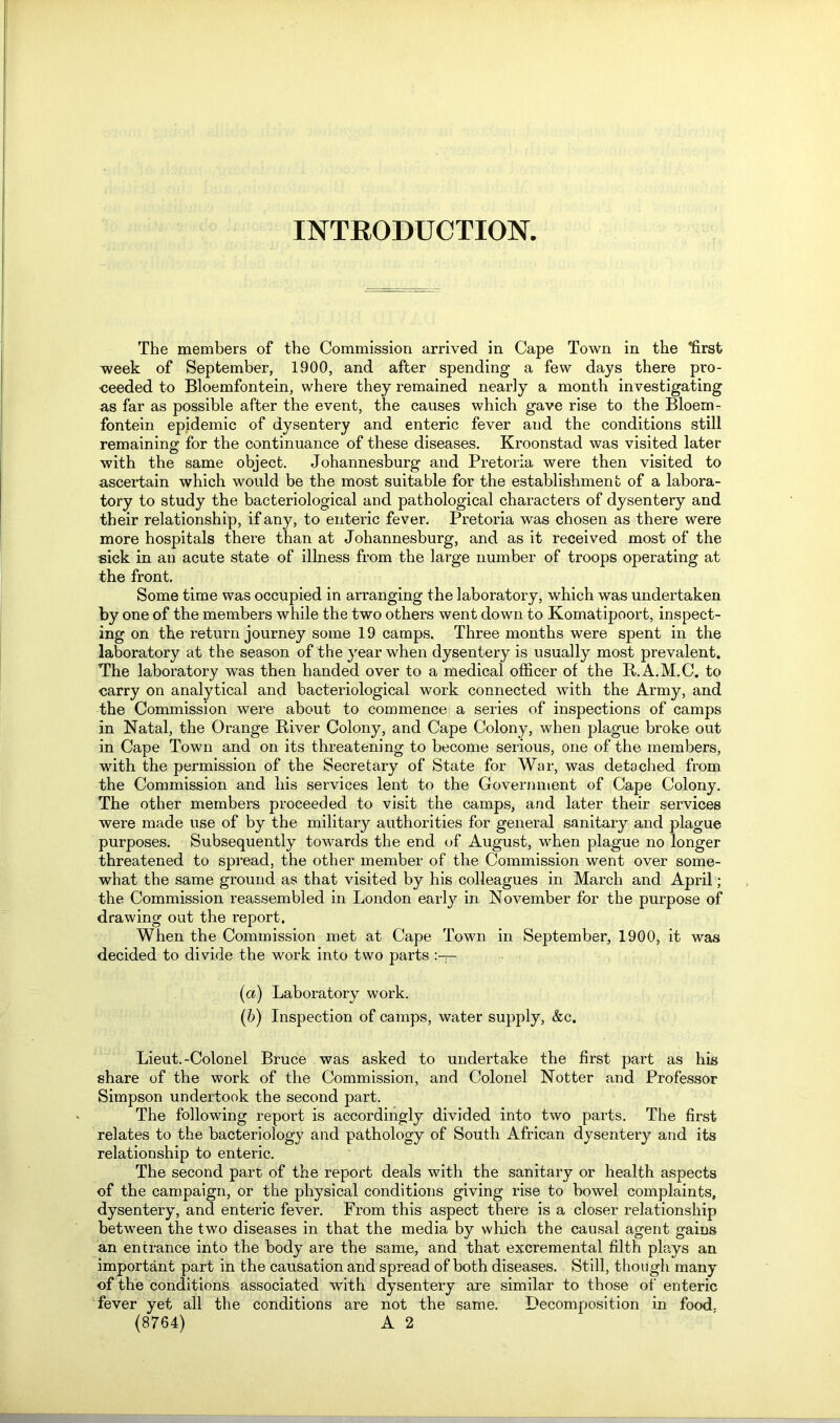 INTRODUCTION. The members of the Commission arrived in Cape Town in the ffirst week of September, 1900, and after spending a few days there pro- ceeded to Bloemfontein, where they remained nearly a month investigating as far as possible after the event, the causes which gave rise to the Bloem- fontein epidemic of dysentery and enteric fever aud the conditions still remaining for the continuance of these diseases. Kroonstad was visited later with the same object. Johannesburg and Pretoria were then visited to ascertain which would be the most suitable for the establishment of a labora- tory to study the bacteriological and pathological characters of dysentery and their relationship, if any, to enteric fever. Pretoria was chosen as there were more hospitals there than at Johannesburg, and as it received most of the sick in an acute state of illness from the large number of troops operating at the front. Some time was occupied in arranging the laboratory, which was undertaken by one of the members while the two others went down to Komatipoort, inspect- ing on the return journey some 19 camps. Three months were spent in the laboratory at the season of the year when dysentery is usually most prevalent. The laboratory was then handed over to a medical officer of the R.A.M.C. to carry on analytical and bacteriological work connected with the Army, and the Commission were about to commence a series of inspections of camps in Natal, the Orange River Colony, and Cape Colony, when plague broke out in Cape Town and on its threatening to become serious, one of the members, with the permission of the Secretary of State for War, was detached from the Commission and his services lent to the Government of Cape Colony. The other members proceeded to visit the camps, and later their services were made use of by the military authorities for general sanitary and plague purposes. Subsequently towards the end of August, when plague no longer threatened to spread, the other member of the Commission went over some- what the same ground as that visited by his colleagues in March and April; the Commission reassembled in London early in November for the purpose of drawing out the report. When the Commission met at Cape Town in September, 1900, it was decided to divide the work into two parts (а) Laboratory work. (б) Inspection of camps, water supply, &c. Lieut.-Colonel Bruce was asked to undertake the first part as his share of the work of the Commission, and Colonel Notter and Professor Simpson undertook the second part. The following report is accordingly divided into two parts. The first relates to the bacteriology and pathology of South African dysentery and its relationship to enteric. The second part of the report deals with the sanitary or health aspects of the campaign, or the physical conditions giving rise to bowel complaints, dysentery, and enteric fever. From this aspect there is a closer relationship between the two diseases in that the media by which the causal agent gains an entrance into the body are the same, and that excremental filth plays an important part in the causation and spread of both diseases. Still, though many of the conditions associated with dysentery are similar to those of enteric fever yet all the conditions are not the same. Decomposition in food.