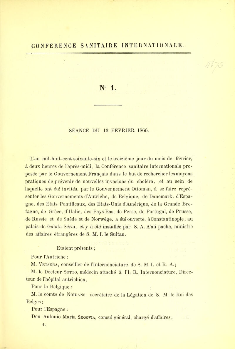 CONFERENCE SVNITAIRE INTERNATIONALE. 1. SEANCE DU 13 FEVRIER 1866. L’an mil-huit-cent soixante-six et le treizieme jour du inois de fevrier, a deux heures de lapres-midi, la Conference sanitaire Internationale pro- ppsee par le Gouvernement Franoais dans le but de rechercher lesmoyens pratiques de prevenir de nouvelles invasions du cholera, et au sein de laquelle ont etd invites, par le Gouvernement Ottoman, a se faire reprd- senter les Gouvernements d’Autriche, de Belgique, de Danemark, d’Espa- gne, des Etats Pontificaux, des Etats-Unis d’Amerique, de la Grande Bre- tagne, de Grece, dTtalie, des Pays-Bas, de Perse, de Portugal, de Prusse, de Russie et de Suede et de Norwege, a dte ouverte, aConstantinople, au palais de Galata-Sera'i, et y a etd installee par S. A. A’ali pacha, ministre des affaires dtrangeres de S. M. I. le Sultan, Etaient presents ; Pour I’Autriche; M. Vetsera, conseiller de I’lnternonciature de S. M. I. et R. A.; M, le Docteur Sotto, mddecin attachd a IT. R. Infcernonciature, Direc- teur de I’hopital autrichien. Pour la Belgique ; M. le comte de Noidans, secretaire de la Legation de S. M. le Roi des Beiges; Pour I’Espagne : Don Antonio Maria Seoovia, consul gendral, chargd d’affaires;