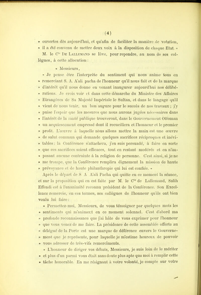 » ouvertes d6s aiijourd’hui, et qu’afin de faciliter la maniere de votatioii, 5» il a dtd convenu de mettre deux voix a la disposition de cliaque Etat. ?? M. le De Lallemand se leve, pour repondre, au nom de ses col- logues, a cette allocution: “ Messieurs, » Je pense etre I’interprete du sentiment qui nous anime tons en » remerciant S. A. A’ali pacha de I’honneur qu’il nous fait et de la marque 55 d’intdret qu’il nous donne en venant inaugurer aujourd’hui nos ddlibd- 55 rations. Je crois voir ct dans cette demarche du Ministre des Affaires 55 Etrangeres de Sa Majeste Imperiale le Sultan, et dans le langage qu’il 55 vient de nous tenir, un bon augure pour le succes de nos travaux ; j’y 55 puise I’espoir que les mesures que nous aurons jugees neeessaires dans 55 I’interet de la saute publique trouveront, dans le Gouvernement Ottoman 55 un acquiescement empresse dont il recueillera et I’honneur et le premier 55 profit. L’oeuvre a laquelle nous allons mettre la main est une oeuvre 55 de salut commun qui demande quelques sacrifices reciproques et inevi- 55 tables: la Conference s’attachera, j’en suis persuadd, a faire en sorte 55 que ces sacrifices soient efficaces, tout en restant moddrds et en n’im- 55 posant aucune contrainte a la religion de personne. C’est ainsi, si jene 55 me trompe, que la Conference remplira dignement la mission de haute 55 prevoyance et de haute philanthropie qui lui est confide. 55 Apres le ddpart de S A A’ali Pacha qui quitte en ce moment la sdance, et sur la proposition qui en est faite par M. le C^® de Lallemand, Salih Efiendi est a I’unanimitd reconnu prdsident de la Confdrence. Son Excel- lence remercie, en ces termes, ses collegues de I’honneur qu’ils ont bien voulu lui faire: « Permettez-moi, Messieurs, de vous tdmoigner par quelques mots les 55 sentiments qui m’animent en ce moment solennel. C’est d’abord ma 55 profonde reconnaissance que j’ai hate de vous exprimer pour I’honneur 55 que vous venez de me faire. La prdsidence de cette assemblde ofierte au 55 ddldgud de la Porte est une marque de ddfdrence envers le Gouverne- 55 ment que je reprdsente, pour laquelle je m’estime heureux de pouvoir 55 vous adresser de tres-vifs remerciments. 55 L’honneur de diriger vos ddbats. Messieurs, je suis loin de le mdriter 55 et plus d’un parmi vous dtait sans doute plus apte que moi a remplir cette 55 tache honorable. En me rdsignant a votre volonte, je compte sur votre