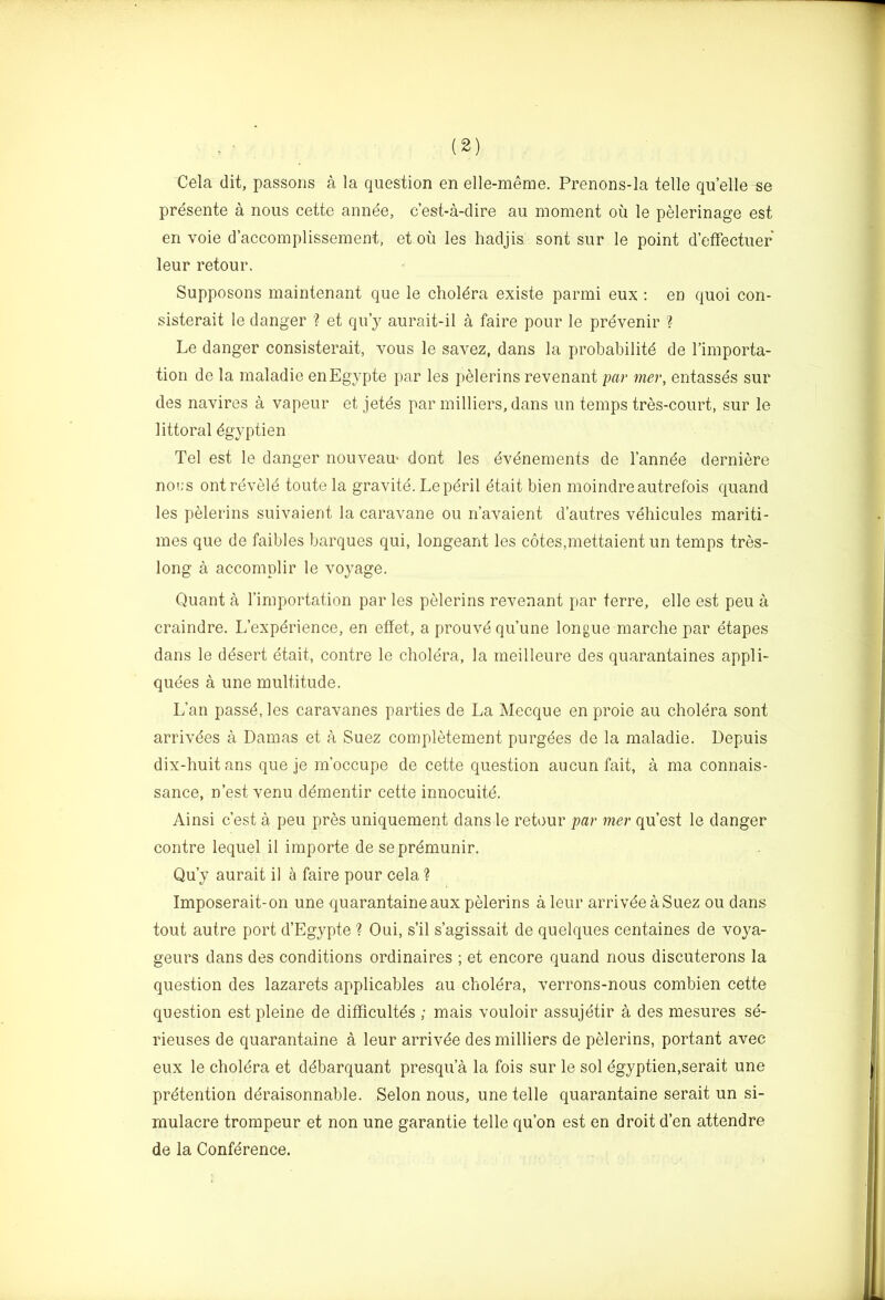 Cela (lit, passons a la question en elle-meme. Prenons-la telle qu’elle se presente a nous cette annee, c’est-a-clire au moment ou le pelerinage est en voie d’accomplissement, et ou les hadjis sont sur le point d’efFectuer leur retour. Supposons maintenant que le choldra existe parmi eux : en quoi con- sisterait le danger '? et qu’y aurait-il a faire pour le prevenir ? Le danger consisterait, vous le savez, dans la probability de I’importa- tion de la maladie enEgypte par les pelerins revenant par mer, entasses sur des navires a vapeur et jetds par milliers, dans im temps tres-court, sur le littoral dgyptien Tel est le danger nouveau- dont les eydnements de I’annee derniere noi;s ontreveiy toute la gravite. Lepdril etait bien moindreautrefois quand les pelerins suivaient la caravane ou n’avaient d’autres vehicules mariti- mes que de faibles barques qui, longeant les cotes,mettaient un temps tres- long a accomplir le voyage. Quant a I’importation par les pelerins revenant par terre, elle est peu a craindre. L’expdrience, en effet, a prouvdqu’une longue marche par etapes dans le ddsert etait, centre le cholera, la meilleure des quarantaines appli- quees a une multitude. L’an passd, les caravanes parties de La Mecque en proie au cholera sont arrivdes a Damas et a Suez completement purgees de la maladie. Depuis dix-huitans que je m’occupe de cette question au cun fait, a ma connais- sance, n’est venu ddmentir cette innocuite. Ainsi c’est a peu pres uniquement dans le retour par mer quest le danger centre lequel il importe de seprdmunir. Qu’y aurait il h faire pour cela ? Imposerait-on une quarantaineaux pelerins a leur arrivdeaSuez ou dans tout autre port d’Egypte ? Oui, s’il s’agissait de quelques centaines de voya- geurs dans des conditions ordinaires ; et encore quand nous discuterons la question des lazarets applicables au cholera, verrons-nous combien cette question est pleine de difRcultes ; mais vouloir assujetir a des mesures se- rieuses de quarantaine a leur arrivde des milliers de pelerins, portant avec eux le choldra et ddbarquant presqu’a la fois sur le sol dgyptien.serait une pretention deraisonnable. Selon nous, une telle quarantaine serait un si- mulacre trompeur et non une garantie telle qu’on est en droit d’en attendre de la Confdrence.