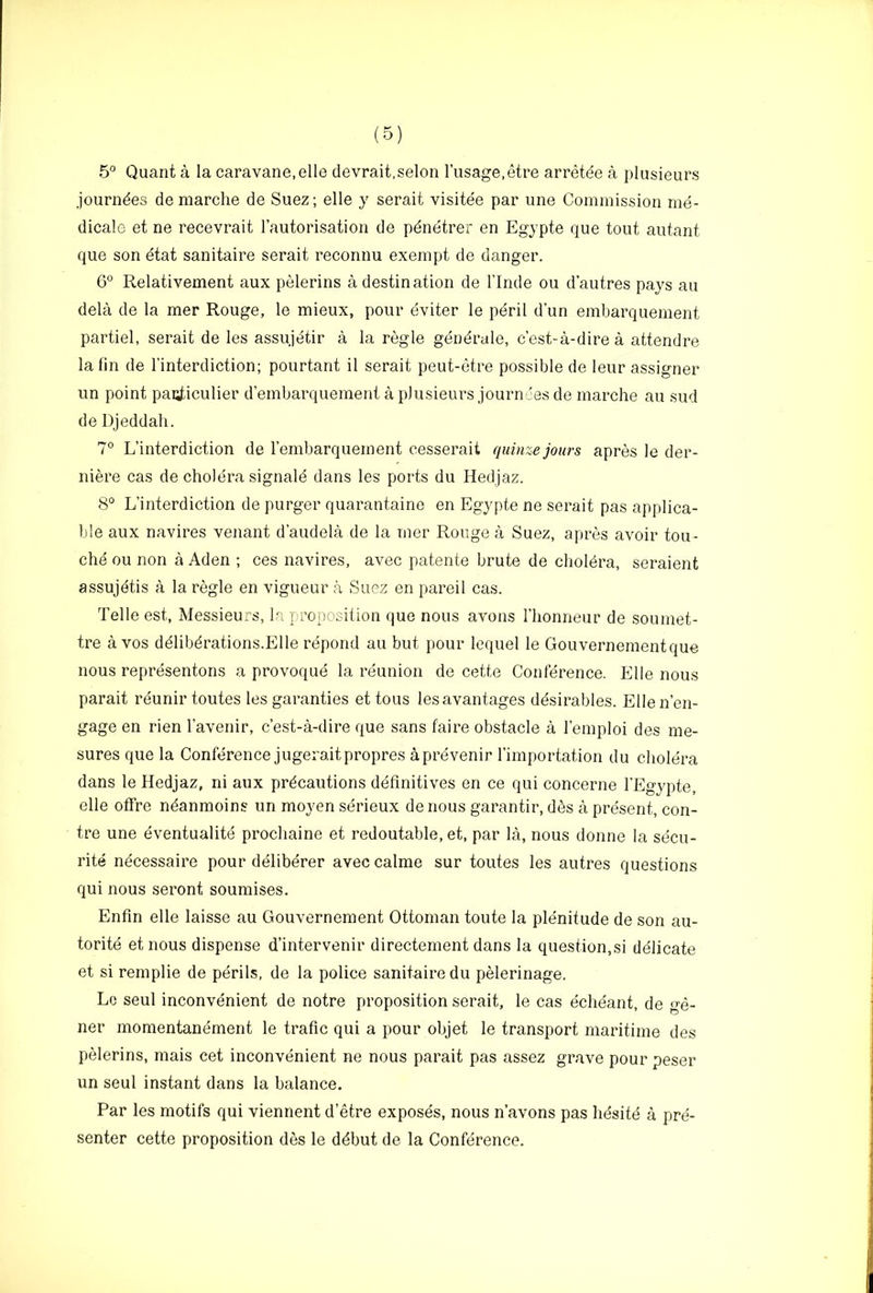 5° Quant a la caravane.elle devrait.selon I’usage.etre arretee a plusieurs journdes demarche de Suez; elle y serait visitee par une Commission me- dicalo et ne recevrait rautorisation de pdnetrer en Egypte que tout autant que son etat sanitaire serait reconnu exempt de danger. 6° Relativement aux pelerins a destination de I’lnde ou d’autres pays au dela de la mer Rouge, le mieux, pour eviter le peril dun embarquement partiel, serait de les assujetir a la regie gendrale, c’est-a-dire a attendre la fin de I’interdiction; pourtant il serait peut-etre possible de leur assignor un point pai;ticulier d’ernbarquement a plusieurs journees de marche au sud de Djeddah. 7® L’interdiction de rembarquement cesserait quinze jours apres le der- niere cas de cholera signald dans les ports du Hedjaz. 8° L’interdiction de purger quarantaine en Egypte ne serait pas applica- ble aux navires venant d’audela de la mer Rouge a Suez, apres avoir tou- che ou non a Aden ; ces navires, avec patente brute de cholera, seraient assujetis a la regie en vigueur a Suez en pareil cas. Telle est, Messieurs, la proposition que nous avons I’honneur de soumet- tre a VOS ddlibdrations.Elle repond au but pour lequel le Gouvernementque nous representons a provoque la reunion de cette Conference. Elle nous parait reunir toutes les garanties et tons lesavantages ddsirables. Elle n’en- gage en rien I’avenir, c’est-a-dire que sans faire obstacle a I’emploi des me- sures que la Conference jugeraitpropres aprevenir I’importation du cholera dans le Hedjaz, ni aux precautions definitives en ce qui concerne I’Egypte, elle ofFre ndanmoins un moyen serieux de nous garantir, d^s a present, cen- tre une eventualite prochaine et redoutable, et, par la, nous donne la secu- rite necessaire pour deliberer avec calme sur toutes les autres questions qui nous seront soumises. Enfin elle laisse au Gouvernement Ottoman toute la plenitude de son au- torite etnous dispense d’intervenir directement dans la question,si delicate et si remplie de perils, de la police sanitaire du pMerinage. Lc seul inconvenient de notre proposition serait, le cas echeant, de ge- ner momentanement le trafic qui a pour objet le transport maritime des pelerins, mais cet inconvenient ne nous parait pas assez grave pour peser un seul instant dans la balance. Par les motifs qui viennent d’etre exposes, nous n’avons pas hdsitd a pre- senter cette proposition des le ddbut de la Conference,