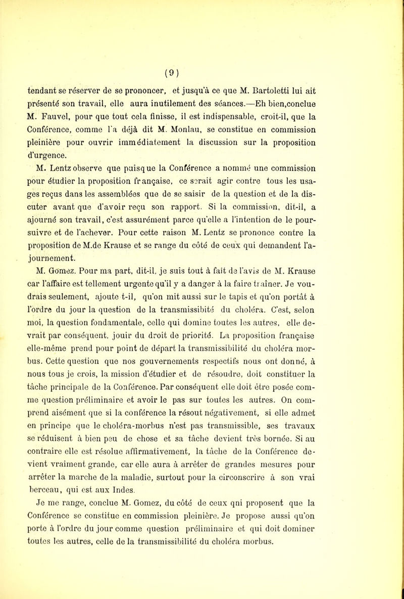 tendant se reserver de se prononcer, et jusqu a ce que M. Bartoletti lui ait prdsentd son travail, elle aura inutilement des stances.—Eh bien.conclue M. Fauvel, pour que tout cela finisse, il est indispensable, croit-il, que la Conference, comme I’a dej4 dit M. Monlau, se constitue en commission pleiniere pour ouvrir immediatement la discussion sur la proposition d’urgence. M. Lentz observe que piiisque la Conference a nomme une commission pour etudier la proposition frangaise, ce scrait agir centre tons les usa- ges regus dans les assembldes que de se saisir de la question et de la dis- cuter avant que d’avoir recu son rapport. Si la commission, dit-il, a ajourne son travail, c’est assurdment parce quelle a I’intention de le pour- suivre et de I’achever. Pour cette raison M. Lentz se prononce centre la proposition de M.de Krause et se range du cote de ceu'x qui demandent I’a- journement. M. Gomez. Pour ma part, dit-il, je suis tout A fait da I’avis de M. Krause car I’alFaire est tellement urgentequ’il y a danger a la faire trainer. Je vou- drais seulement, ajoute t-il, qu’on mit aussi sur le tapis et qu’on portat a I’ordre du jour la question de la transmissibite du choldra. C’est, selon moi, la question fondamentale, celle qui domine toutes les autres, elle de- vrait par consequent, jouir du droit de priorite. La proposition frangaise elle-meme prend pour point de depart la transmissibilite du cholera mor- bus. Cette question que nos gouvernements respectifs nous ont donnd, a nous tous je crois, la mission d’etudier et de resoudi’e, doit constituer la tache principale de la Conference. Par consequent elle doit etre posde com- me question preiiminaire et avoir le pas sur toutes les autres. On com- prend aisement que si la conference la resout negativement, si elle admet en principe que le choiera-morbus n’est pas transmissible, ses travaux se reduisent a bien peu de chose et sa tache devient tres bornde. Si au contraire elle est rdsolue affirmativement, la tache de la Conference de- vient vraiment grande, car elle aura a arreter de grandes mesures pour arreter la marche de la maladie, surtout pour la circonscrire a son vrai berceau, qui est aux Indes. Je me range, conclue M. Gomez, du cote de ceux qni proposent que la Conference se constitue en commission pleiniere. Je propose aussi qu’on porte a I’ordre du jour comme question preiiminaire et qui doit dominer toutes les autres, celle de la transmissibilite du cholera morbus.