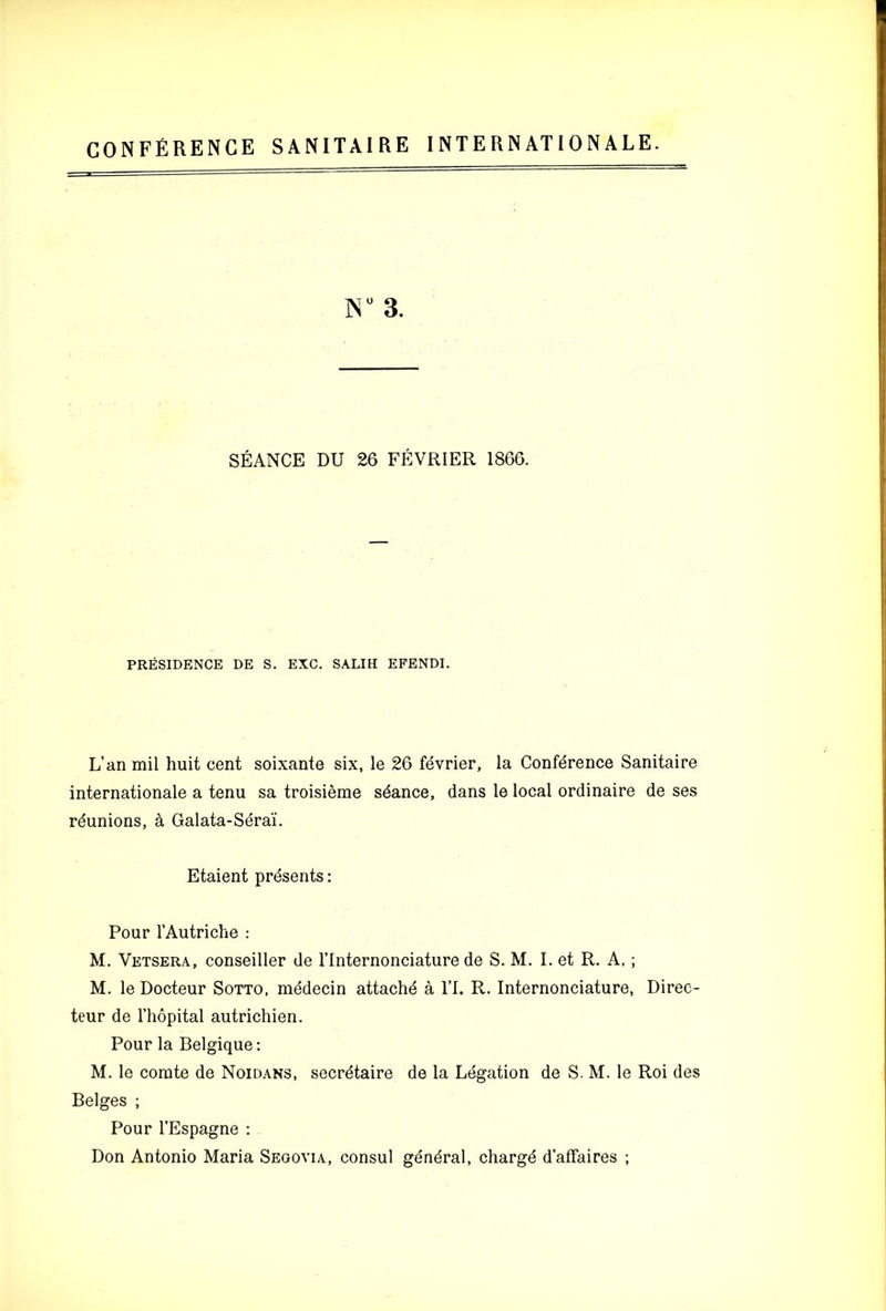 CONFERENCE SANITAIRE INTERNATIONALE. 3. SEANCE DU 26 FEVRIER 1866. PRESIDENCE DE S. EXC. SALIH EFENDI. L’an mil huit cent soixante six, le 26 fevrier, la Conference Sanitaire internationale a tenu sa troisieme stance, dans le local ordinaire de ses reunions, a Galata-Serai. Etaient presents: Pour rAutriche : M. Vetsera, conseiller de I’lnternonciature de S. M. I. et R. A. ; M. le Docteur Sotto, rnddecin attache a I’l. R. Internonciature, Diree- teur de I’hopital autrichien. Pour la Belgique: M. le comte de Noidans, secretaire de la Legation de S. M. le Roi des Beiges ; Pour I’Espagne : Don Antonio Maria Segovia, consul general, charge d’affaires ;