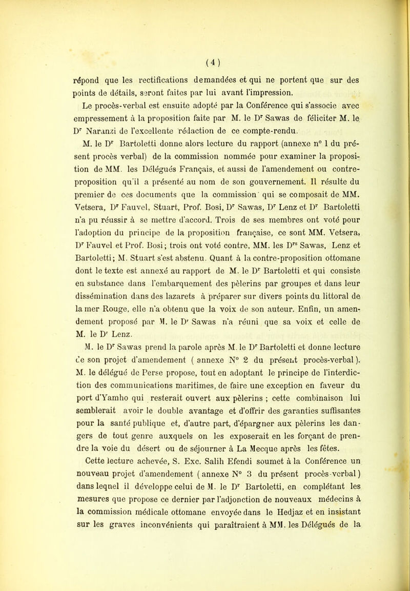 rdpond que les rectifications demanddes et qui ne portent que sur des points de details, seront faites par lui avant I’impression. Le proces-verbal est ensuite adopte par la Conference qui s'associe avec empressement a la proposition faite par M, le D* Sawas de fdliciter M. le. D’' Naranzi de Texcellente redaction de ce compte-rendu. M. le Bartoletti donne alors lecture du rapport (annexe n° 1 du pre- sent proces verbal) de la commission nommde pour examiner la proposi- tion de MM. les Deieguds Franqais, et aussi de I’amendement ou contre- proposition qu’il a prdsente au nom de son gouvernement. II rdsulte du premier de ces documents que la commission' qui se composait de MM. Vetsera, D' Fauvel, Stuart, Prof. Bosi, D'* Sawas, D’^ Lenz et D’^ Bartoletti n’a pu rdussir a se mettre d’accord. Trois de ses membres ont vote pour I’adoption du principe de la proposition francaise, ce sent MM. Vetsera, D''Fauvel et Prof. Bosi; trois ont vote contre, MM. les D*’® Sawas, Lenz et Bartoletti; M. Stuart s’est abstenu. Quant a la contre-proposition ottomane dont le texte est annexe au rapport de M. le D*’ Bartoletti et qui consiste en substance dans I’embarquement des pelerins par groupes et dans leur dissemination dans des lazarets a prdparer sur divers points du littoral de la mer Rouge, elle n a obtenu que la voix de son auteur. Enfin, un amen- dement propose par .M. le D'’ Sawas n’a rduni que sa voix et celle de M. le D' Lenz. M. le D'' Sawas prend la parole apres M. le D'' Bartoletti et donne lecture ce son projet d’amendement (annexe N° 2 du present proces-verbal). M. le deiegue de Perse propose, tout en adoptant le principe de I’interdic- tion des communications maritimes, de faire une exception en faveur du port d’Yamho qui resterait ouvert aux pelerins ; cette combinaison lui semblerait avoir le double avantage et d’ofifrir des garanties suffisantes pour la sante publique et, d’autre part, d’dpargner aux pelerins les dan- gers de tout genre auxquels on les exposerait en les forcant de pren- dre la voie du desert ou de sdjourner a La Mecque apr^s les fetes. Cette lecture achevee, S. Exc. Salih Efendi soumet a la Conference un nouveau projet d’amendement (annexe N° 3 du present proces-verbal) dansleqnel il ddveloppe celui de .M. le D* Bartoletti, en compldtant les mesures que propose ce dernier par I’adjonction de nouveaux mddecins a la commission mddicale ottomane envoyde dans le Hedjaz et en insistant sur les graves inconvdnients qui paraitraient a MM. les Ddldguds de la