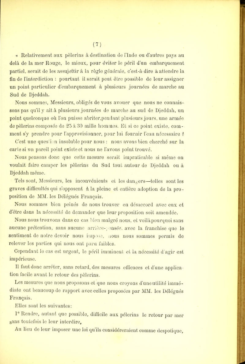“ Relativement aux pelerins a destination do i’lnde on d’autres pays an dela de la nier Rouge, le mieux, pour eviter le pdril d’un embarquement partiel, serait de les assujettir a la regie generale, c’est-a dire a attendre la fin de I’interdiction : pourtant il serait peut etre possible de leur assigner un point particulier d’embarquement a plusieurs journees de marche au Sud de Djeddah. Nous sonimes, Messieurs, obligds de vous avouer que nous ne connais- sons pas qu’il y ait a plusieurs journees de marche au sud de Djeddah, un point quelconque ou Ton puisse abriter,pendant plusieurs jours, une arinde de pelerins coniposee de 25 a 30 mille hommes. Efc si ce point exisle, com- ment s’y prendre pour I’approvisionner, pour lui fournir I’eau ndcessaire ? C’est une quesli n insoluble pour nous : nous avons bien cherche sur la carle si un pareil point existeet nous ne I’avons point trouve. Nous pensons done que celte mesure serait impraticable si meme on voulait faire camper les pelerins du Sud tout autour de Djeddah ou a Djeddah meme. Tels sent. Messieurs, les inconvdnients et les dangers—telles sont les graves difficultes qui s’opposent k la pleine et entiere adoption de la pro- position de MM. les Delegues Franca is. Nous sommes bien peines de nous trouver en ddsaccord avec eux et d’etre dans la necessite de demander que leur proposition soit amendee. Nous nous trouvons dans ce cas bien malgre nous, et voilapourquoi sans aucune pretention, sans aucune arriere-, onsde, avec la franchise que le sentiment de notre devoir nous imp'>^e, nous nous sommes permis de relever les parties qui nous ont paru faibles. Cependant le cas est urgent, le pdril iniminenfc et la necessite d'agir est impdrieuse. 11 fautdonc arreter, sans retard, des mesures elficaces et d’nne applica tion facile avant le retour des pelerins. Les mesures que nous proposons et que nous croyons d’uneutilite imme- diate ont beaucoup de rapport avec celles proposees par AfM. les Delegues Franqais. Elies sont les suivantes: r Rendre, autant que possible, difficile aux pdlerins le retour par mer sans toutefois le leur interdire, Au lieu de leur imposer une loi qu’ils considereraient comme despotique.