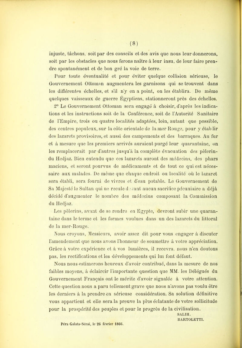injuste, tachons, soit par des conseils et des avis que nous leur donnerons, soit par les obstacles que nous ferons naitre a leur insu, de leur faire pren- dre spontanement et de bon gre la voie de terre. Pour toute eventualitd et pour eviter quelque collision sdrieuse, le Gouvernement Ottoman augmentera les garnisons qui se trouvent dans les diffdrentes echelles, et s’il n’y en a point, on les etablira. De meme quelques vaisseaux de guerre Egyptiens, stationneront pres des dchelles. 2° Le Gouvernement Ottoman sera engage a choisir, d’apres les indica- tions et les instructions soit de la Conference, soit de I’Autoritd Sanitaire de I’Empire, trois ou quatre localitds adaptdes, loin, autant que possible, des centres populeux, sur la cote orientate de la mer Rouge, pour y etab Hr des lazarets provisoires, et aussi des campements et des barraques. Au fur et a mesure que les premiers arrives auraient purge leur quarantaine, on les remplacerait par d’autres jusqu a la complete evacuation des pelerin- du Hedjaz. Bien entendu que ces lazarets auront des mddecins, des phars maciens, et seront pourvus de medicaments et de tout ce qui est neces- saire aux malades. De meme que chaque endroit ou localite ou le lazaret sera etabli, sera fourni de vivres et d’eau potable. Le Gouvernement de Sa Majeste le Sultan qui ne recule d } 7aat aucun sacrifice pecuniaire a ddja decide d’augmenter le nombre des medecins composant la Commission du Hedjaz. Les pelerins, avant de se rendre en Egypte, devront subir une quaran- taine dans le terme et les formes voulues dans un des lazarets du littoral de la mer-Rouge. Nous croyons, Messieurs, avoir assez dit pour vous engager a discuter I’amendement que nous avons I’honneur de soumettre a votre appreciation. Grace a votre experience et a vos lumieres, il recevra, nous n’en doutons pas, les rectifications et les developpements qui lui font ddfaut. Nous nous estimerons heureux d’avoir contribud, dans la mesure de nos faibles moyens, a dclaircir I’importante question que MM. les Deidguds du Gouvernement Francais ont le mdrite d’avoir signalde a votre attention. Cette question nous a paru tellement grave que nous n’avons pas voulu etre les derniers a la prendre en sdrieuse consideration. Sa solution definitive vous appartient et elle sera la preuve la plus dclatante de votre sollicitude pour la prosperite des peuples et pour le progres de la civilisation. SALIH. BARTOLETTI. Pera Galata-Serai, le 26 fevrier 1866.