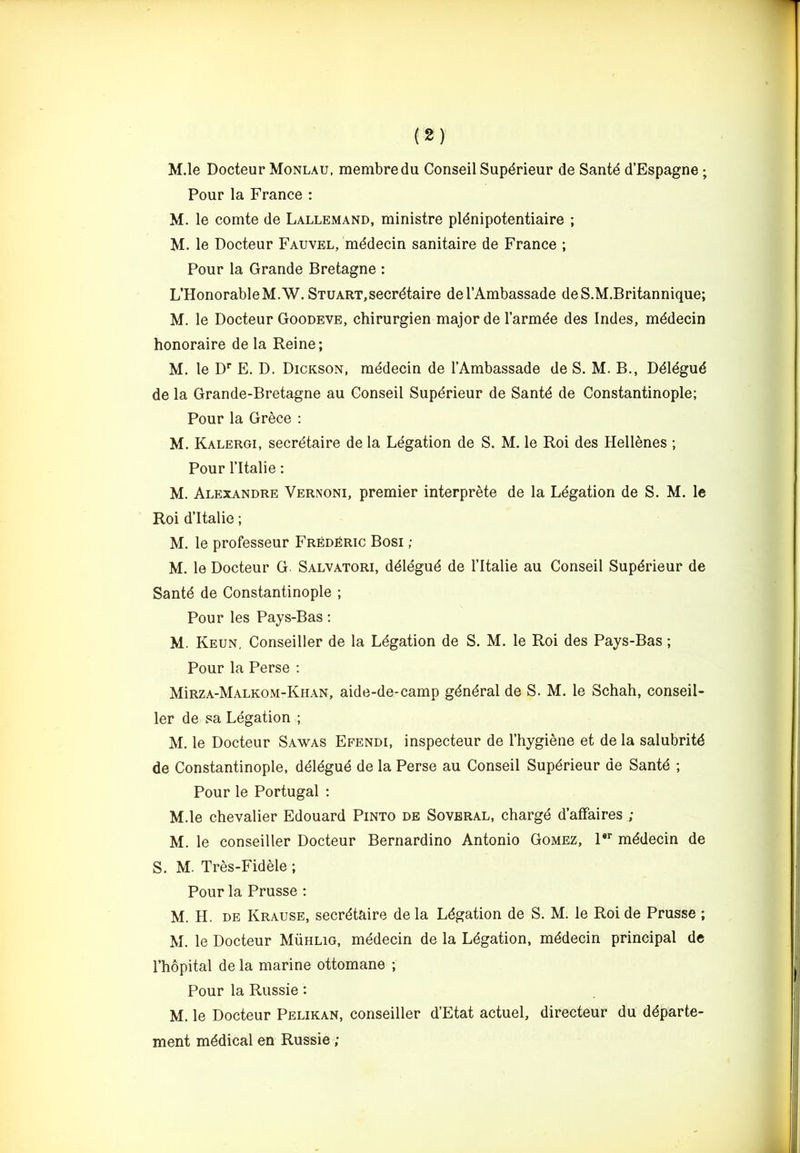 M.le Docteur Monlau, membredu Conseil Supdrieur de Santd d’Espagne; Pour la France : M. le comte de Lallemand, ministre pldnipotentiaire ; M. le Docteur Fauvel, mddecin sanitaire de France ; Pour la Grande Bretagne : L’HonorableM.W. Stuart,secretaire de I’Ambassade deS.M.Britannique; M. le Docteur Goodeve, chirurgien major de Tarmee des Indes, mddecin honoraire de la Reine; M. le D* E. D. Dickson, mddecin de I’Ambassade de S. M. B., Ddldgud de la Grande-Bretagne au Conseil Supdrieur de Santd de Constantinople; Pour la Grece : M. Kalergi, secretaire de la Legation de S. M. le Roi des Hellenes ; Pour ritalie: M. Alexandre Vernoni, premier interprete de la Legation de S. M. le Roi d’ltalie; M. le professeur FredKric Bosi ; M. le Docteur G. Salvatori, ddldgud de I’ltalie au Conseil Supdrieur de Sante de Constantinople ; Pour les Pays-Bas; M. Keun, Conseiller de la Legation de S. M. le Roi des Pays-Bas; Pour la Perse ; MIrza-Malkom-Khan, aide-de-camp gdndral de S. M. le Schah, conseil- ler de sa Legation ; M. le Docteur Sawas Efendi, inspecteur de Thygiene et de la salubritd de Constantinople, ddldgud de la Perse au Conseil Supdrieur de Santd ; Pour le Portugal : M.le chevalier Edouard Pinto de Sovbral, chargd d’affaires ; M. le conseiller Docteur Bernardino Antonio Gomez, 1*^ mddecin de S. M. Tres-Fidele ; Pour la Prusse : M. H. DE Krause, secretaire de la Legation de S. M. le Roi de Prusse ; M. le Docteur Muhlig, mddecin de la Legation, mddecin principal de I’hopital de la marine ottomane ; Pour la Russie: M. le Docteur Pelikan, conseiller d’Etat actuel, directeur du ddparte- ment mddical en Russie ;