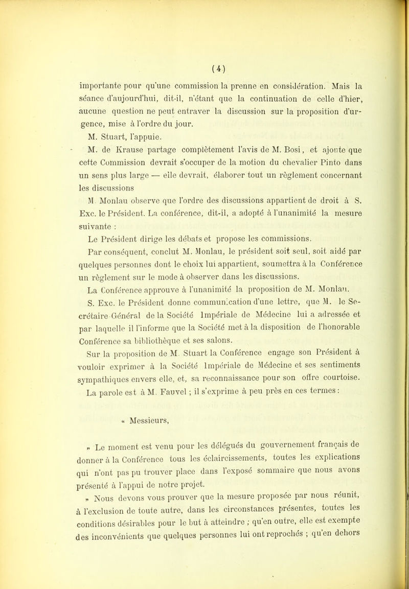 importante pour qu’une commission la prenne en consideration. Mais la sdance d’aujourd’hui, dit-il, netant que la continuation de celle d’hier, aucune question ne pent entraver la discussion sur la proposition d’ur- gence, mise a I’ordre du jour. M. Stuart, I’appuie. M. de Krause partage complMement I’avis de M. Bosi, et ajoiite que cette Commission devrait s’occuper de la motion du chevalier Pinto dans un sens plus large — elle devrait, ^laborer tout un reglement concernant les diseussions M. Monlau observe que I’ordre des discussions appartient de droit a S. Exc. le President. La conference, dit-il, a adoptd a Tunanimite la mesure suivante ; Le President dirige les debats et propose les commissions. Par consequent, conclut M. Monlau, le president soit seul, soit aidd par quelques personnes dont le choix lui appartient, soumettra a la Conference un reglement sur le mode a observer dans les discussions. La Conference approuve a I’unanimite la proposition de M. Monlau. S. Exc. le President donne communication dune lettre, que M. le Se- cretaire-General de la Societe Impdriale de Medecine lui a adressde et par laquelle il I’informe que la Socidte met a la disposition de I’honorable Conference sa bibliotheque et ses salons. Sur la proposition de M. Stuart la Conference engage son President a vouloir exprimer a la Socidte Impdriale de Medecine et ses sentiments sympatliiques envers elle, et, sa reconnaissance pour son offre courtoise. La parole est a M. Fauvel ; il s’exprime a peu pres en ces termes : « Messieurs, „ Le moment est venu pour les ddldguds du gouvernement francais de donner a la Conference tous les edaircissements, toutes les explications qui n’ont pas pu trouver place dans I’expose sommaire que nous avons presente a I’appui de notre projet. Nous devons vous prouver que la mesure proposee par nous rdunit, a I’exclusion de toute autre, dans les circonstances prdsentes, toutes les conditions desirables pour le but a atteindre ; qu’en outre, elle est exempte des inconvenients que quelques personnes lui ont reproclids ; qu’en dehors