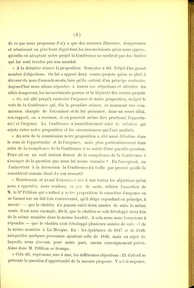 de ce que nous proposons il n’y a que des inesures illusoires, dangerenses et rdunissant an pliishaut degretoiis les inconYenients qu’on nous oppose; qu’enfin on adoptant noire projet la Conference ne sortirait pas des limites qui lui sont tracdes par son mandat. 55 A la derniere seance la proposition francaise a dte I’olqet d’un grand nombre d’objections. On lui aopposd deux contre-projets qu’on se plait a ddcorer du nom d’amendements, bien qu’ils partent d’un principe contraire. Aujourd’hui nous allons repondre a toutes ces objections et ddvoiler les cotes dangereux.les inconvenients graves et la legerete des contre-projets. 55 On est alle jusqu’a contester I’urgence de notre proposition, malgre le vote de la Conference qui, des la premiere seance, en nornmant une com- mission chargde de I’examiner et de lui presenter, dans un court ddlai, son rapport, en a reconnu, et on pourrait meme dire proclame, I’opportu- nite et I’urgence La Conference a immddiatement saisi la relation qui existe entre notre proposition et les circonstances qui font motivee. 55 All sein de la commission notre proposition a ete aussi dehattue dans le sens de I’opportunite et de I’urgence, mais plus particulierement dans celui de la competence de la Conference a se saisir d’une pareille question. Pouv ait-on un seul instant douter de la competence de la Conference a s’occuper de la question que nous lui avons soumise ? En I’acceptant, en I’admettant a la discussion la Conference n’a t-elle pas prouve qu’elle la considerait comme etant de son ressort? 55 Maintenant, et avant d’examiner une a une toutes les objections qu’on nous a opposees, nous voulons, en pen de mots, refuter I’assertion de M. leD^'Pelikan qui a refuse a notre proposition le caractere d’urgence en se basant sur un faittres controversy, qu’il drige cependant on principe, a savoir ; — que le cholera n’a, jamais suivi deux annees de suite la meme route. II est sans exemple, dit-il, que le choldra se soit ddveloppe deuxfois de la meme maniere dans la meme locality. A cela nous nous bornerons a repondre — que le choldra s’est Cdveloppy plusieurs amides de suite ct de la meme maniere a La Mecque. Ex ; les dpiddmies de 1847 et de 1848, auxquelles quelques personnes ajoutent celle de 1846, mais au sujet de laquelle nous n avons, pour notre part, aucun renseignement prdcis. Ainsi done M. Pdlikan se trompe. 55 Cela dit, reprenons, une a une, les diffdrentes objections : Et d’abord se prdsente la question d’opportunitd de la mesure proposee. Y a-t-il urgence.
